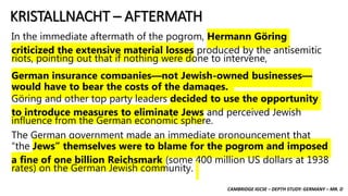 CAMBRIDGE IGCSE – DEPTH STUDY: GERMANY – MR. D
KRISTALLNACHT – AFTERMATH
In the immediate aftermath of the pogrom, Hermann Göring
criticized the extensive material losses produced by the antisemitic
riots, pointing out that if nothing were done to intervene,
German insurance companies—not Jewish-owned businesses—
would have to bear the costs of the damages.
Göring and other top party leaders decided to use the opportunity
to introduce measures to eliminate Jews and perceived Jewish
influence from the German economic sphere.
The German government made an immediate pronouncement that
“the Jews” themselves were to blame for the pogrom and imposed
a fine of one billion Reichsmark (some 400 million US dollars at 1938
rates) on the German Jewish community.
 