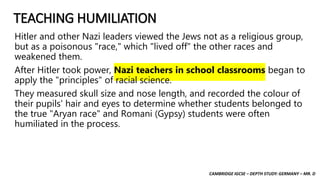 CAMBRIDGE IGCSE – DEPTH STUDY: GERMANY – MR. D
TEACHING HUMILIATION
Hitler and other Nazi leaders viewed the Jews not as a religious group,
but as a poisonous "race," which "lived off" the other races and
weakened them.
After Hitler took power, Nazi teachers in school classrooms began to
apply the "principles" of racial science.
They measured skull size and nose length, and recorded the colour of
their pupils' hair and eyes to determine whether students belonged to
the true "Aryan race" and Romani (Gypsy) students were often
humiliated in the process.
 