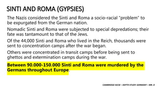 CAMBRIDGE IGCSE – DEPTH STUDY: GERMANY – MR. D
SINTI AND ROMA (GYPSIES)
The Nazis considered the Sinti and Roma a socio-racial “problem” to
be expurgated from the German nation.
Nomadic Sinti and Roma were subjected to special depredations; their
fate was tantamount to that of the Jews.
Of the 44,000 Sinti and Roma who lived in the Reich, thousands were
sent to concentration camps after the war began.
Others were concentrated in transit camps before being sent to
ghettos and extermination camps during the war.
Between 90,000-150,000 Sinti and Roma were murdered by the
Germans throughout Europe.
 