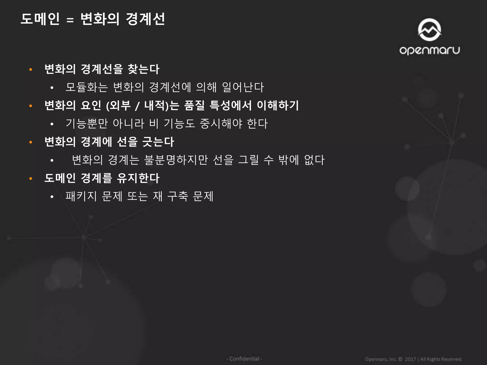 • 변화의 경계선을 찾는다
• 모듈화는 변화의 경계선에 의해 일어난다
• 변화의 요인 (외부 / 내적)는 품질 특성에서 이해하기
• 기능뿐만 아니라 비 기능도 중시해야 한다
• 변화의 경계에 선을 긋는다
• 변화의 경계는 불분명하지만 선을 그릴 수 밖에 없다
• 도메인 경계를 유지한다
• 패키지 문제 또는 재 구축 문제
도메인 = 변화의 경계선
 
