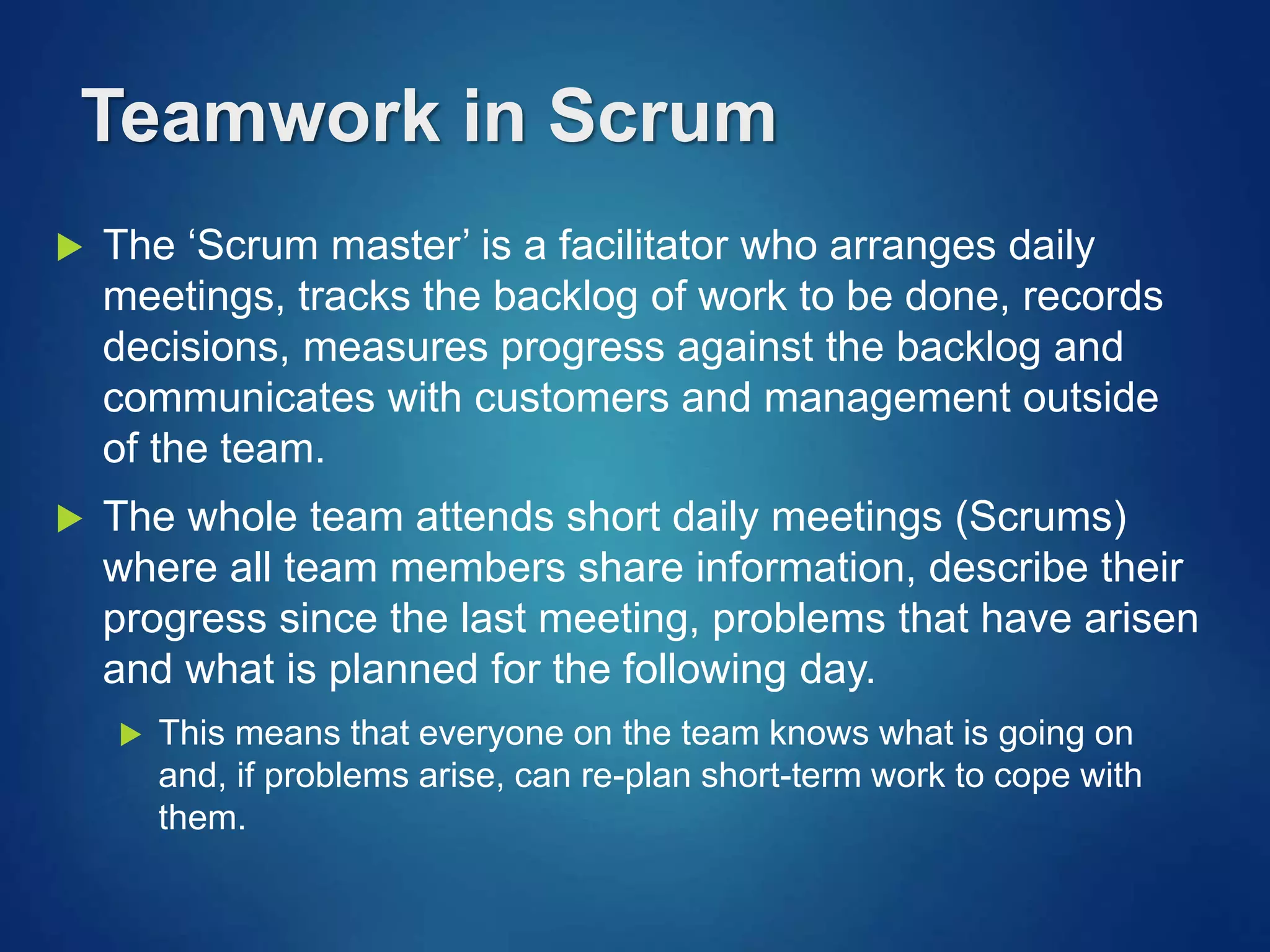 Teamwork in Scrum
 The ‘Scrum master’ is a facilitator who arranges daily
meetings, tracks the backlog of work to be done, records
decisions, measures progress against the backlog and
communicates with customers and management outside
of the team.
 The whole team attends short daily meetings (Scrums)
where all team members share information, describe their
progress since the last meeting, problems that have arisen
and what is planned for the following day.
 This means that everyone on the team knows what is going on
and, if problems arise, can re-plan short-term work to cope with
them.
 