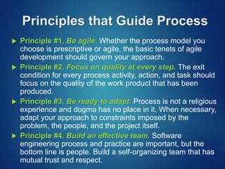 Principles that Guide Process
 Principle #1. Be agile. Whether the process model you
choose is prescriptive or agile, the basic tenets of agile
development should govern your approach.
 Principle #2. Focus on quality at every step. The exit
condition for every process activity, action, and task should
focus on the quality of the work product that has been
produced.
 Principle #3. Be ready to adapt. Process is not a religious
experience and dogma has no place in it. When necessary,
adapt your approach to constraints imposed by the
problem, the people, and the project itself.
 Principle #4. Build an effective team. Software
engineering process and practice are important, but the
bottom line is people. Build a self-organizing team that has
mutual trust and respect.
 