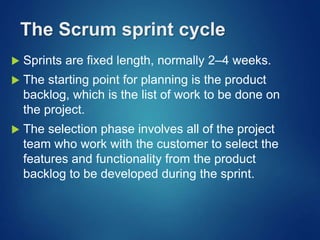 The Scrum sprint cycle
 Sprints are fixed length, normally 2–4 weeks.
 The starting point for planning is the product
backlog, which is the list of work to be done on
the project.
 The selection phase involves all of the project
team who work with the customer to select the
features and functionality from the product
backlog to be developed during the sprint.
 