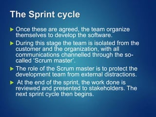 The Sprint cycle
 Once these are agreed, the team organize
themselves to develop the software.
 During this stage the team is isolated from the
customer and the organization, with all
communications channelled through the so-
called ‘Scrum master’.
 The role of the Scrum master is to protect the
development team from external distractions.
 At the end of the sprint, the work done is
reviewed and presented to stakeholders. The
next sprint cycle then begins.
 