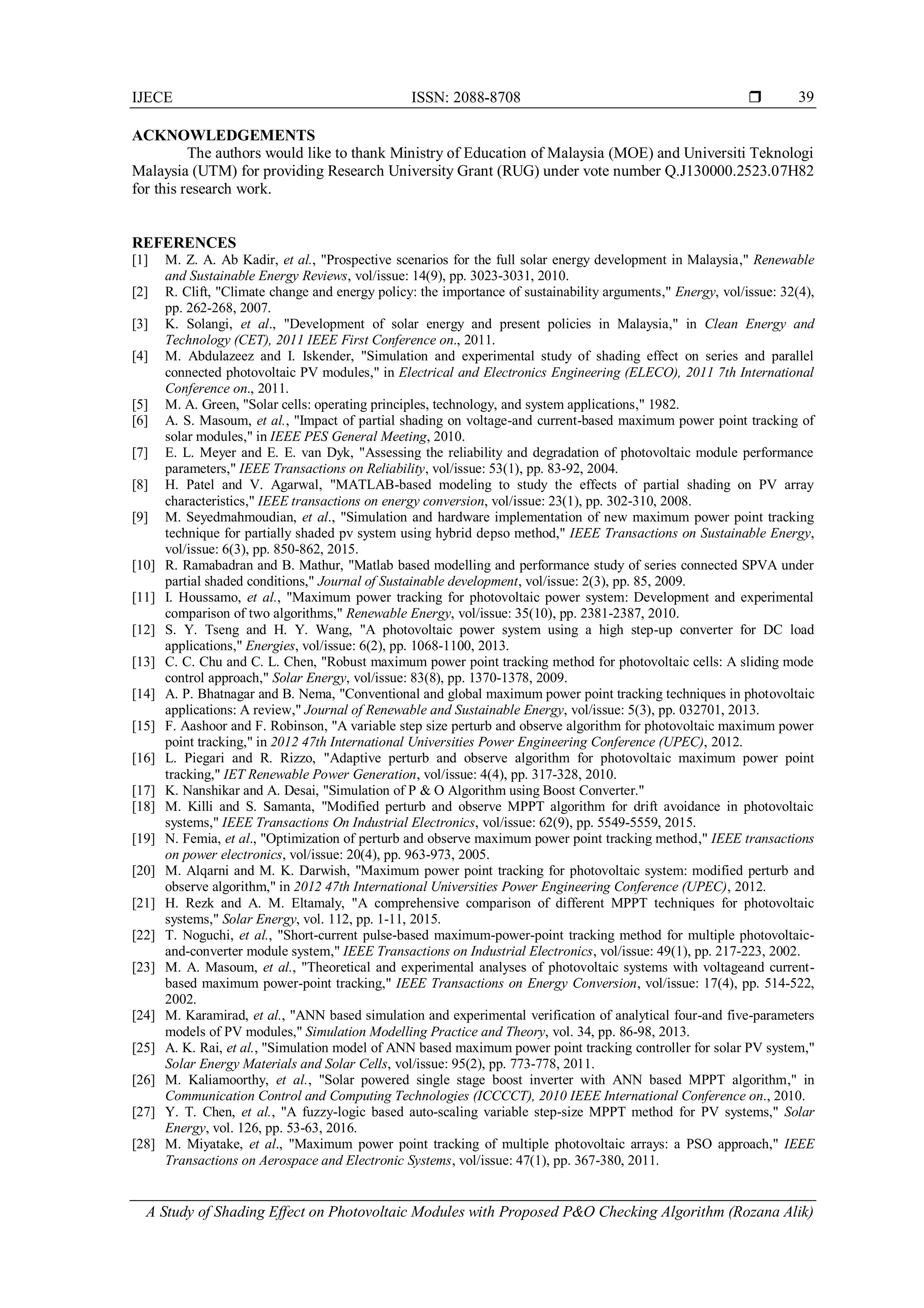 IJECE ISSN: 2088-8708 
A Study of Shading Effect on Photovoltaic Modules with Proposed P&O Checking Algorithm (Rozana Alik)
39
ACKNOWLEDGEMENTS
The authors would like to thank Ministry of Education of Malaysia (MOE) and Universiti Teknologi
Malaysia (UTM) for providing Research University Grant (RUG) under vote number Q.J130000.2523.07H82
for this research work.
REFERENCES
[1] M. Z. A. Ab Kadir, et al., "Prospective scenarios for the full solar energy development in Malaysia," Renewable
and Sustainable Energy Reviews, vol/issue: 14(9), pp. 3023-3031, 2010.
[2] R. Clift, "Climate change and energy policy: the importance of sustainability arguments," Energy, vol/issue: 32(4),
pp. 262-268, 2007.
[3] K. Solangi, et al., "Development of solar energy and present policies in Malaysia," in Clean Energy and
Technology (CET), 2011 IEEE First Conference on., 2011.
[4] M. Abdulazeez and I. Iskender, "Simulation and experimental study of shading effect on series and parallel
connected photovoltaic PV modules," in Electrical and Electronics Engineering (ELECO), 2011 7th International
Conference on., 2011.
[5] M. A. Green, "Solar cells: operating principles, technology, and system applications," 1982.
[6] A. S. Masoum, et al., "Impact of partial shading on voltage-and current-based maximum power point tracking of
solar modules," in IEEE PES General Meeting, 2010.
[7] E. L. Meyer and E. E. van Dyk, "Assessing the reliability and degradation of photovoltaic module performance
parameters," IEEE Transactions on Reliability, vol/issue: 53(1), pp. 83-92, 2004.
[8] H. Patel and V. Agarwal, "MATLAB-based modeling to study the effects of partial shading on PV array
characteristics," IEEE transactions on energy conversion, vol/issue: 23(1), pp. 302-310, 2008.
[9] M. Seyedmahmoudian, et al., "Simulation and hardware implementation of new maximum power point tracking
technique for partially shaded pv system using hybrid depso method," IEEE Transactions on Sustainable Energy,
vol/issue: 6(3), pp. 850-862, 2015.
[10] R. Ramabadran and B. Mathur, "Matlab based modelling and performance study of series connected SPVA under
partial shaded conditions," Journal of Sustainable development, vol/issue: 2(3), pp. 85, 2009.
[11] I. Houssamo, et al., "Maximum power tracking for photovoltaic power system: Development and experimental
comparison of two algorithms," Renewable Energy, vol/issue: 35(10), pp. 2381-2387, 2010.
[12] S. Y. Tseng and H. Y. Wang, "A photovoltaic power system using a high step-up converter for DC load
applications," Energies, vol/issue: 6(2), pp. 1068-1100, 2013.
[13] C. C. Chu and C. L. Chen, "Robust maximum power point tracking method for photovoltaic cells: A sliding mode
control approach," Solar Energy, vol/issue: 83(8), pp. 1370-1378, 2009.
[14] A. P. Bhatnagar and B. Nema, "Conventional and global maximum power point tracking techniques in photovoltaic
applications: A review," Journal of Renewable and Sustainable Energy, vol/issue: 5(3), pp. 032701, 2013.
[15] F. Aashoor and F. Robinson, "A variable step size perturb and observe algorithm for photovoltaic maximum power
point tracking," in 2012 47th International Universities Power Engineering Conference (UPEC), 2012.
[16] L. Piegari and R. Rizzo, "Adaptive perturb and observe algorithm for photovoltaic maximum power point
tracking," IET Renewable Power Generation, vol/issue: 4(4), pp. 317-328, 2010.
[17] K. Nanshikar and A. Desai, "Simulation of P & O Algorithm using Boost Converter."
[18] M. Killi and S. Samanta, "Modified perturb and observe MPPT algorithm for drift avoidance in photovoltaic
systems," IEEE Transactions On Industrial Electronics, vol/issue: 62(9), pp. 5549-5559, 2015.
[19] N. Femia, et al., "Optimization of perturb and observe maximum power point tracking method," IEEE transactions
on power electronics, vol/issue: 20(4), pp. 963-973, 2005.
[20] M. Alqarni and M. K. Darwish, "Maximum power point tracking for photovoltaic system: modified perturb and
observe algorithm," in 2012 47th International Universities Power Engineering Conference (UPEC), 2012.
[21] H. Rezk and A. M. Eltamaly, "A comprehensive comparison of different MPPT techniques for photovoltaic
systems," Solar Energy, vol. 112, pp. 1-11, 2015.
[22] T. Noguchi, et al., "Short-current pulse-based maximum-power-point tracking method for multiple photovoltaic-
and-converter module system," IEEE Transactions on Industrial Electronics, vol/issue: 49(1), pp. 217-223, 2002.
[23] M. A. Masoum, et al., "Theoretical and experimental analyses of photovoltaic systems with voltageand current-
based maximum power-point tracking," IEEE Transactions on Energy Conversion, vol/issue: 17(4), pp. 514-522,
2002.
[24] M. Karamirad, et al., "ANN based simulation and experimental verification of analytical four-and five-parameters
models of PV modules," Simulation Modelling Practice and Theory, vol. 34, pp. 86-98, 2013.
[25] A. K. Rai, et al., "Simulation model of ANN based maximum power point tracking controller for solar PV system,"
Solar Energy Materials and Solar Cells, vol/issue: 95(2), pp. 773-778, 2011.
[26] M. Kaliamoorthy, et al., "Solar powered single stage boost inverter with ANN based MPPT algorithm," in
Communication Control and Computing Technologies (ICCCCT), 2010 IEEE International Conference on., 2010.
[27] Y. T. Chen, et al., "A fuzzy-logic based auto-scaling variable step-size MPPT method for PV systems," Solar
Energy, vol. 126, pp. 53-63, 2016.
[28] M. Miyatake, et al., "Maximum power point tracking of multiple photovoltaic arrays: a PSO approach," IEEE
Transactions on Aerospace and Electronic Systems, vol/issue: 47(1), pp. 367-380, 2011.
 