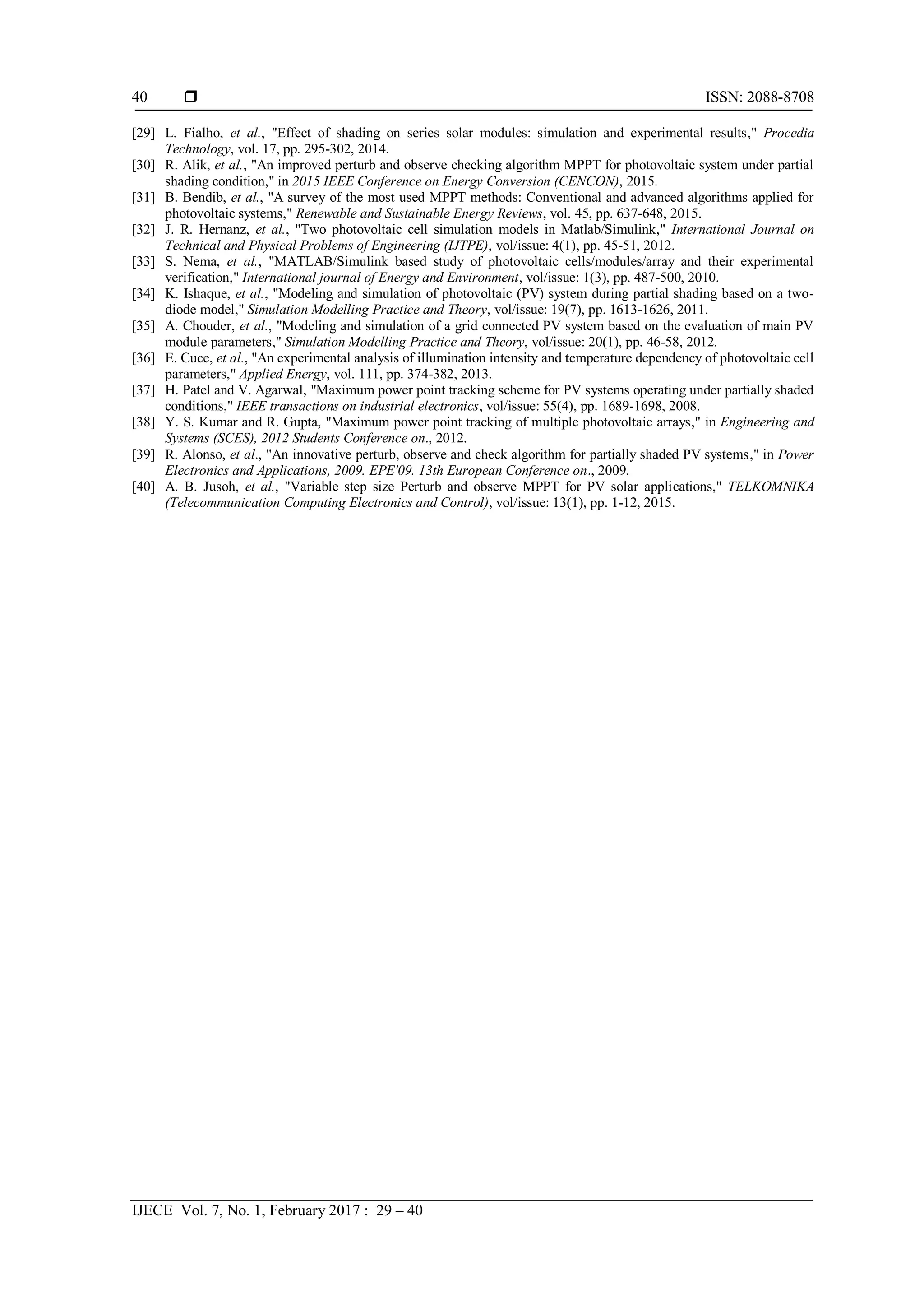  ISSN: 2088-8708
IJECE Vol. 7, No. 1, February 2017 : 29 – 40
40
[29] L. Fialho, et al., "Effect of shading on series solar modules: simulation and experimental results," Procedia
Technology, vol. 17, pp. 295-302, 2014.
[30] R. Alik, et al., "An improved perturb and observe checking algorithm MPPT for photovoltaic system under partial
shading condition," in 2015 IEEE Conference on Energy Conversion (CENCON), 2015.
[31] B. Bendib, et al., "A survey of the most used MPPT methods: Conventional and advanced algorithms applied for
photovoltaic systems," Renewable and Sustainable Energy Reviews, vol. 45, pp. 637-648, 2015.
[32] J. R. Hernanz, et al., "Two photovoltaic cell simulation models in Matlab/Simulink," International Journal on
Technical and Physical Problems of Engineering (IJTPE), vol/issue: 4(1), pp. 45-51, 2012.
[33] S. Nema, et al., "MATLAB/Simulink based study of photovoltaic cells/modules/array and their experimental
verification," International journal of Energy and Environment, vol/issue: 1(3), pp. 487-500, 2010.
[34] K. Ishaque, et al., "Modeling and simulation of photovoltaic (PV) system during partial shading based on a two-
diode model," Simulation Modelling Practice and Theory, vol/issue: 19(7), pp. 1613-1626, 2011.
[35] A. Chouder, et al., "Modeling and simulation of a grid connected PV system based on the evaluation of main PV
module parameters," Simulation Modelling Practice and Theory, vol/issue: 20(1), pp. 46-58, 2012.
[36] E. Cuce, et al., "An experimental analysis of illumination intensity and temperature dependency of photovoltaic cell
parameters," Applied Energy, vol. 111, pp. 374-382, 2013.
[37] H. Patel and V. Agarwal, "Maximum power point tracking scheme for PV systems operating under partially shaded
conditions," IEEE transactions on industrial electronics, vol/issue: 55(4), pp. 1689-1698, 2008.
[38] Y. S. Kumar and R. Gupta, "Maximum power point tracking of multiple photovoltaic arrays," in Engineering and
Systems (SCES), 2012 Students Conference on., 2012.
[39] R. Alonso, et al., "An innovative perturb, observe and check algorithm for partially shaded PV systems," in Power
Electronics and Applications, 2009. EPE'09. 13th European Conference on., 2009.
[40] A. B. Jusoh, et al., "Variable step size Perturb and observe MPPT for PV solar applications," TELKOMNIKA
(Telecommunication Computing Electronics and Control), vol/issue: 13(1), pp. 1-12, 2015.
 