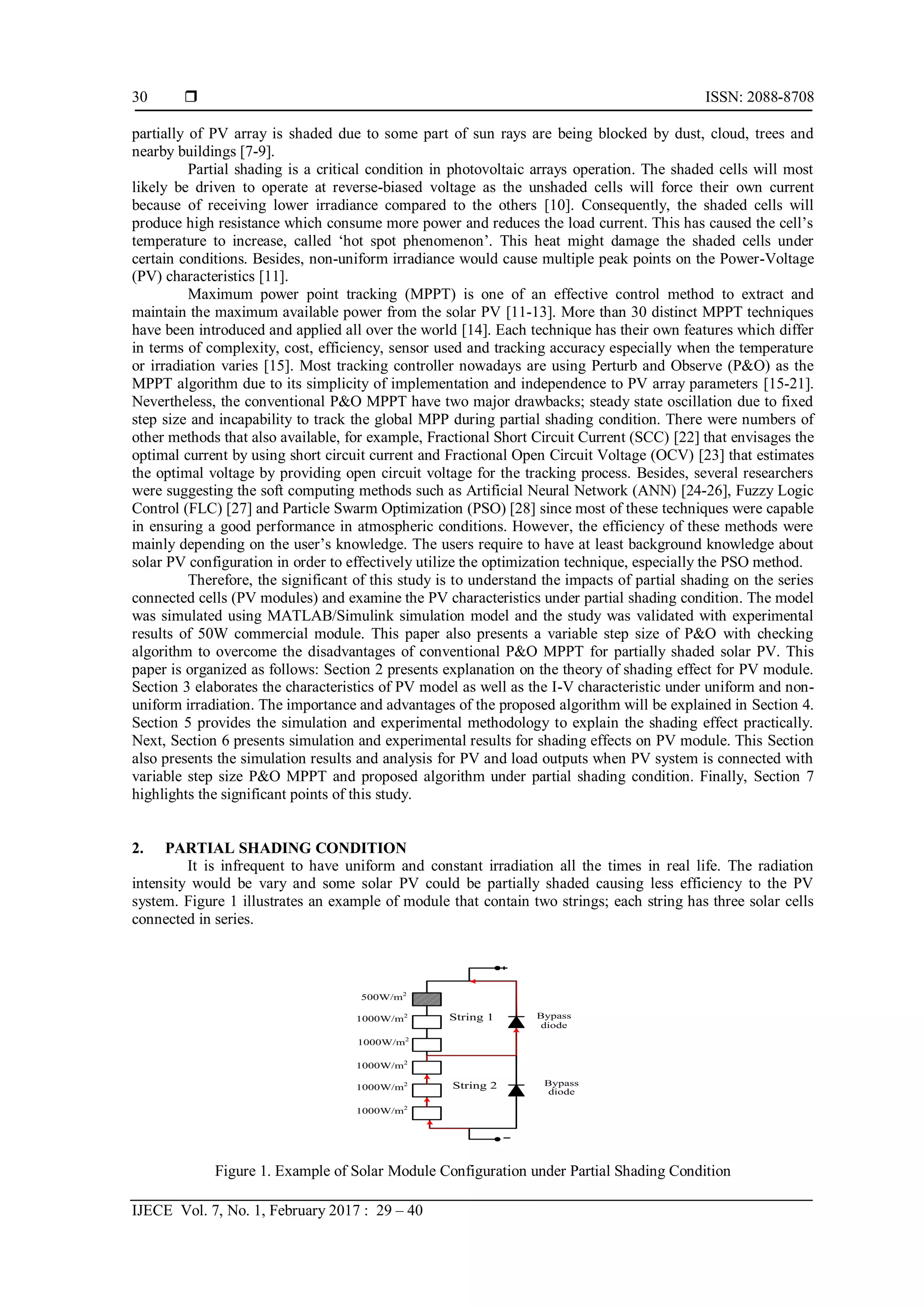  ISSN: 2088-8708
IJECE Vol. 7, No. 1, February 2017 : 29 – 40
30
partially of PV array is shaded due to some part of sun rays are being blocked by dust, cloud, trees and
nearby buildings [7-9].
Partial shading is a critical condition in photovoltaic arrays operation. The shaded cells will most
likely be driven to operate at reverse-biased voltage as the unshaded cells will force their own current
because of receiving lower irradiance compared to the others [10]. Consequently, the shaded cells will
produce high resistance which consume more power and reduces the load current. This has caused the cell’s
temperature to increase, called ‘hot spot phenomenon’. This heat might damage the shaded cells under
certain conditions. Besides, non-uniform irradiance would cause multiple peak points on the Power-Voltage
(PV) characteristics [11].
Maximum power point tracking (MPPT) is one of an effective control method to extract and
maintain the maximum available power from the solar PV [11-13]. More than 30 distinct MPPT techniques
have been introduced and applied all over the world [14]. Each technique has their own features which differ
in terms of complexity, cost, efficiency, sensor used and tracking accuracy especially when the temperature
or irradiation varies [15]. Most tracking controller nowadays are using Perturb and Observe (P&O) as the
MPPT algorithm due to its simplicity of implementation and independence to PV array parameters [15-21].
Nevertheless, the conventional P&O MPPT have two major drawbacks; steady state oscillation due to fixed
step size and incapability to track the global MPP during partial shading condition. There were numbers of
other methods that also available, for example, Fractional Short Circuit Current (SCC) [22] that envisages the
optimal current by using short circuit current and Fractional Open Circuit Voltage (OCV) [23] that estimates
the optimal voltage by providing open circuit voltage for the tracking process. Besides, several researchers
were suggesting the soft computing methods such as Artificial Neural Network (ANN) [24-26], Fuzzy Logic
Control (FLC) [27] and Particle Swarm Optimization (PSO) [28] since most of these techniques were capable
in ensuring a good performance in atmospheric conditions. However, the efficiency of these methods were
mainly depending on the user’s knowledge. The users require to have at least background knowledge about
solar PV configuration in order to effectively utilize the optimization technique, especially the PSO method.
Therefore, the significant of this study is to understand the impacts of partial shading on the series
connected cells (PV modules) and examine the PV characteristics under partial shading condition. The model
was simulated using MATLAB/Simulink simulation model and the study was validated with experimental
results of 50W commercial module. This paper also presents a variable step size of P&O with checking
algorithm to overcome the disadvantages of conventional P&O MPPT for partially shaded solar PV. This
paper is organized as follows: Section 2 presents explanation on the theory of shading effect for PV module.
Section 3 elaborates the characteristics of PV model as well as the I-V characteristic under uniform and non-
uniform irradiation. The importance and advantages of the proposed algorithm will be explained in Section 4.
Section 5 provides the simulation and experimental methodology to explain the shading effect practically.
Next, Section 6 presents simulation and experimental results for shading effects on PV module. This Section
also presents the simulation results and analysis for PV and load outputs when PV system is connected with
variable step size P&O MPPT and proposed algorithm under partial shading condition. Finally, Section 7
highlights the significant points of this study.
2. PARTIAL SHADING CONDITION
It is infrequent to have uniform and constant irradiation all the times in real life. The radiation
intensity would be vary and some solar PV could be partially shaded causing less efficiency to the PV
system. Figure 1 illustrates an example of module that contain two strings; each string has three solar cells
connected in series.
Figure 1. Example of Solar Module Configuration under Partial Shading Condition
Bypass
diode
String 1
String 2
500W/m2
Bypass
diode
1000W/m2
1000W/m2
1000W/m2
1000W/m2
1000W/m2
 