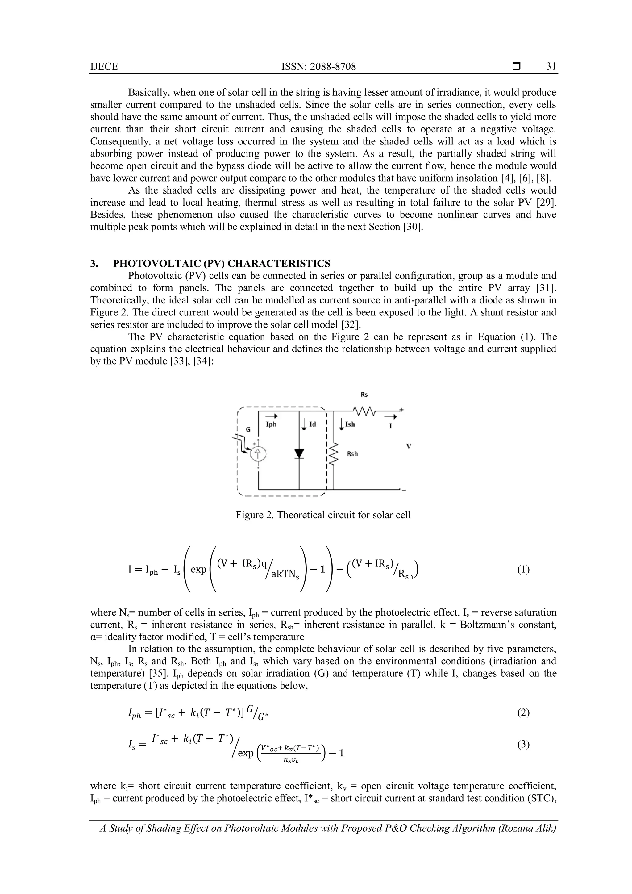 IJECE ISSN: 2088-8708 
A Study of Shading Effect on Photovoltaic Modules with Proposed P&O Checking Algorithm (Rozana Alik)
31
Basically, when one of solar cell in the string is having lesser amount of irradiance, it would produce
smaller current compared to the unshaded cells. Since the solar cells are in series connection, every cells
should have the same amount of current. Thus, the unshaded cells will impose the shaded cells to yield more
current than their short circuit current and causing the shaded cells to operate at a negative voltage.
Consequently, a net voltage loss occurred in the system and the shaded cells will act as a load which is
absorbing power instead of producing power to the system. As a result, the partially shaded string will
become open circuit and the bypass diode will be active to allow the current flow, hence the module would
have lower current and power output compare to the other modules that have uniform insolation [4], [6], [8].
As the shaded cells are dissipating power and heat, the temperature of the shaded cells would
increase and lead to local heating, thermal stress as well as resulting in total failure to the solar PV [29].
Besides, these phenomenon also caused the characteristic curves to become nonlinear curves and have
multiple peak points which will be explained in detail in the next Section [30].
3. PHOTOVOLTAIC (PV) CHARACTERISTICS
Photovoltaic (PV) cells can be connected in series or parallel configuration, group as a module and
combined to form panels. The panels are connected together to build up the entire PV array [31].
Theoretically, the ideal solar cell can be modelled as current source in anti-parallel with a diode as shown in
Figure 2. The direct current would be generated as the cell is been exposed to the light. A shunt resistor and
series resistor are included to improve the solar cell model [32].
The PV characteristic equation based on the Figure 2 can be represent as in Equation (1). The
equation explains the electrical behaviour and defines the relationship between voltage and current supplied
by the PV module [33], [34]:
Figure 2. Theoretical circuit for solar cell
( (
( )
⁄ ) ) (
( )
⁄ ) (1)
where Ns= number of cells in series, Iph = current produced by the photoelectric effect, Is = reverse saturation
current, Rs = inherent resistance in series, Rsh= inherent resistance in parallel, k = Boltzmann’s constant,
α= ideality factor modified, T = cell’s temperature
In relation to the assumption, the complete behaviour of solar cell is described by five parameters,
Ns, Iph, Is, Rs and Rsh. Both Iph and Is, which vary based on the environmental conditions (irradiation and
temperature) [35]. Iph depends on solar irradiation (G) and temperature (T) while Is changes based on the
temperature (T) as depicted in the equations below,
[ ( )] ⁄ (2)
( )
(
( )
)
⁄ (3)
where ki= short circuit current temperature coefficient, kv = open circuit voltage temperature coefficient,
Iph = current produced by the photoelectric effect, I*sc = short circuit current at standard test condition (STC),
 