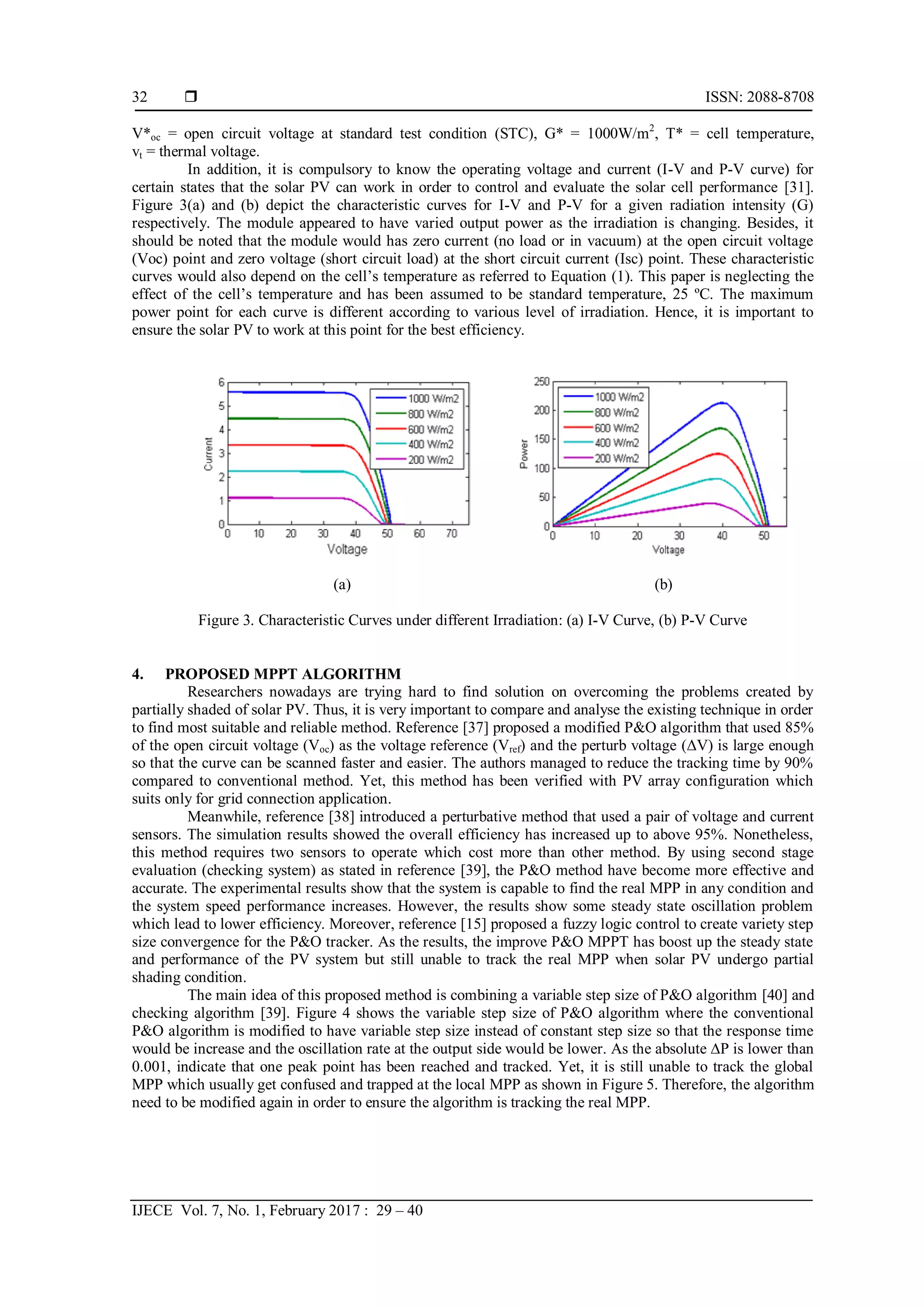 ISSN: 2088-8708
IJECE Vol. 7, No. 1, February 2017 : 29 – 40
32
V*oc = open circuit voltage at standard test condition (STC), G* = 1000W/m2
, T* = cell temperature,
vt = thermal voltage.
In addition, it is compulsory to know the operating voltage and current (I-V and P-V curve) for
certain states that the solar PV can work in order to control and evaluate the solar cell performance [31].
Figure 3(a) and (b) depict the characteristic curves for I-V and P-V for a given radiation intensity (G)
respectively. The module appeared to have varied output power as the irradiation is changing. Besides, it
should be noted that the module would has zero current (no load or in vacuum) at the open circuit voltage
(Voc) point and zero voltage (short circuit load) at the short circuit current (Isc) point. These characteristic
curves would also depend on the cell’s temperature as referred to Equation (1). This paper is neglecting the
effect of the cell’s temperature and has been assumed to be standard temperature, 25 ºC. The maximum
power point for each curve is different according to various level of irradiation. Hence, it is important to
ensure the solar PV to work at this point for the best efficiency.
(a) (b)
Figure 3. Characteristic Curves under different Irradiation: (a) I-V Curve, (b) P-V Curve
4. PROPOSED MPPT ALGORITHM
Researchers nowadays are trying hard to find solution on overcoming the problems created by
partially shaded of solar PV. Thus, it is very important to compare and analyse the existing technique in order
to find most suitable and reliable method. Reference [37] proposed a modified P&O algorithm that used 85%
of the open circuit voltage (Voc) as the voltage reference (Vref) and the perturb voltage (ΔV) is large enough
so that the curve can be scanned faster and easier. The authors managed to reduce the tracking time by 90%
compared to conventional method. Yet, this method has been verified with PV array configuration which
suits only for grid connection application.
Meanwhile, reference [38] introduced a perturbative method that used a pair of voltage and current
sensors. The simulation results showed the overall efficiency has increased up to above 95%. Nonetheless,
this method requires two sensors to operate which cost more than other method. By using second stage
evaluation (checking system) as stated in reference [39], the P&O method have become more effective and
accurate. The experimental results show that the system is capable to find the real MPP in any condition and
the system speed performance increases. However, the results show some steady state oscillation problem
which lead to lower efficiency. Moreover, reference [15] proposed a fuzzy logic control to create variety step
size convergence for the P&O tracker. As the results, the improve P&O MPPT has boost up the steady state
and performance of the PV system but still unable to track the real MPP when solar PV undergo partial
shading condition.
The main idea of this proposed method is combining a variable step size of P&O algorithm [40] and
checking algorithm [39]. Figure 4 shows the variable step size of P&O algorithm where the conventional
P&O algorithm is modified to have variable step size instead of constant step size so that the response time
would be increase and the oscillation rate at the output side would be lower. As the absolute ∆P is lower than
0.001, indicate that one peak point has been reached and tracked. Yet, it is still unable to track the global
MPP which usually get confused and trapped at the local MPP as shown in Figure 5. Therefore, the algorithm
need to be modified again in order to ensure the algorithm is tracking the real MPP.
 