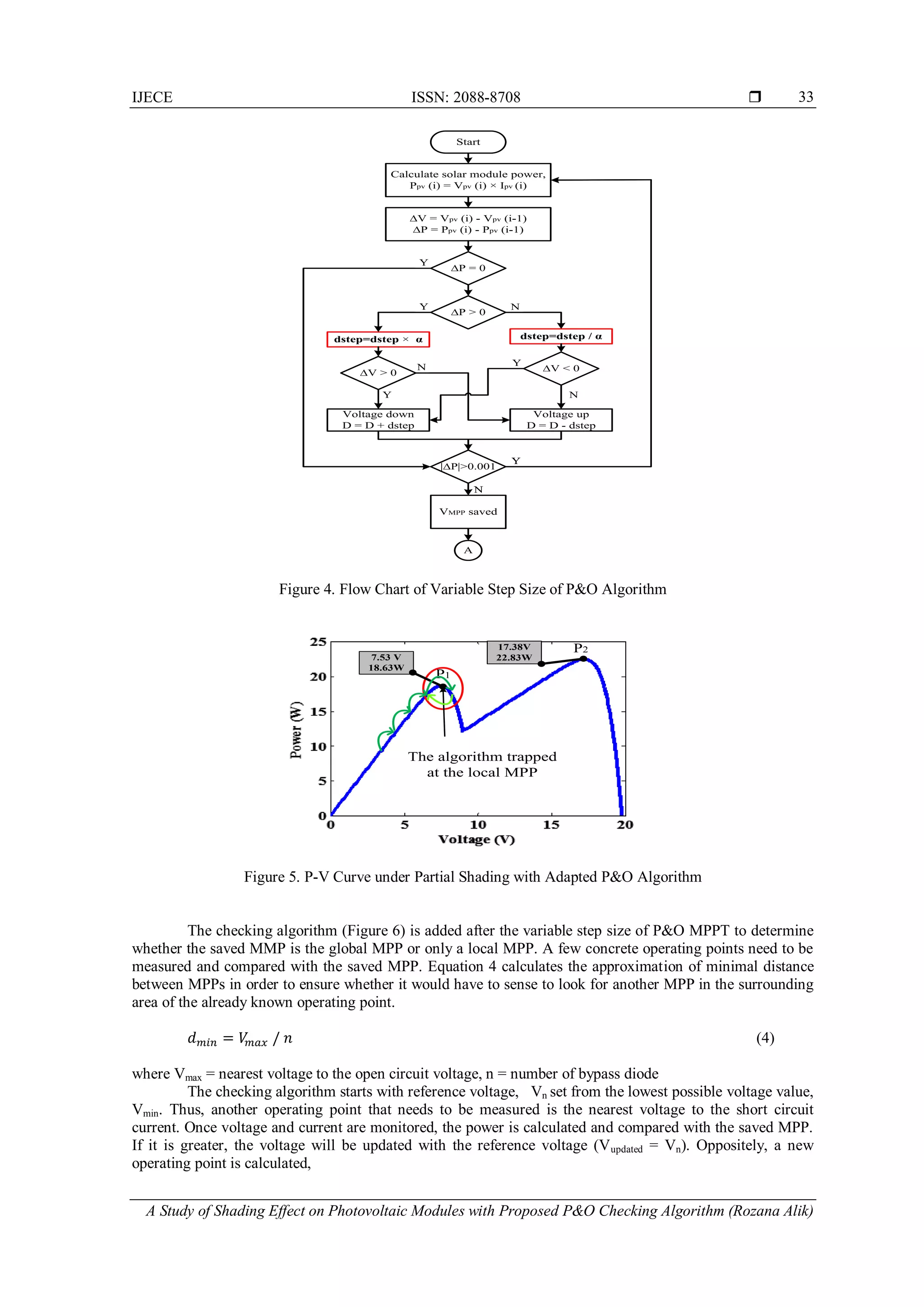 IJECE ISSN: 2088-8708 
A Study of Shading Effect on Photovoltaic Modules with Proposed P&O Checking Algorithm (Rozana Alik)
33
Figure 4. Flow Chart of Variable Step Size of P&O Algorithm
Figure 5. P-V Curve under Partial Shading with Adapted P&O Algorithm
The checking algorithm (Figure 6) is added after the variable step size of P&O MPPT to determine
whether the saved MMP is the global MPP or only a local MPP. A few concrete operating points need to be
measured and compared with the saved MPP. Equation 4 calculates the approximation of minimal distance
between MPPs in order to ensure whether it would have to sense to look for another MPP in the surrounding
area of the already known operating point.
(4)
where Vmax = nearest voltage to the open circuit voltage, n = number of bypass diode
The checking algorithm starts with reference voltage, Vn set from the lowest possible voltage value,
Vmin. Thus, another operating point that needs to be measured is the nearest voltage to the short circuit
current. Once voltage and current are monitored, the power is calculated and compared with the saved MPP.
If it is greater, the voltage will be updated with the reference voltage (Vupdated = Vn). Oppositely, a new
operating point is calculated,
N
N
N
Y
Y
Y
Y
Start
Calculate solar module power,
Ppv (i) = Vpv (i) × Ipv (i)
∆V = Vpv (i) - Vpv (i-1)
∆P = Ppv (i) - Ppv (i-1)
∆P = 0
∆P > 0
∆V > 0
dstep=dstep × α dstep=dstep / α
∆V < 0
Voltage down
D = D + dstep
∆P|>0.001
Voltage up
D = D - dstep
Variable Step Size P&O Algoritm
Y
VMPP saved
N
A
N
N
N
Y
Y
Y
Y
Start
Calculate solar module power,
Ppv (i) = Vpv (i) × Ipv (i)
∆V = Vpv (i) - Vpv (i-1)
∆P = Ppv (i) - Ppv (i-1)
∆P = 0
∆P > 0
∆V > 0
dstep=dstep × α dstep=dstep / α
∆V < 0
Voltage down
D = D + dstep
∆P|>0.001
Voltage up
D = D - dstep
Variable Step Size P&O Algoritm
Y
VMPP saved
N
A
P1
P217.38V
22.83W7.53 V
18.63W
The algorithm trapped
at the local MPP
P1
P217.38V
22.83W7.53 V
18.63W
The algorithm trapped
at the local MPP
 