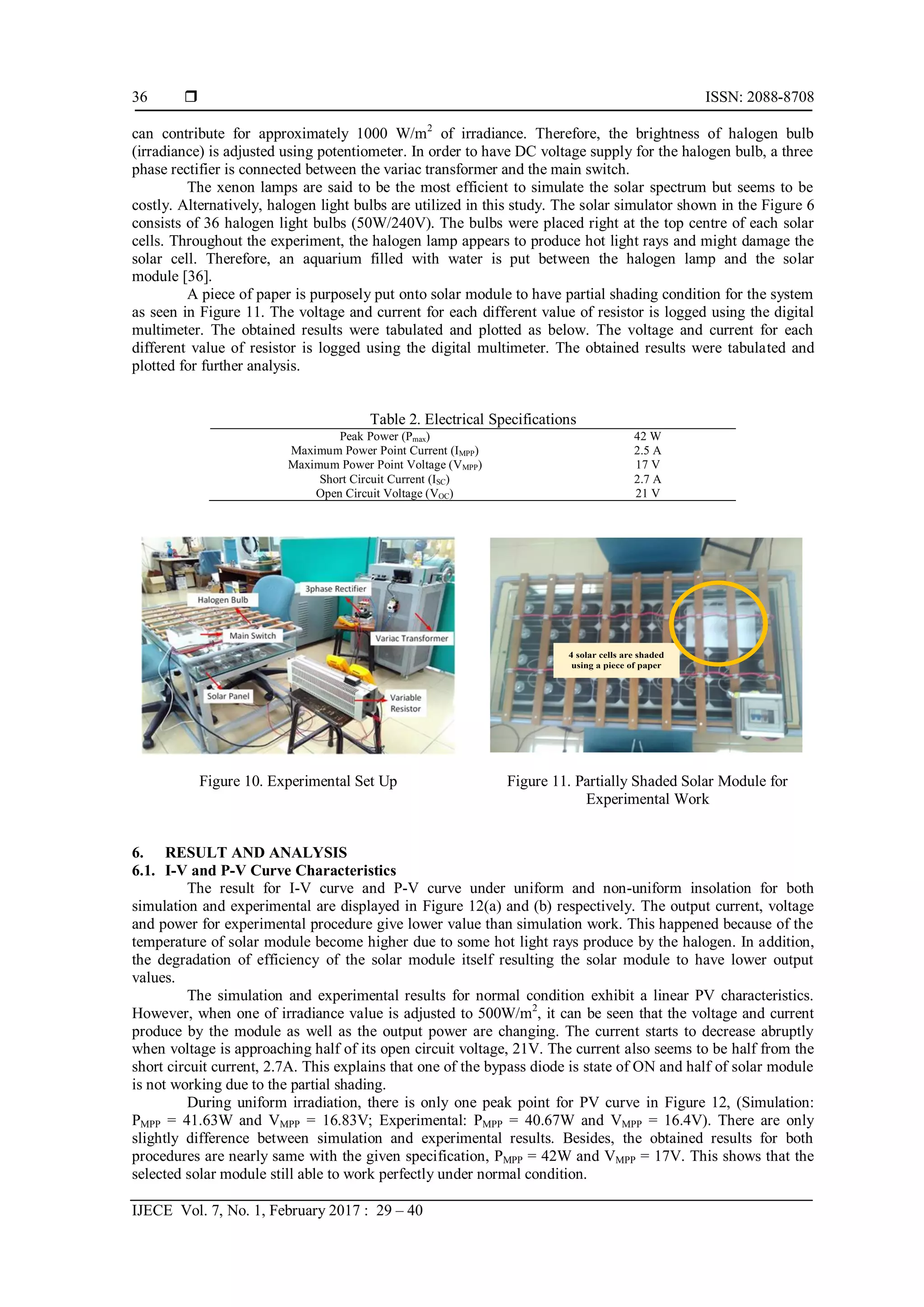  ISSN: 2088-8708
IJECE Vol. 7, No. 1, February 2017 : 29 – 40
36
can contribute for approximately 1000 W/m2
of irradiance. Therefore, the brightness of halogen bulb
(irradiance) is adjusted using potentiometer. In order to have DC voltage supply for the halogen bulb, a three
phase rectifier is connected between the variac transformer and the main switch.
The xenon lamps are said to be the most efficient to simulate the solar spectrum but seems to be
costly. Alternatively, halogen light bulbs are utilized in this study. The solar simulator shown in the Figure 6
consists of 36 halogen light bulbs (50W/240V). The bulbs were placed right at the top centre of each solar
cells. Throughout the experiment, the halogen lamp appears to produce hot light rays and might damage the
solar cell. Therefore, an aquarium filled with water is put between the halogen lamp and the solar
module [36].
A piece of paper is purposely put onto solar module to have partial shading condition for the system
as seen in Figure 11. The voltage and current for each different value of resistor is logged using the digital
multimeter. The obtained results were tabulated and plotted as below. The voltage and current for each
different value of resistor is logged using the digital multimeter. The obtained results were tabulated and
plotted for further analysis.
Table 2. Electrical Specifications
Peak Power (Pmax) 42 W
Maximum Power Point Current (IMPP) 2.5 A
Maximum Power Point Voltage (VMPP) 17 V
Short Circuit Current (ISC) 2.7 A
Open Circuit Voltage (VOC) 21 V
Figure 10. Experimental Set Up Figure 11. Partially Shaded Solar Module for
Experimental Work
6. RESULT AND ANALYSIS
6.1. I-V and P-V Curve Characteristics
The result for I-V curve and P-V curve under uniform and non-uniform insolation for both
simulation and experimental are displayed in Figure 12(a) and (b) respectively. The output current, voltage
and power for experimental procedure give lower value than simulation work. This happened because of the
temperature of solar module become higher due to some hot light rays produce by the halogen. In addition,
the degradation of efficiency of the solar module itself resulting the solar module to have lower output
values.
The simulation and experimental results for normal condition exhibit a linear PV characteristics.
However, when one of irradiance value is adjusted to 500W/m2
, it can be seen that the voltage and current
produce by the module as well as the output power are changing. The current starts to decrease abruptly
when voltage is approaching half of its open circuit voltage, 21V. The current also seems to be half from the
short circuit current, 2.7A. This explains that one of the bypass diode is state of ON and half of solar module
is not working due to the partial shading.
During uniform irradiation, there is only one peak point for PV curve in Figure 12, (Simulation:
PMPP = 41.63W and VMPP = 16.83V; Experimental: PMPP = 40.67W and VMPP = 16.4V). There are only
slightly difference between simulation and experimental results. Besides, the obtained results for both
procedures are nearly same with the given specification, PMPP = 42W and VMPP = 17V. This shows that the
selected solar module still able to work perfectly under normal condition.
4 solar cells are shaded
using a piece of paper
 