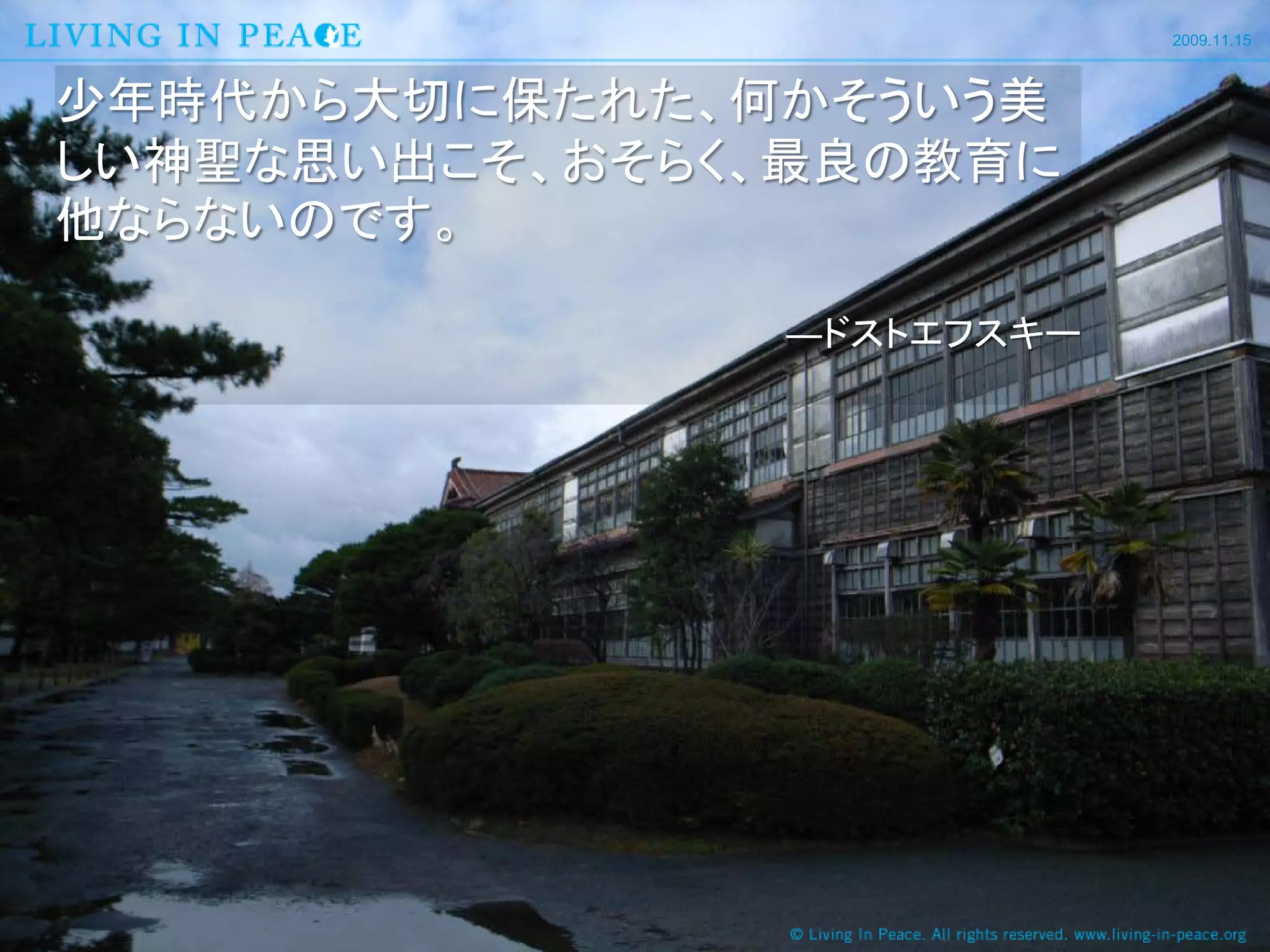 2009.11.15



少年時代から大切に保たれた、何かそういう美
しい神聖な思い出こそ、おそらく、最良の教育に
他ならないのです。

               ―ドストエフスキー
 
