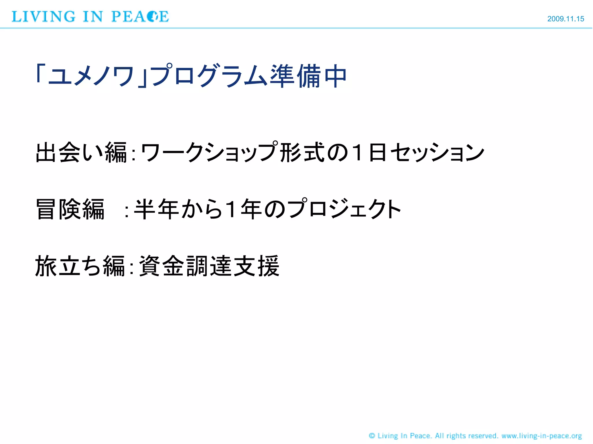 2009.11.15




「ユメノワ」プログラム準備中

出会い編：ワークショップ形式の１日セッション

冒険編 ：半年から１年のプロジェクト

旅立ち編：資金調達支援
 