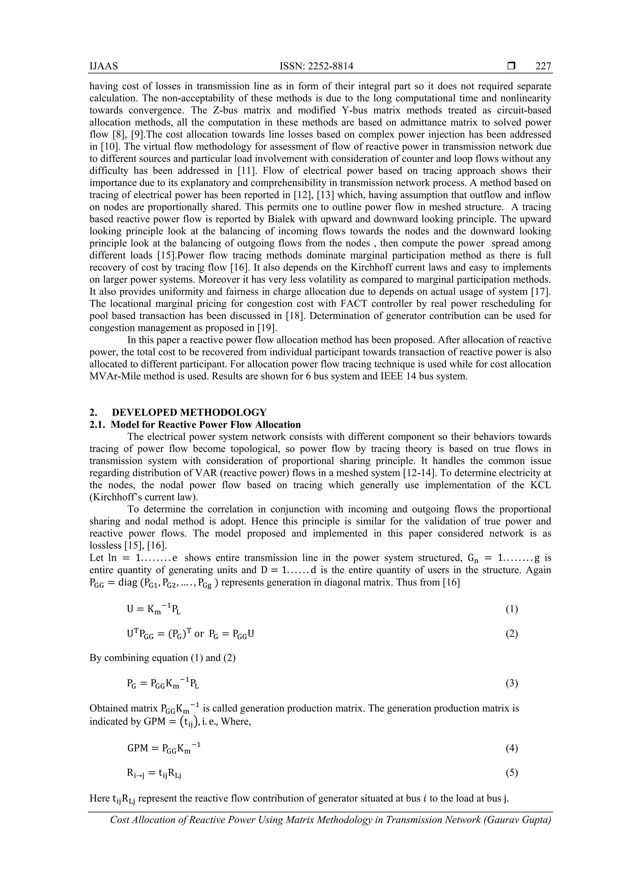 IJAAS ISSN: 2252-8814 
Cost Allocation of Reactive Power Using Matrix Methodology in Transmission Network (Gaurav Gupta)
227
having cost of losses in transmission line as in form of their integral part so it does not required separate
calculation. The non-acceptability of these methods is due to the long computational time and nonlinearity
towards convergence. The Z-bus matrix and modified Y-bus matrix methods treated as circuit-based
allocation methods, all the computation in these methods are based on admittance matrix to solved power
flow [8], [9].The cost allocation towards line losses based on complex power injection has been addressed
in [10]. The virtual flow methodology for assessment of flow of reactive power in transmission network due
to different sources and particular load involvement with consideration of counter and loop flows without any
difficulty has been addressed in [11]. Flow of electrical power based on tracing approach shows their
importance due to its explanatory and comprehensibility in transmission network process. A method based on
tracing of electrical power has been reported in [12], [13] which, having assumption that outflow and inflow
on nodes are proportionally shared. This permits one to outline power flow in meshed structure. A tracing
based reactive power flow is reported by Bialek with upward and downward looking principle. The upward
looking principle look at the balancing of incoming flows towards the nodes and the downward looking
principle look at the balancing of outgoing flows from the nodes , then compute the power spread among
different loads [15].Power flow tracing methods dominate marginal participation method as there is full
recovery of cost by tracing flow [16]. It also depends on the Kirchhoff current laws and easy to implements
on larger power systems. Moreover it has very less volatility as compared to marginal participation methods.
It also provides uniformity and fairness in charge allocation due to depends on actual usage of system [17].
The locational marginal pricing for congestion cost with FACT controller by real power rescheduling for
pool based transaction has been discussed in [18]. Determination of generator contribution can be used for
congestion management as proposed in [19].
In this paper a reactive power flow allocation method has been proposed. After allocation of reactive
power, the total cost to be recovered from individual participant towards transaction of reactive power is also
allocated to different participant. For allocation power flow tracing technique is used while for cost allocation
MVAr-Mile method is used. Results are shown for 6 bus system and IEEE 14 bus system.
2. DEVELOPED METHODOLOGY
2.1. Model for Reactive Power Flow Allocation
The electrical power system network consists with different component so their behaviors towards
tracing of power flow become topological, so power flow by tracing theory is based on true flows in
transmission system with consideration of proportional sharing principle. It handles the common issue
regarding distribution of VAR (reactive power) flows in a meshed system [12-14]. To determine electricity at
the nodes, the nodal power flow based on tracing which generally use implementation of the KCL
(Kirchhoff’s current law).
To determine the correlation in conjunction with incoming and outgoing flows the proportional
sharing and nodal method is adopt. Hence this principle is similar for the validation of true power and
reactive power flows. The model proposed and implemented in this paper considered network is as
lossless [15], [16].
Let ln = 1. . . . . . . . e shows entire transmission line in the power system structured, Gn = 1. . . . . . . . g is
entire quantity of generating units and D = 1. . . . . . d is the entire quantity of users in the structure. Again
PGG = diag (PG1, PG2, … . , PGg ) represents generation in diagonal matrix. Thus from [16]
U = Km
−1
PL (1)
UT
PGG = (PG)T
or PG = PGGU (2)
By combining equation (1) and (2)
PG = PGGKm
−1
PL (3)
Obtained matrix PGGKm
−1
is called generation production matrix. The generation production matrix is
indicated by GPM = �tij�, i. e., Where,
GPM = PGGKm
−1
(4)
Ri→j = tijRLj (5)
Here tijRLj represent the reactive flow contribution of generator situated at bus 𝑖 to the load at bus j.
 