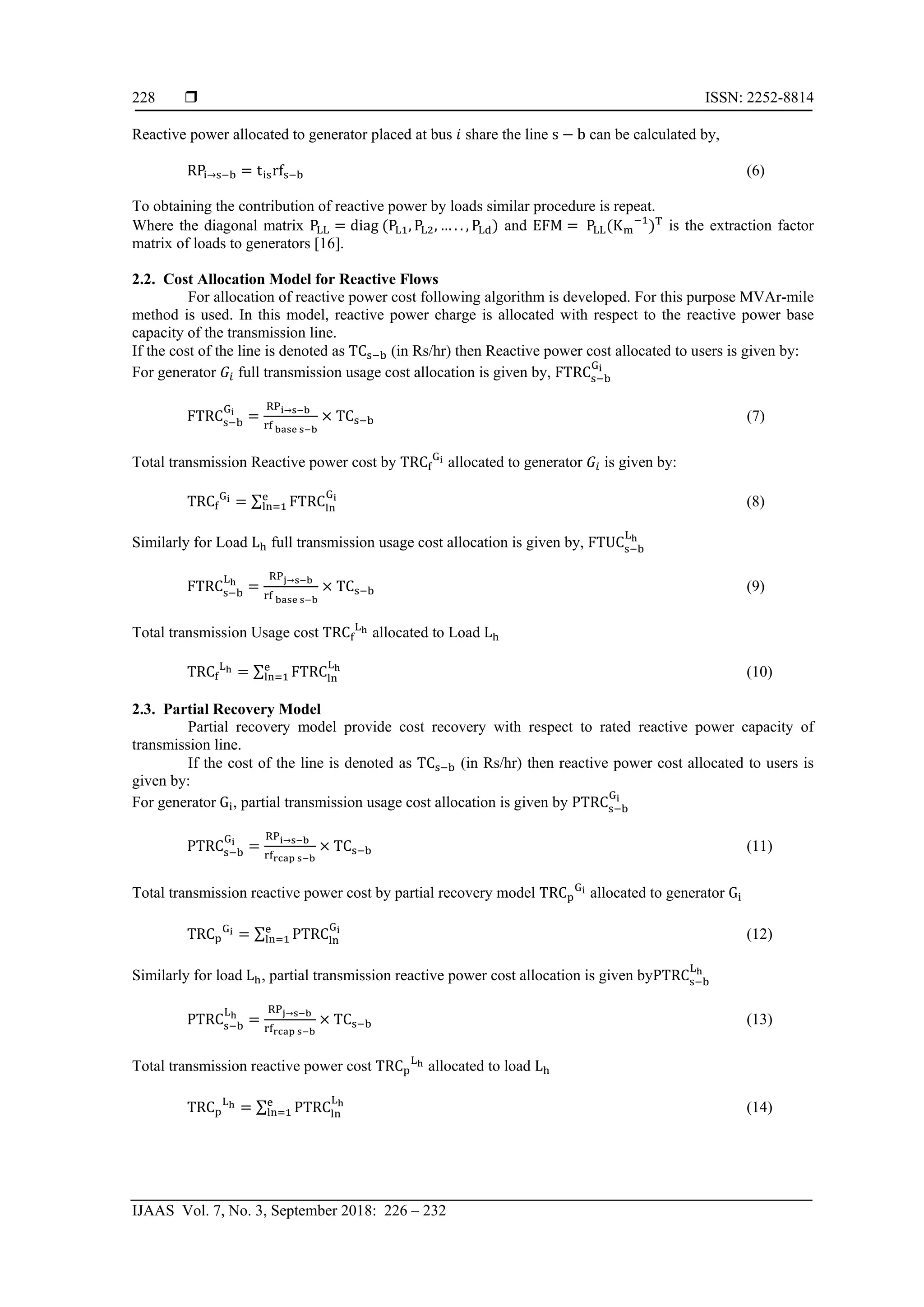  ISSN: 2252-8814
IJAAS Vol. 7, No. 3, September 2018: 226 – 232
228
Reactive power allocated to generator placed at bus 𝑖 share the line s − b can be calculated by,
RPi→s−b = tisrfs−b (6)
To obtaining the contribution of reactive power by loads similar procedure is repeat.
Where the diagonal matrix PLL = diag (PL1, PL2, … . . , PLd) and EFM = PLL(Km
−1
)T
is the extraction factor
matrix of loads to generators [16].
2.2. Cost Allocation Model for Reactive Flows
For allocation of reactive power cost following algorithm is developed. For this purpose MVAr-mile
method is used. In this model, reactive power charge is allocated with respect to the reactive power base
capacity of the transmission line.
If the cost of the line is denoted as TCs−b (in Rs/hr) then Reactive power cost allocated to users is given by:
For generator 𝐺𝑖 full transmission usage cost allocation is given by, FTRCs−b
Gi
FTRCs−b
Gi
=
RPi→s−b
rf base s−b
× TCs−b (7)
Total transmission Reactive power cost by TRCf
Gi allocated to generator 𝐺𝑖 is given by:
TRCf
Gi = ∑ FTRCln
Gie
ln=1 (8)
Similarly for Load Lh full transmission usage cost allocation is given by, FTUCs−b
Lh
FTRCs−b
Lh
=
RPj→s−b
rf base s−b
× TCs−b (9)
Total transmission Usage cost TRCf
Lh allocated to Load Lh
TRCf
Lh = ∑ FTRCln
Lhe
ln=1 (10)
2.3. Partial Recovery Model
Partial recovery model provide cost recovery with respect to rated reactive power capacity of
transmission line.
If the cost of the line is denoted as TCs−b (in Rs/hr) then reactive power cost allocated to users is
given by:
For generator Gi, partial transmission usage cost allocation is given by PTRCs−b
Gi
PTRCs−b
Gi
=
RPi→s−b
rfrcap s−b
× TCs−b (11)
Total transmission reactive power cost by partial recovery model TRCp
Gi allocated to generator Gi
TRCp
Gi = ∑ PTRCln
Gie
ln=1 (12)
Similarly for load Lh, partial transmission reactive power cost allocation is given byPTRCs−b
Lh
PTRCs−b
Lh
=
RPj→s−b
rfrcap s−b
× TCs−b (13)
Total transmission reactive power cost TRCp
Lh allocated to load Lh
TRCp
Lh = ∑ PTRCln
Lhe
ln=1 (14)
 