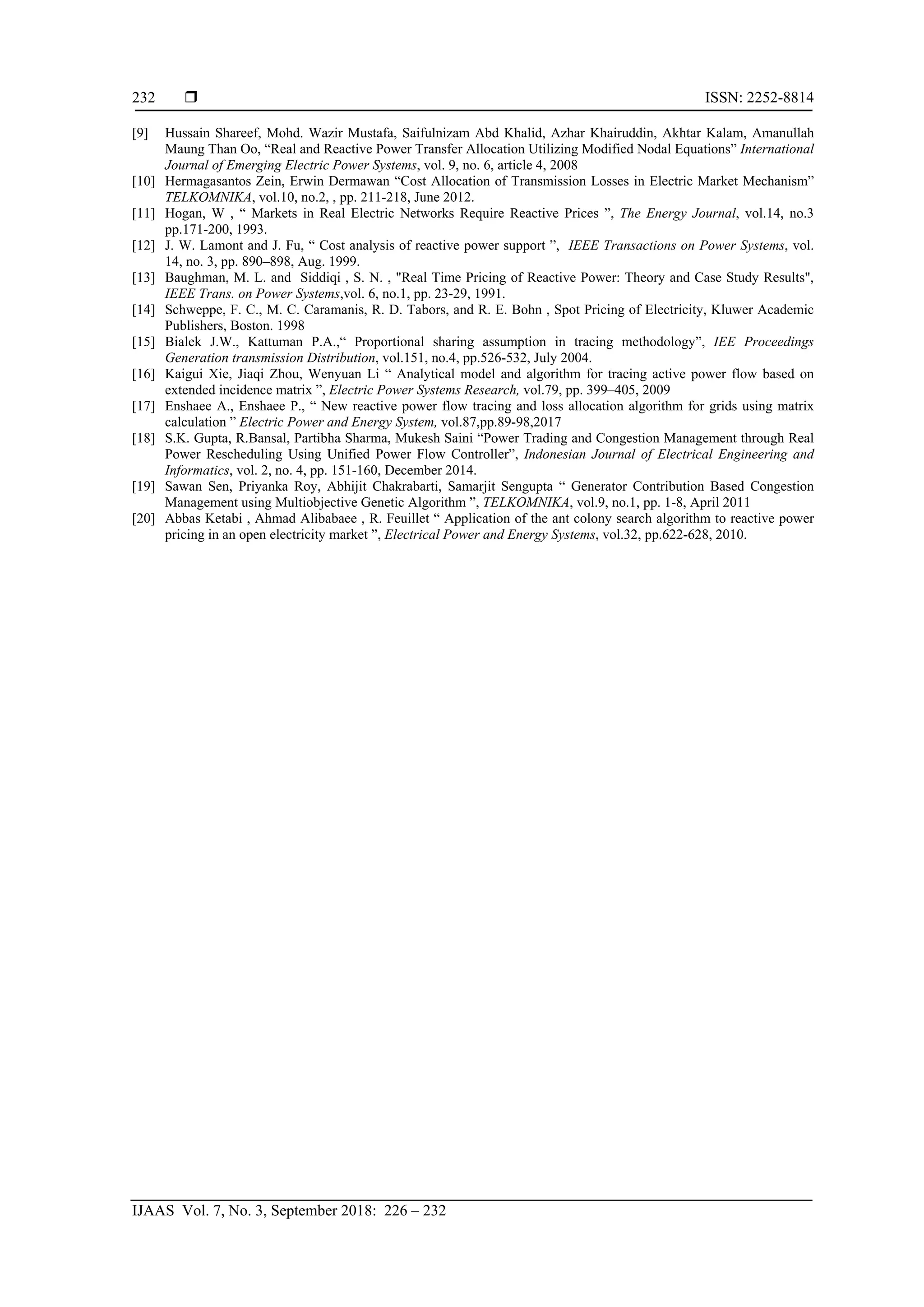  ISSN: 2252-8814
IJAAS Vol. 7, No. 3, September 2018: 226 – 232
232
[9] Hussain Shareef, Mohd. Wazir Mustafa, Saifulnizam Abd Khalid, Azhar Khairuddin, Akhtar Kalam, Amanullah
Maung Than Oo, “Real and Reactive Power Transfer Allocation Utilizing Modified Nodal Equations” International
Journal of Emerging Electric Power Systems, vol. 9, no. 6, article 4, 2008
[10] Hermagasantos Zein, Erwin Dermawan “Cost Allocation of Transmission Losses in Electric Market Mechanism”
TELKOMNIKA, vol.10, no.2, , pp. 211-218, June 2012.
[11] Hogan, W , “ Markets in Real Electric Networks Require Reactive Prices ”, The Energy Journal, vol.14, no.3
pp.171-200, 1993.
[12] J. W. Lamont and J. Fu, “ Cost analysis of reactive power support ”, IEEE Transactions on Power Systems, vol.
14, no. 3, pp. 890–898, Aug. 1999.
[13] Baughman, M. L. and Siddiqi , S. N. , "Real Time Pricing of Reactive Power: Theory and Case Study Results",
IEEE Trans. on Power Systems,vol. 6, no.1, pp. 23-29, 1991.
[14] Schweppe, F. C., M. C. Caramanis, R. D. Tabors, and R. E. Bohn , Spot Pricing of Electricity, Kluwer Academic
Publishers, Boston. 1998
[15] Bialek J.W., Kattuman P.A.,“ Proportional sharing assumption in tracing methodology”, IEE Proceedings
Generation transmission Distribution, vol.151, no.4, pp.526-532, July 2004.
[16] Kaigui Xie, Jiaqi Zhou, Wenyuan Li “ Analytical model and algorithm for tracing active power flow based on
extended incidence matrix ”, Electric Power Systems Research, vol.79, pp. 399–405, 2009
[17] Enshaee A., Enshaee P., “ New reactive power flow tracing and loss allocation algorithm for grids using matrix
calculation ” Electric Power and Energy System, vol.87,pp.89-98,2017
[18] S.K. Gupta, R.Bansal, Partibha Sharma, Mukesh Saini “Power Trading and Congestion Management through Real
Power Rescheduling Using Unified Power Flow Controller”, Indonesian Journal of Electrical Engineering and
Informatics, vol. 2, no. 4, pp. 151-160, December 2014.
[19] Sawan Sen, Priyanka Roy, Abhijit Chakrabarti, Samarjit Sengupta “ Generator Contribution Based Congestion
Management using Multiobjective Genetic Algorithm ”, TELKOMNIKA, vol.9, no.1, pp. 1-8, April 2011
[20] Abbas Ketabi , Ahmad Alibabaee , R. Feuillet “ Application of the ant colony search algorithm to reactive power
pricing in an open electricity market ”, Electrical Power and Energy Systems, vol.32, pp.622-628, 2010.
 