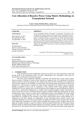 International Journal of Advances in Applied Sciences (IJAAS)
Vol. 7, No. 3, September 2018, pp. 226~232
ISSN: 2252-8814, DOI: 10.11591/ijaas.v7.i3.pp226-232  226
Journal homepage: http://iaescore.com/online/index.php/IJAAS
Cost Allocation of Reactive Power Using Matrix Methodology in
Transmission Network
Gaurav Gupta, Manisha Dubey, Anoop Ayra
Department of Electrical Engineering, Maulana Azad National Institute of Technology, Bhopal, India
Article Info ABSTRACT
Article history:
Received Nov 23, 2017
Revised Mar 20, 2018
Accepted May 15, 2018
In the deregulated market environment as generation, transmission and
distribution are separate entities; reactive power flow in transmission lines is
a question of great importance. Due to inductive load characteristic, reactive
power is inherently flowing in transmission line. Hence under restructured
market this reactive power allocation is necessary. In this work authors
presents a power flow tracing based allocation method for reactive power to
loads. MVAr-mile method is used for allocation of reactive power cost. A
sample 6 bus and IEEE 14 bus system is used for showing the feasibility of
developed method.
Keywords:
Kirchhoff matrix
Reactive power allocation
Tracing of reactive power flow
pricing of electricity
Copyright © 2018 Institute of Advanced Engineering and Science.
All rights reserved.
Corresponding Author:
Gaurav Gupta,
Department of Electrical Engineering,
Maulana Azad National Institute of Technology,
Bhopal, Madhya Pradesh, India.
Email: gauravmits@gmail.com
1. INTRODUCTION
A fair transmission pricing methodology should recover all the cost of the transmission system and
provide profit to the transmission utility. So many methodologies have developed in past years for
transmission cost allocation in transmission system.
The active power production capability of generator will reduced due to more reactive power.
Hence, provision of pricing of reactive power becomes an important issue to be addressed in electricity
market as similar to real power pricing [1]. The voltage of the system must be controlled as an component of
reactive power supports so, the reliability can achieved but more pricing options required due to unrecovered
obtained cost with inclusion of capital cost under scheme proposed in [2]. Reactive power transaction
depends on indefinite sources such as susceptance of line, capacitor banks rating, generator capacity,
installed FACT devices capacity and so on while real power flows depends on source and direction, Reactive
power flow is continuously changing due to variable system operating condition. Further transmission of
reactive power does not carry over longer distances because it needed to fulfill local requirements. So while
locating reactive sinks, sources of reactive power identification became a big challenge. The scheme based
on proportional sharing principal [3-4] offer an effectual computational tool but that concept neither
discoverable nor verifiable for loss allocation. Power factor based reactive power costing methods are in
traditional use but these methods are inappropriate for the restructured power systems, because they
separately charged the cost of reactive power support. In addition, the tariff in current scenario only consider
local charges and consumption of reactive power calculated with respect to those variables which do not
judge the complete customer’s usage [3-6]. Relative electrical distance (RED) idea for transmission charge
allocation based on nodal pricing method influences the operation condition and system variable has been
discussed in [7]. The majority of the above referred solutions [3-7] show that transmission usage charge also
 