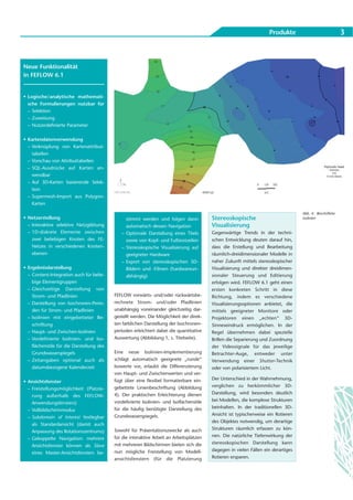 Produkte                              3



Neue Funktionalität
in FEFLOW 6.1


• Logische/analytische mathemati-
  sche Formulierungen nutzbar für
  – Selektion
  – Zuweisung
  – Nutzerdefinierte Parameter


• Kartendatenverwendung
  – Verknüpfung von Kartenattribut-
    tabellen
  – Vorschau von Attributtabellen
  – SQL-Ausdrücke auf Karten an-
    wendbar
  – Auf 3D-Karten basierende Selek-
    tion
  – Supermesh-Import aus Polygon-
    Karten

                                                                                                                                    Abb. 4: Beschriftete
• Netzerstellung                                stimmt werden und folgen dann             Stereoskopische                           Isolinien
  – Interaktive selektive Netzglättung          automatisch dessen Navigation             Visualisierung
  – 1D-diskrete Elemente zwischen             – Optionale Darstellung eines Titels        Gegenwärtige Trends in der techni-
    zwei beliebigen Knoten des FE-              sowie von Kopf- und Fußtextzeilen         schen Entwicklung deuten darauf hin,
    Netzes in verschiedenen Knoten-           – Stereoskopische Visualisierung auf        dass die Erstellung und Bearbeitung
    ebenen                                      geeigneter Hardware                       räumlich-dreidimensionaler Modelle in
                                              – Export von stereoskopischen 3D-           naher Zukunft mittels stereoskopischer
• Ergebnisdarstellung                           Bildern und -Filmen (hardwareun-          Visualisierung und direkter dreidimen-
  – Content-Integration auch für belie-         abhängig)                                 sionaler Steuerung und Editierung
    bige Elementgruppen                                                                   erfolgen wird. FEFLOW 6.1 geht einen
  – Gleichzeitige Darstellung von                                                         ersten konkreten Schritt in diese
    Strom- und Pfadlinien                  FEFLOW vorwärts- und/oder rückwärtsbe-         Richtung, indem es verschiedene
  – Darstellung von Isochronen-Perio-      rechnete Strom- und/oder Pfadlinien            Visualisierungsoptionen anbietet, die
    den für Strom- und Pfadlinien          unabhängig voneinander gleichzeitig dar-       mittels geeigneter Monitore oder
  – Isolinien mit eingebetteter Be-        gestellt werden. Die Möglichkeit der direk-    Projektoren einen „echten“ 3D-
    schriftung                             ten farblichen Darstellung der Isochronen-     Sinneseindruck ermöglichen. In der
  – Haupt- und Zwischen-Isolinien          perioden erleichtert dabei die quantitative    Regel übernehmen dabei spezielle
  – Vordefinierte Isolinien- und Iso-      Auswertung (Abbildung 1, s. Titelseite).       Brillen die Separierung und Zuordnung
    flächenstile für die Darstellung des                                                  der Videosignale für das jeweilige
    Grundwasserspiegels                    Eine neue Isolinien-Implementierung            Betrachter-Auge, entweder unter
  – Zeitangaben optional auch als          schlägt automatisch geeignete „runde“          Verwendung einer Shutter-Technik
    datumsbezogene Kalenderzeit            Isowerte vor, erlaubt die Differenzierung      oder von polarisiertem Licht.
                                           von Haupt- und Zwischenwerten und ver-
                                           fügt über eine flexibel formatierbare ein-     Der Unterschied in der Wahrnehmung,
• Ansichtsfenster
                                           gebettete Linienbeschriftung (Abbildung        verglichen zu herkömmlicher 3D-
  – Freistellungsmöglichkeit (Platzie-
                                           4). Der praktischen Erleichterung dienen       Darstellung, wird besonders deutlich
    rung außerhalb des FEFLOW-
                                           vordefinierte Isolinien- und Isoflächenstile   bei Modellen, die komplexe Strukturen
    Anwendungsfensters)
                                           für die häufig benötigte Darstellung des       beinhalten. In der traditionellen 3D-
  – Vollbildschirmmodus
                                           Grundwasserspiegels.                           Ansicht ist typischerweise ein Rotieren
  – Subdomain of Interest festlegbar
                                                                                          des Objektes notwendig, um derartige
    als Standardansicht (damit auch
                                           Sowohl für Präsentationszwecke als auch        Strukturen räumlich erfassen zu kön-
    Anpassung des Rotationszentrums)
                                           für die interaktive Arbeit an Arbeitsplätzen   nen. Die natürliche Tiefenwirkung der
  – Gekoppelte Navigation: mehrere
                                           mit mehreren Bildschirmen bieten sich die      stereoskopischen Darstellung kann
    Ansichtsfenster können als Slave
                                           nun mögliche Freistellung von Modell-          dagegen in vielen Fällen ein derartiges
    eines Master-Ansichtsfensters be-
                                           ansichtsfenstern (für die Platzierung          Rotieren ersparen.
 