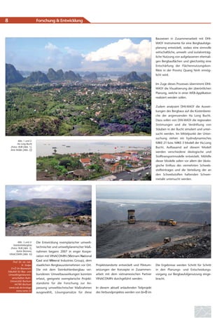 8                            Forschung & Entwicklung



                                                                                                                     Bauwesen in Zusammenarbeit mit DHI-
                                                                                                                     WASY Instrumente für eine Bergbaufolge-
                                                                                                                     planung entwickelt, sodass eine sinnvolle
                                                                                                                     wirtschaftliche, umwelt- und sozialverträg-
                                                                                                                     liche Nutzung von aufgelassenen ehemali-
                                                                                                                     gen Bergbauflächen und gleichzeitig eine
                                                                                                                     Entschärfung der Flächennutzungskon-
                                                                                                                     flikte in der Provinz Quang Ninh ermög-
                                                                                                                     licht wird.


                                                                                                                     Im Zuge dieses Prozesses übernimmt DHI-
                                                                                                                     WASY die Visualisierung der überörtlichen
                                                                                                                     Planung, welche in einer WEB-Applikation
                                                                                                                     realisiert werden sollen.


                                                                                                                     Zudem analysiert DHI-WASY die Auswir-
                                                                                                                     kungen des Bergbaus auf die Küstenberei-
                                                                                                                     che der angrenzenden Ha Long Bucht.
                                                                                                                     Dazu sollen von DHI-WASY die regionalen
                                                                                                                     Strömungen und die Verdriftung von
                                                                                                                     Stäuben in der Bucht simuliert und unter-
                                                                                                                     sucht werden. Im Mittelpunkt der Unter-
                                                                                                                     suchung stehen ein hydrodynamisches
            Abb. 1 und 2:
           Ha Long Bucht                                                                                             MIKE 21 bzw. MIKE 3 Modell der Ha Long
     (Fotos: RUB [Abb. 1],                                                                                           Bucht. Aufbauend auf diesem Modell
     Arne Müller [Abb. 2])
                                                                                                                     werden verschiedene ökologische und
                                                                                                                     Stofftransportmodelle entwickelt. Mithilfe
                                                                                                                     dieser Modelle sollen vor allem der ökolo-
                                                                                                                     gische Einfluss des vermehrten Schweb-
                                                                                                                     stoffeintrages und die Verteilung der an
                                                                                                                     den Schwebstoffen haftenden Schwer-
                                                                                                                     metalle untersucht werden.




            Abb. 3 und 4:    Die Entwicklung exemplarischer umwelt-
       Steinkohlebergbau
     (Fotos: RUB [Abb. 3],   technischer und umweltplanerischer Maß-
          Katrin Brömme,     nahmen begann 2007 in enger Koope-
    VINACOMIN [Abb. 4])
                             ration mit VINACOMIN (Vietnam National
    Prof. Dr. rer. nat.
                             Coal and Mineral Industries Group), dem
             H. Stolpe       staatlichen Bergbauunternehmen vor Ort.     Projektstandorte entwickelt und Pilotum-    Die Ergebnisse werden Schritt für Schritt
  U+Ö im Bauwesen                                                        setzungen der Konzepte in Zusammen-
                             Die mit dem Steinkohlenbergbau ver-                                                     in den Planungs- und Entscheidungs-
Fakultät für Bau- und
Umweltingenieurwis-          bundenen Umweltauswirkungen konnten         arbeit mit dem vietnamesischen Partner      vorgang zur Bergbaufolgenutzung einge-
   senschaften Ruhr-         erfasst, geeignete exemplarische Projekt-   VINACOMIN durchgeführt werden.              bracht.
  Universität Bochum
      44780 Bochum           standorte für die Forschung zur An-
 www.rub.de/ecology          passung umwelttechnischer Maßnahmen         In diesem aktuell anlaufenden Teilprojekt
       www.rame.vn
                             ausgewählt, Lösungsansätze für diese        des Verbundprojektes werden von U+Ö im
 