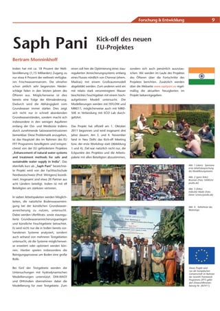 Forschung & Entwicklung                                     9




Saph Pani                                                         Kick-off des neuen
                                                                  EU-Projektes
Bertram Monninkhoff
Indien hat mit ca. 18 Prozent der Welt-        einen soll hier die Optimierung eines stau-   sondern sich auch persönlich auszutau-
bevölkerung (1,15 Milliarden) Zugang zu        regulierten Anreicherungssystems entlang      schen. Wir werden im Laufe des Projektes
nur etwa 4 Prozent der weltweit verfügba-      eines Flusses nördlich von Chennai (ehem.     des Öfteren über die Fortschritte des
ren Frischwasserreserven. Die ohnehin          Madras) mit einem Großraummodell              Projektes berichten. Zusätzlich werden
schon zeitlich sehr begrenzten Nieder-         abgebildet werden. Zum anderen wird ein       über die Webseite www.saphpani.eu regel-
schläge fielen in den letzten Jahren des       mit relativ stark verunreinigtem Wasser       mäßig die aktuellen Neuigkeiten im
Öfteren aus. Möglicherweise ist dies           beschicktes Feuchtgebiet mit einem hoch-      Projekt bekanntgegeben.
bereits eine Folge der Klimaänderung.          aufgelösten Modell untersucht. Die
Dadurch wird die Abhängigkeit vom              Modellierungen werden mit FEFLOW und
Grundwasser immer stärker. Dies zeigt          MIKE11, möglicherweise auch mit MIKE-
sich nicht nur in schnell absinkenden          SHE in Verbindung mit ECO Lab durch-
Grundwasserständen, sondern macht sich         geführt.
insbesondere in den wenigen Aquiferen
entlang der Ost- und Westküste Indiens         Das Projekt hat offiziell am 1. Oktober
durch zunehmende Salzwasserintrusionen         2011 begonnen und wird insgesamt drei
bemerkbar. Diese Problematik anzugehen,        Jahre dauern. Am 3. und 4. November
ist das Hauptziel des im Rahmen des EU         fand in Neu Delhi das Kick-off Meeting
FP7 Programms bewilligtem und entspre-         bzw. der erste Workshop statt (Abbildung
chend von der EU gefördertem Projektes         1 und 4). Ziel war natürlich nicht nur, die
„Enhancement of natural water systems          Eckpunkte des Projektes und die Arbeits-
and treatment methods for safe and             pakete mit allen Beteiligten abzustimmen,
sustainable water supply in India“. Das
ebenfalls kurz als „Saph Pani“ bezeichne-                                                                                               Abb. 1 (oben): Spontane
                                                                                                                                        erste Arbeitsbesprechung
te Projekt wird von der Fachhochschule                                                                                                  des Modellierungsteams
Nordwestschweiz (Prof. Wintgens) koordi-
                                                                                                                                        Abb. 2 (ganz links):
niert. Insgesamt sind etwa 20 Partner aus                                                                                               Brunnen (Foto: Stihl024/
acht Ländern beteiligt. Indien ist mit elf                                                                                              pixelio.de)

Beteiligten am stärksten vertreten.                                                                                                     Abb. 3 (links):
                                                                                                                                        Indischer Markt (Foto:
                                                                                                                                        Dieter Schütz/pixelio.de)
In sieben Arbeitspaketen werden Möglich-
keiten, die natürliche Bodenwasserreini-
gung bei der künstlichen Grundwasser-                                                                                                   Abb. 4: Teilnehmer des
anreicherung zu nutzen, untersucht.                                                                                                     Workshops

Dabei werden Uferfiltrats- sowie stauregu-
lierte Grundwasseranreicherungsanlagen
und künstliche Feuchtgebiete betrachtet.
Es wird nicht nur die in Indien bereits vor-
handenen Systeme analysiert, sondern
auch anhand von mehreren Testgebieten
untersucht, ob die Systeme möglicherwei-
se erweitert oder optimiert werden kön-
nen. Hierbei spielen insbesondere die
Reinigungsprozesse um Boden eine große
Rolle.


Bei fünf der Testgebiete werden die                                                                                                     Dieses Projekt wird
                                                                                                                                        von der Europäischen
Untersuchungen mit hydrodynamischen                                                                                                     Gemeinschaft im Rahmen
Modellierungen unterstützt. DHI-WASY                                                                                                    des Seventh Framework
                                                                                                                                        Programms (FP7) geför-
und DHI-Indien übernehmen dabei die                                                                                                     dert (Finanzhilfeverein-
Modellierung für zwei Testgebiete. Zum                                                                                                  barung Nr. 282911).
 