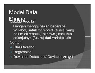 Model Data
MiningMetode Prediksi
Dengan menggunakan beberapa
variabel, untuk memprediksi nilai yang
belum diketahui (unknown ) atau nilai
selanjutnya (future) dari variabel lain
Contoh:
 Classification
 Regression
 Deviation Detection / DeviationAnalysis
 