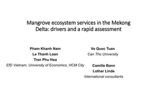 Mangrove ecosystem services in the Mekong
Delta: drivers and a rapid assessment
Pham Khanh Nam
Le Thanh Loan
Tran Phu Hoa
EfD Vietnam, University of Economics, HCM City
Vo Quoc Tuan
Can Tho University
Camille Bann
Lothar Linde
International consultants
 