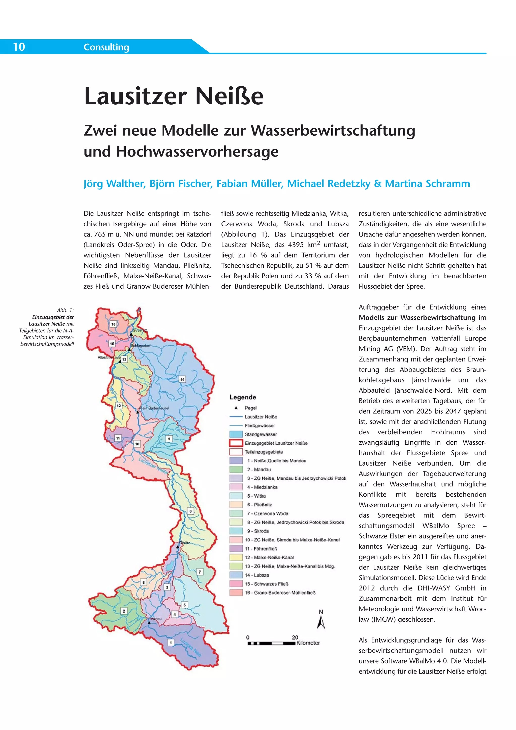 10                           Consulting




                             Lausitzer Neiße
                             Zwei neue Modelle zur Wasserbewirtschaftung
                             und Hochwasservorhersage
                             Jörg Walther, Björn Fischer, Fabian Müller, Michael Redetzky & Martina Schramm

                             Die Lausitzer Neiße entspringt im tsche-    fließ sowie rechtsseitig Miedzianka, Witka,   resultieren unterschiedliche administrative
                             chischen Isergebirge auf einer Höhe von     Czerwona Woda, Skroda und Lubsza              Zuständigkeiten, die als eine wesentliche
                             ca. 765 m ü. NN und mündet bei Ratzdorf     (Abbildung 1). Das Einzugsgebiet der          Ursache dafür angesehen werden können,
                             (Landkreis Oder-Spree) in die Oder. Die     Lausitzer Neiße, das 4395 km² umfasst,        dass in der Vergangenheit die Entwicklung
                             wichtigsten Nebenflüsse der Lausitzer       liegt zu 16 % auf dem Territorium der         von hydrologischen Modellen für die
                             Neiße sind linksseitig Mandau, Pließnitz,   Tschechischen Republik, zu 51 % auf dem       Lausitzer Neiße nicht Schritt gehalten hat
                             Föhrenfließ, Malxe-Neiße-Kanal, Schwar-     der Republik Polen und zu 33 % auf dem        mit der Entwicklung im benachbarten
                             zes Fließ und Granow-Buderoser Mühlen-      der Bundesrepublik Deutschland. Daraus        Flussgebiet der Spree.


                   Abb. 1:                                                                                             Auftraggeber für die Entwicklung eines
       Einzugsgebiet der                                                                                               Modells zur Wasserbewirtschaftung im
      Lausitzer Neiße mit
 Teilgebieten für die N-A-                                                                                             Einzugsgebiet der Lausitzer Neiße ist das
   Simulation im Wasser-                                                                                               Bergbauunternehmen Vattenfall Europe
  bewirtschaftungsmodell
                                                                                                                       Mining AG (VEM). Der Auftrag steht im
                                                                                                                       Zusammenhang mit der geplanten Erwei-
                                                                                                                       terung des Abbaugebietes des Braun-
                                                                                                                       kohletagebaus Jänschwalde um das
                                                                                                                       Abbaufeld Jänschwalde-Nord. Mit dem
                                                                                                                       Betrieb des erweiterten Tagebaus, der für
                                                                                                                       den Zeitraum von 2025 bis 2047 geplant
                                                                                                                       ist, sowie mit der anschließenden Flutung
                                                                                                                       des verbleibenden Hohlraums sind
                                                                                                                       zwangsläufig Eingriffe in den Wasser-
                                                                                                                       haushalt der Flussgebiete Spree und
                                                                                                                       Lausitzer Neiße verbunden. Um die
                                                                                                                       Auswirkungen der Tagebauerweiterung
                                                                                                                       auf den Wasserhaushalt und mögliche
                                                                                                                       Konflikte mit bereits bestehenden
                                                                                                                       Wassernutzungen zu analysieren, steht für
                                                                                                                       das Spreegebiet mit dem Bewirt-
                                                                                                                       schaftungsmodell WBalMo Spree –
                                                                                                                       Schwarze Elster ein ausgereiftes und aner-
                                                                                                                       kanntes Werkzeug zur Verfügung. Da-
                                                                                                                       gegen gab es bis 2011 für das Flussgebiet
                                                                                                                       der Lausitzer Neiße kein gleichwertiges
                                                                                                                       Simulationsmodell. Diese Lücke wird Ende
                                                                                                                       2012 durch die DHI-WASY GmbH in
                                                                                                                       Zusammenarbeit mit dem Institut für
                                                                                                                       Meteorologie und Wasserwirtschaft Wroc-
                                                                                                                       law (IMGW) geschlossen.


                                                                                                                       Als Entwicklungsgrundlage für das Was-
                                                                                                                       serbewirtschaftungsmodell nutzen wir
                                                                                                                       unsere Software WBalMo 4.0. Die Modell-
                                                                                                                       entwicklung für die Lausitzer Neiße erfolgt
 