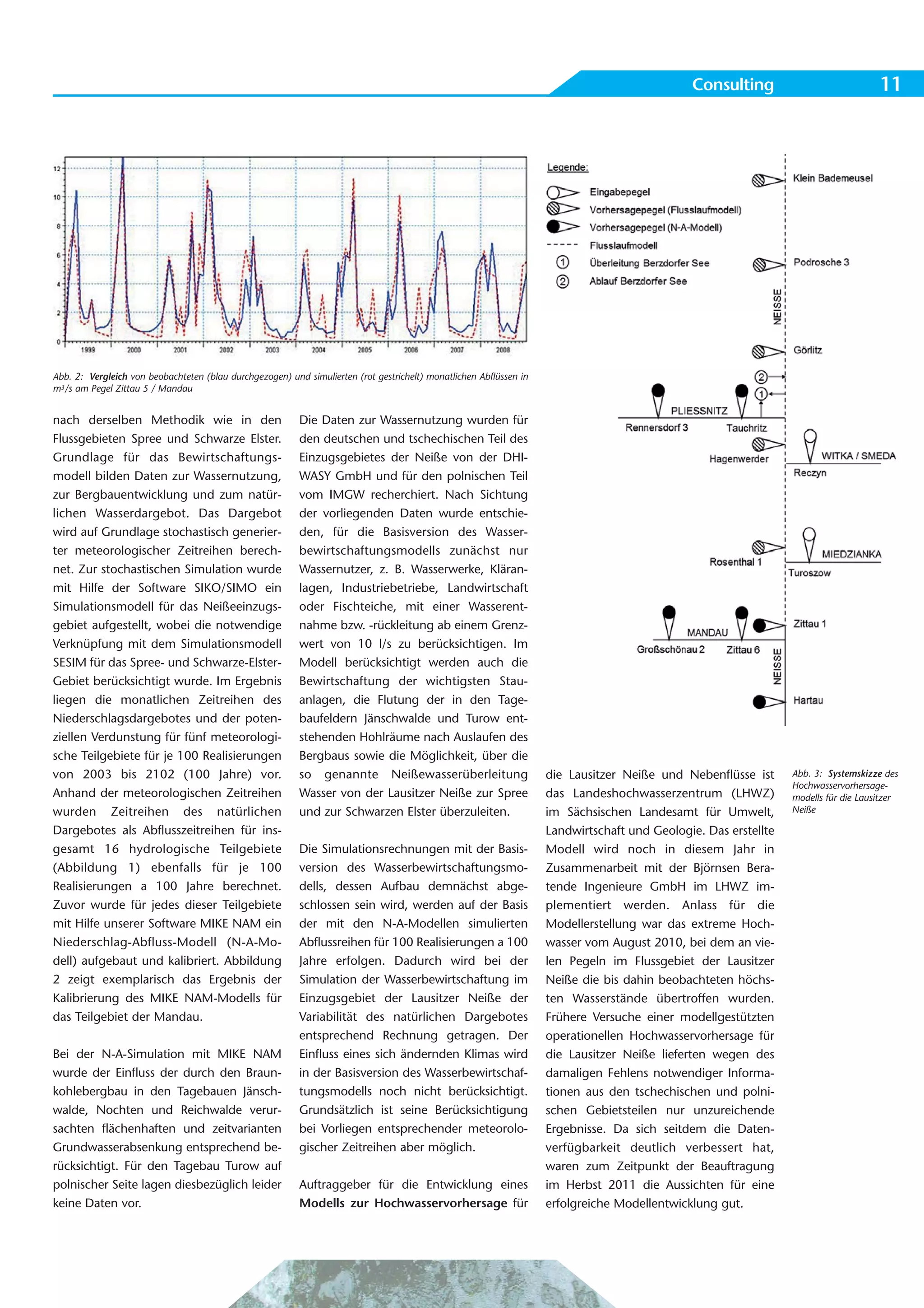 Consulting                             11




Abb. 2: Vergleich von beobachteten (blau durchgezogen) und simulierten (rot gestrichelt) monatlichen Abflüssen in
m3/s am Pegel Zittau 5 / Mandau


nach derselben Methodik wie in den                        Die Daten zur Wassernutzung wurden für
Flussgebieten Spree und Schwarze Elster.                  den deutschen und tschechischen Teil des
Grundlage für das Bewirtschaftungs-                       Einzugsgebietes der Neiße von der DHI-
modell bilden Daten zur Wassernutzung,                    WASY GmbH und für den polnischen Teil
zur Bergbauentwicklung und zum natür-                     vom IMGW recherchiert. Nach Sichtung
lichen Wasserdargebot. Das Dargebot                       der vorliegenden Daten wurde entschie-
wird auf Grundlage stochastisch generier-                 den, für die Basisversion des Wasser-
ter meteorologischer Zeitreihen berech-                   bewirtschaftungsmodells zunächst nur
net. Zur stochastischen Simulation wurde                  Wassernutzer, z. B. Wasserwerke, Kläran-
mit Hilfe der Software SIKO/SIMO ein                      lagen, Industriebetriebe, Landwirtschaft
Simulationsmodell für das Neißeeinzugs-                   oder Fischteiche, mit einer Wasserent-
gebiet aufgestellt, wobei die notwendige                  nahme bzw. -rückleitung ab einem Grenz-
Verknüpfung mit dem Simulationsmodell                     wert von 10 l/s zu berücksichtigen. Im
SESIM für das Spree- und Schwarze-Elster-                 Modell berücksichtigt werden auch die
Gebiet berücksichtigt wurde. Im Ergebnis                  Bewirtschaftung der wichtigsten Stau-
liegen die monatlichen Zeitreihen des                     anlagen, die Flutung der in den Tage-
Niederschlagsdargebotes und der poten-                    baufeldern Jänschwalde und Turow ent-
ziellen Verdunstung für fünf meteorologi-                 stehenden Hohlräume nach Auslaufen des
sche Teilgebiete für je 100 Realisierungen                Bergbaus sowie die Möglichkeit, über die
von 2003 bis 2102 (100 Jahre) vor.                        so genannte Neißewasserüberleitung                        die Lausitzer Neiße und Nebenflüsse ist      Abb. 3: Systemskizze des
                                                                                                                                                                 Hochwasservorhersage-
Anhand der meteorologischen Zeitreihen                    Wasser von der Lausitzer Neiße zur Spree                  das Landeshochwasserzentrum (LHWZ)           modells für die Lausitzer
wurden Zeitreihen des natürlichen                         und zur Schwarzen Elster überzuleiten.                    im Sächsischen Landesamt für Umwelt,         Neiße

Dargebotes als Abflusszeitreihen für ins-                                                                           Landwirtschaft und Geologie. Das erstellte
gesamt 16 hydrologische Teilgebiete                       Die Simulationsrechnungen mit der Basis-                  Modell wird noch in diesem Jahr in
(Abbildung 1) ebenfalls für je 100                        version des Wasserbewirtschaftungsmo-                     Zusammenarbeit mit der Björnsen Bera-
Realisierungen a 100 Jahre berechnet.                     dells, dessen Aufbau demnächst abge-                      tende Ingenieure GmbH im LHWZ im-
Zuvor wurde für jedes dieser Teilgebiete                  schlossen sein wird, werden auf der Basis                 plementiert werden. Anlass für die
mit Hilfe unserer Software MIKE NAM ein                   der mit den N-A-Modellen simulierten                      Modellerstellung war das extreme Hoch-
Niederschlag-Abfluss-Modell (N-A-Mo-                      Abflussreihen für 100 Realisierungen a 100                wasser vom August 2010, bei dem an vie-
dell) aufgebaut und kalibriert. Abbildung                 Jahre erfolgen. Dadurch wird bei der                      len Pegeln im Flussgebiet der Lausitzer
2 zeigt exemplarisch das Ergebnis der                     Simulation der Wasserbewirtschaftung im                   Neiße die bis dahin beobachteten höchs-
Kalibrierung des MIKE NAM-Modells für                     Einzugsgebiet der Lausitzer Neiße der                     ten Wasserstände übertroffen wurden.
das Teilgebiet der Mandau.                                Variabilität des natürlichen Dargebotes                   Frühere Versuche einer modellgestützten
                                                          entsprechend Rechnung getragen. Der                       operationellen Hochwasservorhersage für
Bei der N-A-Simulation mit MIKE NAM                       Einfluss eines sich ändernden Klimas wird                 die Lausitzer Neiße lieferten wegen des
wurde der Einfluss der durch den Braun-                   in der Basisversion des Wasserbewirtschaf-                damaligen Fehlens notwendiger Informa-
kohlebergbau in den Tagebauen Jänsch-                     tungsmodells noch nicht berücksichtigt.                   tionen aus den tschechischen und polni-
walde, Nochten und Reichwalde verur-                      Grundsätzlich ist seine Berücksichtigung                  schen Gebietsteilen nur unzureichende
sachten flächenhaften und zeitvarianten                   bei Vorliegen entsprechender meteorolo-                   Ergebnisse. Da sich seitdem die Daten-
Grundwasserabsenkung entsprechend be-                     gischer Zeitreihen aber möglich.                          verfügbarkeit deutlich verbessert hat,
rücksichtigt. Für den Tagebau Turow auf                                                                             waren zum Zeitpunkt der Beauftragung
polnischer Seite lagen diesbezüglich leider               Auftraggeber für die Entwicklung eines                    im Herbst 2011 die Aussichten für eine
keine Daten vor.                                          Modells zur Hochwasservorhersage für                      erfolgreiche Modellentwicklung gut.
 