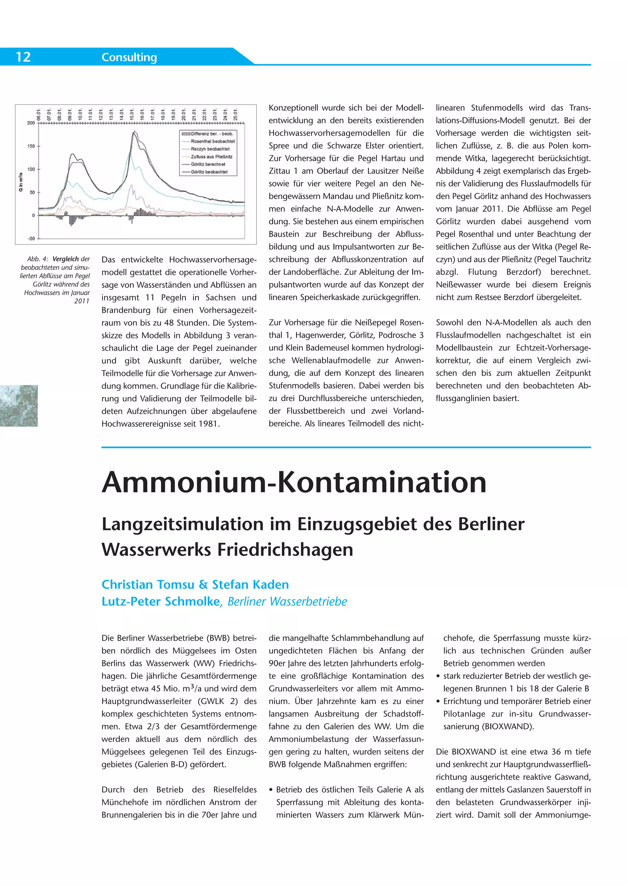 12                          Consulting



                                                                         Konzeptionell wurde sich bei der Modell-       linearen Stufenmodells wird das Trans-
                                                                         entwicklung an den bereits existierenden       lations-Diffusions-Modell genutzt. Bei der
                                                                         Hochwasservorhersagemodellen für die           Vorhersage werden die wichtigsten seit-
                                                                         Spree und die Schwarze Elster orientiert.      lichen Zuflüsse, z. B. die aus Polen kom-
                                                                         Zur Vorhersage für die Pegel Hartau und        mende Witka, lagegerecht berücksichtigt.
                                                                         Zittau 1 am Oberlauf der Lausitzer Neiße       Abbildung 4 zeigt exemplarisch das Ergeb-
                                                                         sowie für vier weitere Pegel an den Ne-        nis der Validierung des Flusslaufmodells für
                                                                         bengewässern Mandau und Pließnitz kom-         den Pegel Görlitz anhand des Hochwassers
                                                                         men einfache N-A-Modelle zur Anwen-            vom Januar 2011. Die Abflüsse am Pegel
                                                                         dung. Sie bestehen aus einem empirischen       Görlitz wurden dabei ausgehend vom
                                                                         Baustein zur Beschreibung der Abfluss-         Pegel Rosenthal und unter Beachtung der
                                                                         bildung und aus Impulsantworten zur Be-        seitlichen Zuflüsse aus der Witka (Pegel Re-
    Abb. 4: Vergleich der   Das entwickelte Hochwasservorhersage-        schreibung der Abflusskonzentration auf        czyn) und aus der Pließnitz (Pegel Tauchritz
 beobachteten und simu-
lierten Abflüsse am Pegel   modell gestattet die operationelle Vorher-   der Landoberfläche. Zur Ableitung der Im-      abzgl. Flutung Berzdorf) berechnet.
      Görlitz während des   sage von Wasserständen und Abflüssen an      pulsantworten wurde auf das Konzept der        Neißewasser wurde bei diesem Ereignis
  Hochwassers im Januar
                    2011    insgesamt 11 Pegeln in Sachsen und           linearen Speicherkaskade zurückgegriffen.      nicht zum Restsee Berzdorf übergeleitet.
                            Brandenburg für einen Vorhersagezeit-
                            raum von bis zu 48 Stunden. Die System-      Zur Vorhersage für die Neißepegel Rosen-       Sowohl den N-A-Modellen als auch den
                            skizze des Modells in Abbildung 3 veran-     thal 1, Hagenwerder, Görlitz, Podrosche 3      Flusslaufmodellen nachgeschaltet ist ein
                            schaulicht die Lage der Pegel zueinander     und Klein Bademeusel kommen hydrologi-         Modellbaustein zur Echtzeit-Vorhersage-
                            und gibt Auskunft darüber, welche            sche Wellenablaufmodelle zur Anwen-            korrektur, die auf einem Vergleich zwi-
                            Teilmodelle für die Vorhersage zur Anwen-    dung, die auf dem Konzept des linearen         schen den bis zum aktuellen Zeitpunkt
                            dung kommen. Grundlage für die Kalibrie-     Stufenmodells basieren. Dabei werden bis       berechneten und den beobachteten Ab-
                            rung und Validierung der Teilmodelle bil-    zu drei Durchflussbereiche unterschieden,      flussganglinien basiert.
                            deten Aufzeichnungen über abgelaufene        der Flussbettbereich und zwei Vorland-
                            Hochwasserereignisse seit 1981.              bereiche. Als lineares Teilmodell des nicht-




                            Ammonium-Kontamination
                            Langzeitsimulation im Einzugsgebiet des Berliner
                            Wasserwerks Friedrichshagen
                            Christian Tomsu & Stefan Kaden
                            Lutz-Peter Schmolke, Berliner Wasserbetriebe

                            Die Berliner Wasserbetriebe (BWB) betrei-    die mangelhafte Schlammbehandlung auf            chehofe, die Sperrfassung musste kürz-
                            ben nördlich des Müggelsees im Osten         ungedichteten Flächen bis Anfang der             lich aus technischen Gründen außer
                            Berlins das Wasserwerk (WW) Friedrichs-      90er Jahre des letzten Jahrhunderts erfolg-      Betrieb genommen werden
                            hagen. Die jährliche Gesamtfördermenge       te eine großflächige Kontamination des         • stark reduzierter Betrieb der westlich ge-
                            beträgt etwa 45 Mio. m³/a und wird dem       Grundwasserleiters vor allem mit Ammo-           legenen Brunnen 1 bis 18 der Galerie B
                            Hauptgrundwasserleiter (GWLK 2) des          nium. Über Jahrzehnte kam es zu einer          • Errichtung und temporärer Betrieb einer
                            komplex geschichteten Systems entnom-        langsamen Ausbreitung der Schadstoff-            Pilotanlage zur in-situ Grundwasser-
                            men. Etwa 2/3 der Gesamtfördermenge          fahne zu den Galerien des WW. Um die             sanierung (BIOXWAND).
                            werden aktuell aus dem nördlich des          Ammoniumbelastung der Wasserfassun-
                            Müggelsees gelegenen Teil des Einzugs-       gen gering zu halten, wurden seitens der       Die BIOXWAND ist eine etwa 36 m tiefe
                            gebietes (Galerien B-D) gefördert.           BWB folgende Maßnahmen ergriffen:              und senkrecht zur Hauptgrundwasserfließ-
                                                                                                                        richtung ausgerichtete reaktive Gaswand,
                            Durch den Betrieb des Rieselfeldes           • Betrieb des östlichen Teils Galerie A als    entlang der mittels Gaslanzen Sauerstoff in
                            Münchehofe im nördlichen Anstrom der           Sperrfassung mit Ableitung des konta-        den belasteten Grundwasserkörper inji-
                            Brunnengalerien bis in die 70er Jahre und      minierten Wassers zum Klärwerk Mün-          ziert wird. Damit soll der Ammoniumge-
 