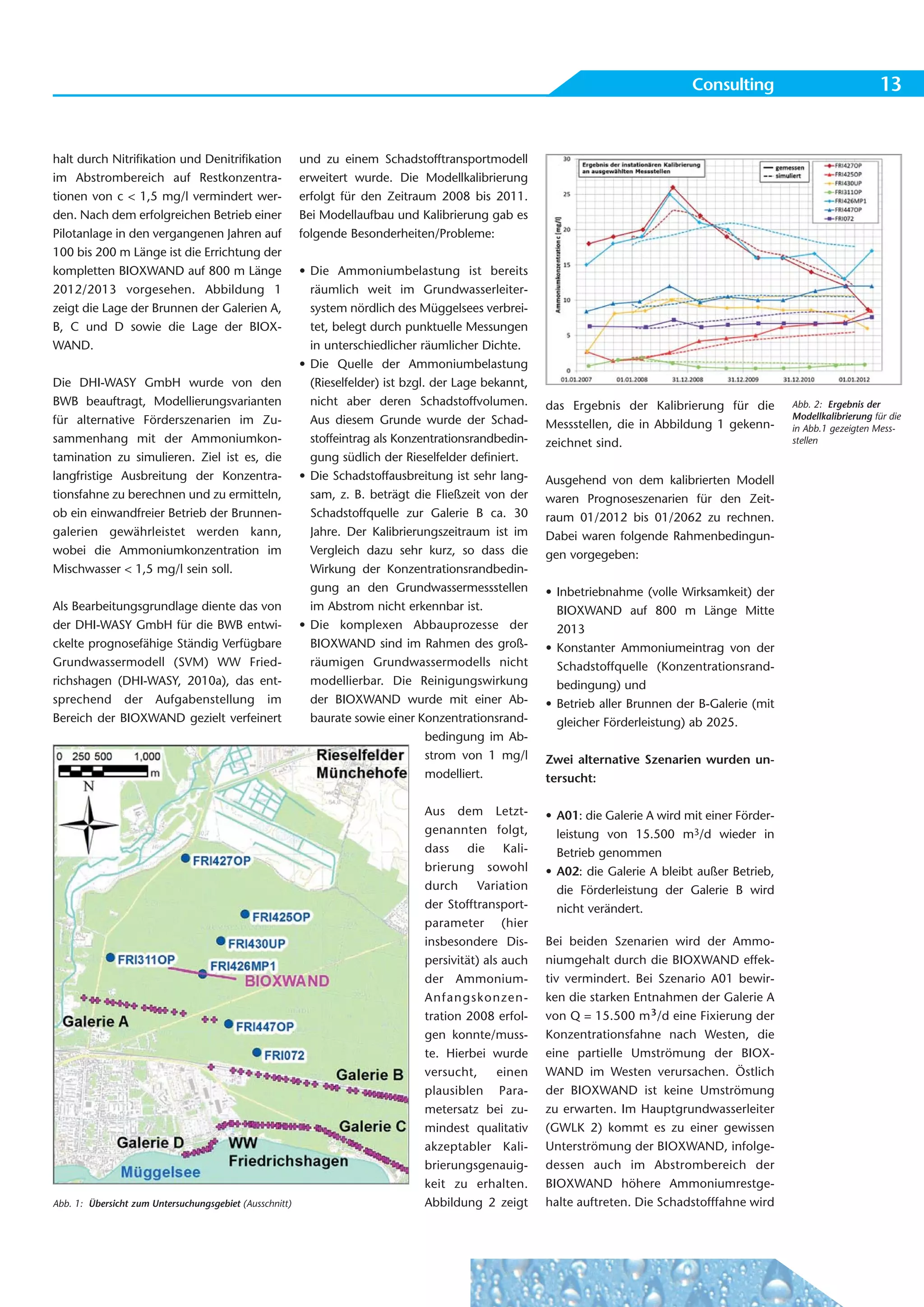 Consulting                             13


halt durch Nitrifikation und Denitrifikation             und zu einem Schadstofftransportmodell
im Abstrombereich auf Restkonzentra-                     erweitert wurde. Die Modellkalibrierung
tionen von c < 1,5 mg/l vermindert wer-                  erfolgt für den Zeitraum 2008 bis 2011.
den. Nach dem erfolgreichen Betrieb einer                Bei Modellaufbau und Kalibrierung gab es
Pilotanlage in den vergangenen Jahren auf                folgende Besonderheiten/Probleme:
100 bis 200 m Länge ist die Errichtung der
kompletten BIOXWAND auf 800 m Länge                      • Die Ammoniumbelastung ist bereits
2012/2013 vorgesehen. Abbildung 1                          räumlich weit im Grundwasserleiter-
zeigt die Lage der Brunnen der Galerien A,                 system nördlich des Müggelsees verbrei-
B, C und D sowie die Lage der BIOX-                        tet, belegt durch punktuelle Messungen
WAND.                                                      in unterschiedlicher räumlicher Dichte.
                                                         • Die Quelle der Ammoniumbelastung
Die DHI-WASY GmbH wurde von den                            (Rieselfelder) ist bzgl. der Lage bekannt,
BWB beauftragt, Modellierungsvarianten                     nicht aber deren Schadstoffvolumen.          das Ergebnis der Kalibrierung für die         Abb. 2: Ergebnis der
für alternative Förderszenarien im Zu-                     Aus diesem Grunde wurde der Schad-                                                         Modellkalibrierung für die
                                                                                                        Messstellen, die in Abbildung 1 gekenn-       in Abb.1 gezeigten Mess-
sammenhang mit der Ammoniumkon-                            stoffeintrag als Konzentrationsrandbedin-    zeichnet sind.                                stellen
tamination zu simulieren. Ziel ist es, die                 gung südlich der Rieselfelder definiert.
langfristige Ausbreitung der Konzentra-                  • Die Schadstoffausbreitung ist sehr lang-     Ausgehend von dem kalibrierten Modell
tionsfahne zu berechnen und zu ermitteln,                  sam, z. B. beträgt die Fließzeit von der     waren Prognoseszenarien für den Zeit-
ob ein einwandfreier Betrieb der Brunnen-                  Schadstoffquelle zur Galerie B ca. 30        raum 01/2012 bis 01/2062 zu rechnen.
galerien gewährleistet werden kann,                        Jahre. Der Kalibrierungszeitraum ist im      Dabei waren folgende Rahmenbedingun-
wobei die Ammoniumkonzentration im                         Vergleich dazu sehr kurz, so dass die        gen vorgegeben:
Mischwasser < 1,5 mg/l sein soll.                          Wirkung der Konzentrationsrandbedin-
                                                           gung an den Grundwassermessstellen           • Inbetriebnahme (volle Wirksamkeit) der
Als Bearbeitungsgrundlage diente das von                   im Abstrom nicht erkennbar ist.                BIOXWAND auf 800 m Länge Mitte
der DHI-WASY GmbH für die BWB entwi-                     • Die komplexen Abbauprozesse der                2013
ckelte prognosefähige Ständig Verfügbare                   BIOXWAND sind im Rahmen des groß-            • Konstanter Ammoniumeintrag von der
Grundwassermodell (SVM) WW Fried-                          räumigen Grundwassermodells nicht              Schadstoffquelle (Konzentrationsrand-
richshagen (DHI-WASY, 2010a), das ent-                     modellierbar. Die Reinigungswirkung            bedingung) und
sprechend der Aufgabenstellung im                          der BIOXWAND wurde mit einer Ab-             • Betrieb aller Brunnen der B-Galerie (mit
Bereich der BIOXWAND gezielt verfeinert                    baurate sowie einer Konzentrationsrand-        gleicher Förderleistung) ab 2025.
                                                                                   bedingung im Ab-
                                                                                   strom von 1 mg/l     Zwei alternative Szenarien wurden un-
                                                                                   modelliert.          tersucht:

                                                                                 Aus dem Letzt-         • A01: die Galerie A wird mit einer Förder-
                                                                                 genannten folgt,         leistung von 15.500 m3/d wieder in
                                                                                 dass die Kali-           Betrieb genommen
                                                                                 brierung sowohl        • A02: die Galerie A bleibt außer Betrieb,
                                                                                 durch     Variation      die Förderleistung der Galerie B wird
                                                                                 der Stofftransport-      nicht verändert.
                                                                                 parameter (hier
                                                                                 insbesondere Dis-      Bei beiden Szenarien wird der Ammo-
                                                                                 persivität) als auch   niumgehalt durch die BIOXWAND effek-
                                                                                 der Ammonium-          tiv vermindert. Bei Szenario A01 bewir-
                                                                                 An fangs konzen -      ken die starken Entnahmen der Galerie A
                                                                                 tration 2008 erfol-    von Q = 15.500 m³/d eine Fixierung der
                                                                                 gen konnte/muss-       Konzentrationsfahne nach Westen, die
                                                                                 te. Hierbei wurde      eine partielle Umströmung der BIOX-
                                                                                 versucht,      einen   WAND im Westen verursachen. Östlich
                                                                                 plausiblen Para-       der BIOXWAND ist keine Umströmung
                                                                                 metersatz bei zu-      zu erwarten. Im Hauptgrundwasserleiter
                                                                                 mindest qualitativ     (GWLK 2) kommt es zu einer gewissen
                                                                                 akzeptabler Kali-      Unterströmung der BIOXWAND, infolge-
                                                                                 brierungsgenauig-      dessen auch im Abstrombereich der
                                                                                 keit zu erhalten.      BIOXWAND höhere Ammoniumrestge-
Abb. 1: Übersicht zum Untersuchungsgebiet (Ausschnitt)                           Abbildung 2 zeigt      halte auftreten. Die Schadstofffahne wird
 