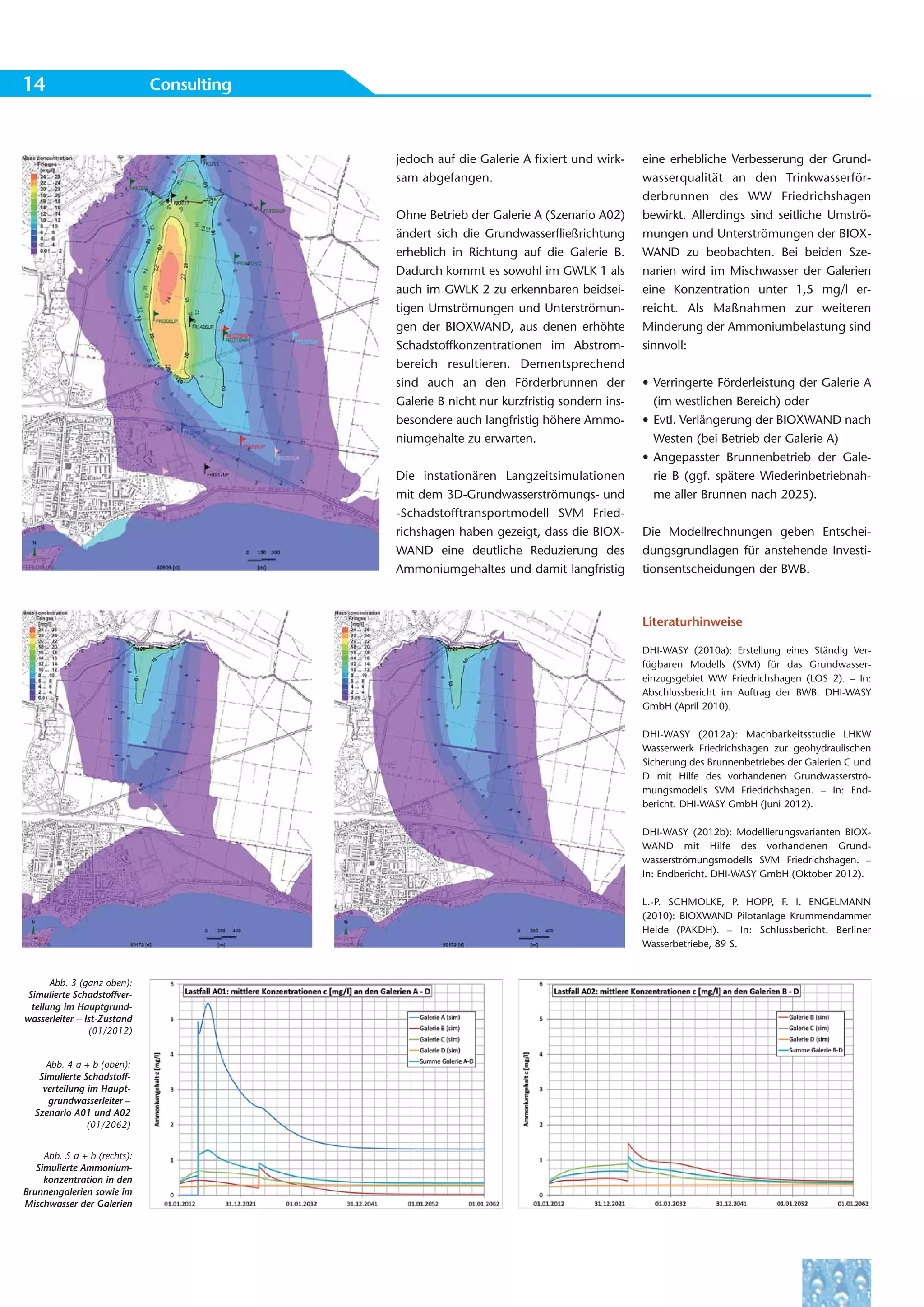 14                            Consulting



                                           jedoch auf die Galerie A fixiert und wirk-     eine erhebliche Verbesserung der Grund-
                                           sam abgefangen.                                wasserqualität an den Trinkwasserför-
                                                                                          derbrunnen des WW Friedrichshagen
                                           Ohne Betrieb der Galerie A (Szenario A02)      bewirkt. Allerdings sind seitliche Umströ-
                                           ändert sich die Grundwasserfließrichtung       mungen und Unterströmungen der BIOX-
                                           erheblich in Richtung auf die Galerie B.       WAND zu beobachten. Bei beiden Sze-
                                           Dadurch kommt es sowohl im GWLK 1 als          narien wird im Mischwasser der Galerien
                                           auch im GWLK 2 zu erkennbaren beidsei-         eine Konzentration unter 1,5 mg/l er-
                                           tigen Umströmungen und Unterströmun-           reicht. Als Maßnahmen zur weiteren
                                           gen der BIOXWAND, aus denen erhöhte            Minderung der Ammoniumbelastung sind
                                           Schadstoffkonzentrationen im Abstrom-          sinnvoll:
                                           bereich resultieren. Dementsprechend
                                           sind auch an den Förderbrunnen der             • Verringerte Förderleistung der Galerie A
                                           Galerie B nicht nur kurzfristig sondern ins-     (im westlichen Bereich) oder
                                           besondere auch langfristig höhere Ammo-        • Evtl. Verlängerung der BIOXWAND nach
                                           niumgehalte zu erwarten.                         Westen (bei Betrieb der Galerie A)
                                                                                          • Angepasster Brunnenbetrieb der Gale-
                                           Die instationären Langzeitsimulationen           rie B (ggf. spätere Wiederinbetriebnah-
                                           mit dem 3D-Grundwasserströmungs- und             me aller Brunnen nach 2025).
                                           -Schadstofftransportmodell SVM Fried-
                                           richshagen haben gezeigt, dass die BIOX-       Die Modellrechnungen geben Entschei-
                                           WAND eine deutliche Reduzierung des            dungsgrundlagen für anstehende Investi-
                                           Ammoniumgehaltes und damit langfristig         tionsentscheidungen der BWB.



                                                                                          Literaturhinweise

                                                                                          DHI-WASY (2010a): Erstellung eines Ständig Ver-
                                                                                          fügbaren Modells (SVM) für das Grundwasser-
                                                                                          einzugsgebiet WW Friedrichshagen (LOS 2). – In:
                                                                                          Abschlussbericht im Auftrag der BWB. DHI-WASY
                                                                                          GmbH (April 2010).

                                                                                          DHI-WASY (2012a): Machbarkeitsstudie LHKW
                                                                                          Wasserwerk Friedrichshagen zur geohydraulischen
                                                                                          Sicherung des Brunnenbetriebes der Galerien C und
                                                                                          D mit Hilfe des vorhandenen Grundwasserströ-
                                                                                          mungsmodells SVM Friedrichshagen. – In: End-
                                                                                          bericht. DHI-WASY GmbH (Juni 2012).

                                                                                          DHI-WASY (2012b): Modellierungsvarianten BIOX-
                                                                                          WAND mit Hilfe des vorhandenen Grund-
                                                                                          wasserströmungsmodells SVM Friedrichshagen. –
                                                                                          In: Endbericht. DHI-WASY GmbH (Oktober 2012).

                                                                                          L.-P. SCHMOLKE, P. HOPP, F. I. ENGELMANN
                                                                                          (2010): BIOXWAND Pilotanlage Krummendammer
                                                                                          Heide (PAKDH). – In: Schlussbericht. Berliner
                                                                                          Wasserbetriebe, 89 S.


       Abb. 3 (ganz oben):
 Simulierte Schadstoffver-
  teilung im Hauptgrund-
wasserleiter – Ist-Zustand
                (01/2012)


     Abb. 4 a + b (oben):
   Simulierte Schadstoff-
    verteilung im Haupt-
     grundwasserleiter –
  Szenario A01 und A02
               (01/2062)


     Abb. 5 a + b (rechts):
   Simulierte Ammonium-
     konzentration in den
Brunnengalerien sowie im
Mischwasser der Galerien
 