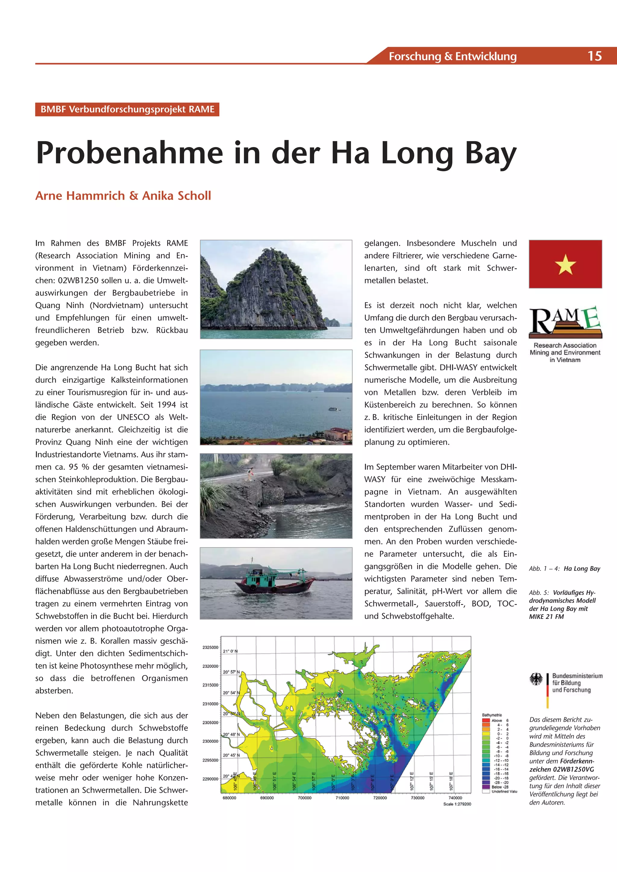 Forschung & Entwicklung                                     15


 BMBF Verbundforschungsprojekt RAME




Probenahme in der Ha Long Bay
Arne Hammrich & Anika Scholl


Im Rahmen des BMBF Projekts RAME             gelangen. Insbesondere Muscheln und
(Research Association Mining and En-         andere Filtrierer, wie verschiedene Garne-
vironment in Vietnam) Förderkennzei-         lenarten, sind oft stark mit Schwer-
chen: 02WB1250 sollen u. a. die Umwelt-      metallen belastet.
auswirkungen der Bergbaubetriebe in
Quang Ninh (Nordvietnam) untersucht          Es ist derzeit noch nicht klar, welchen
und Empfehlungen für einen umwelt-           Umfang die durch den Bergbau verursach-
freundlicheren Betrieb bzw. Rückbau          ten Umweltgefährdungen haben und ob
gegeben werden.                              es in der Ha Long Bucht saisonale
                                             Schwankungen in der Belastung durch
Die angrenzende Ha Long Bucht hat sich       Schwermetalle gibt. DHI-WASY entwickelt
durch einzigartige Kalksteinformationen      numerische Modelle, um die Ausbreitung
zu einer Tourismusregion für in- und aus-    von Metallen bzw. deren Verbleib im
ländische Gäste entwickelt. Seit 1994 ist    Küstenbereich zu berechnen. So können
die Region von der UNESCO als Welt-          z. B. kritische Einleitungen in der Region
naturerbe anerkannt. Gleichzeitig ist die    identifiziert werden, um die Bergbaufolge-
Provinz Quang Ninh eine der wichtigen        planung zu optimieren.
Industriestandorte Vietnams. Aus ihr stam-
men ca. 95 % der gesamten vietnamesi-        Im September waren Mitarbeiter von DHI-
schen Steinkohleproduktion. Die Bergbau-     WASY für eine zweiwöchige Messkam-
aktivitäten sind mit erheblichen ökologi-    pagne in Vietnam. An ausgewählten
schen Auswirkungen verbunden. Bei der        Standorten wurden Wasser- und Sedi-
Förderung, Verarbeitung bzw. durch die       mentproben in der Ha Long Bucht und
offenen Haldenschüttungen und Abraum-        den entsprechenden Zuflüssen genom-
halden werden große Mengen Stäube frei-      men. An den Proben wurden verschiede-
gesetzt, die unter anderem in der benach-    ne Parameter untersucht, die als Ein-
barten Ha Long Bucht niederregnen. Auch      gangsgrößen in die Modelle gehen. Die        Abb. 1 – 4: Ha Long Bay
diffuse Abwasserströme und/oder Ober-        wichtigsten Parameter sind neben Tem-
flächenabflüsse aus den Bergbaubetrieben     peratur, Salinität, pH-Wert vor allem die    Abb. 5: Vorläufiges Hy-
                                                                                          drodynamisches Modell
tragen zu einem vermehrten Eintrag von       Schwermetall-, Sauerstoff-, BOD, TOC-
                                                                                          der Ha Long Bay mit
Schwebstoffen in die Bucht bei. Hierdurch    und Schwebstoffgehalte.                      MIKE 21 FM
werden vor allem photoautotrophe Orga-
nismen wie z. B. Korallen massiv geschä-
digt. Unter den dichten Sedimentschich-
ten ist keine Photosynthese mehr möglich,
so dass die betroffenen Organismen
absterben.


Neben den Belastungen, die sich aus der                                                   Das diesem Bericht zu-
reinen Bedeckung durch Schwebstoffe                                                       grundeliegende Vorhaben
                                                                                          wird mit Mitteln des
ergeben, kann auch die Belastung durch                                                    Bundesministeriums für
Schwermetalle steigen. Je nach Qualität                                                   Bildung und Forschung
                                                                                          unter dem Förderkenn-
enthält die geförderte Kohle natürlicher-                                                 zeichen 02WB1250VG
weise mehr oder weniger hohe Konzen-                                                      gefördert. Die Verantwor-
                                                                                          tung für den Inhalt dieser
trationen an Schwermetallen. Die Schwer-                                                  Veröffentlichung liegt bei
metalle können in die Nahrungskette                                                       den Autoren.
 