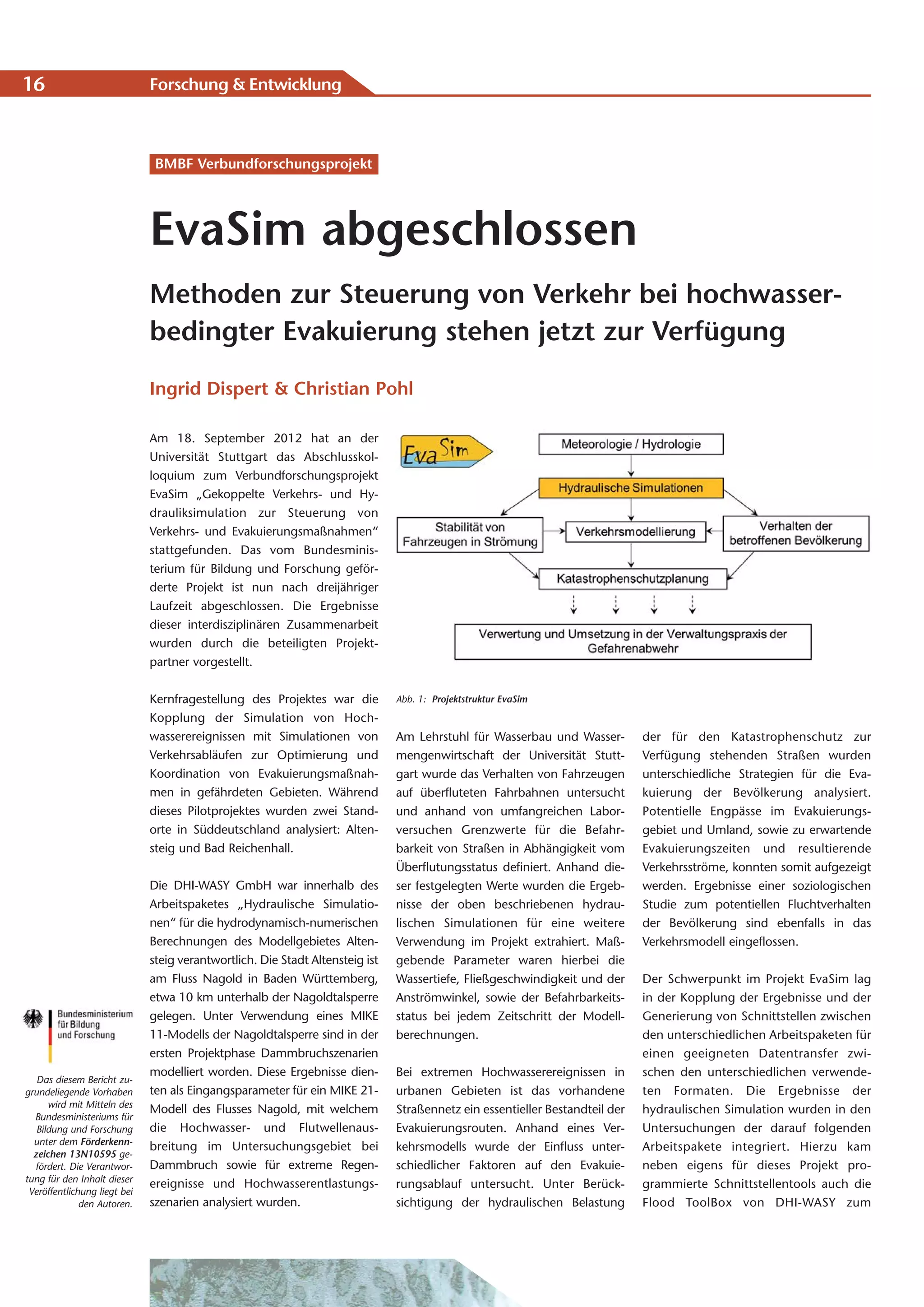 16                            Forschung & Entwicklung



                               BMBF Verbundforschungsprojekt




                              EvaSim abgeschlossen
                              Methoden zur Steuerung von Verkehr bei hochwasser-
                              bedingter Evakuierung stehen jetzt zur Verfügung

                              Ingrid Dispert & Christian Pohl

                              Am 18. September 2012 hat an der
                              Universität Stuttgart das Abschlusskol-
                              loquium zum Verbundforschungsprojekt
                              EvaSim „Gekoppelte Verkehrs- und Hy-
                              drauliksimulation zur Steuerung von
                              Verkehrs- und Evakuierungsmaßnahmen“
                              stattgefunden. Das vom Bundesminis-
                              terium für Bildung und Forschung geför-
                              derte Projekt ist nun nach dreijähriger
                              Laufzeit abgeschlossen. Die Ergebnisse
                              dieser interdisziplinären Zusammenarbeit
                              wurden durch die beteiligten Projekt-
                              partner vorgestellt.


                              Kernfragestellung des Projektes war die          Abb. 1: Projektstruktur EvaSim
                              Kopplung der Simulation von Hoch-
                              wasserereignissen mit Simulationen von           Am Lehrstuhl für Wasserbau und Wasser-         der für den Katastrophenschutz zur
                              Verkehrsabläufen zur Optimierung und             mengenwirtschaft der Universität Stutt-        Verfügung stehenden Straßen wurden
                              Koordination von Evakuierungsmaßnah-             gart wurde das Verhalten von Fahrzeugen        unterschiedliche Strategien für die Eva-
                              men in gefährdeten Gebieten. Während             auf überfluteten Fahrbahnen untersucht         kuierung der Bevölkerung analysiert.
                              dieses Pilotprojektes wurden zwei Stand-         und anhand von umfangreichen Labor-            Potentielle Engpässe im Evakuierungs-
                              orte in Süddeutschland analysiert: Alten-        versuchen Grenzwerte für die Befahr-           gebiet und Umland, sowie zu erwartende
                              steig und Bad Reichenhall.                       barkeit von Straßen in Abhängigkeit vom        Evakuierungszeiten und resultierende
                                                                               Überflutungsstatus definiert. Anhand die-      Verkehrsströme, konnten somit aufgezeigt
                              Die DHI-WASY GmbH war innerhalb des              ser festgelegten Werte wurden die Ergeb-       werden. Ergebnisse einer soziologischen
                              Arbeitspaketes „Hydraulische Simulatio-          nisse der oben beschriebenen hydrau-           Studie zum potentiellen Fluchtverhalten
                              nen“ für die hydrodynamisch-numerischen          lischen Simulationen für eine weitere          der Bevölkerung sind ebenfalls in das
                              Berechnungen des Modellgebietes Alten-           Verwendung im Projekt extrahiert. Maß-         Verkehrsmodell eingeflossen.
                              steig verantwortlich. Die Stadt Altensteig ist   gebende Parameter waren hierbei die
                              am Fluss Nagold in Baden Württemberg,            Wassertiefe, Fließgeschwindigkeit und der      Der Schwerpunkt im Projekt EvaSim lag
                              etwa 10 km unterhalb der Nagoldtalsperre         Anströmwinkel, sowie der Befahrbarkeits-       in der Kopplung der Ergebnisse und der
                              gelegen. Unter Verwendung eines MIKE             status bei jedem Zeitschritt der Modell-       Generierung von Schnittstellen zwischen
                              11-Modells der Nagoldtalsperre sind in der       berechnungen.                                  den unterschiedlichen Arbeitspaketen für
                              ersten Projektphase Dammbruchszenarien                                                          einen geeigneten Datentransfer zwi-
                              modelliert worden. Diese Ergebnisse dien-        Bei extremen Hochwasserereignissen in          schen den unterschiedlichen verwende-
   Das diesem Bericht zu-
grundeliegende Vorhaben       ten als Eingangsparameter für ein MIKE 21-       urbanen Gebieten ist das vorhandene            ten For ma ten. Die Ergebnisse der
      wird mit Mitteln des
                              Modell des Flusses Nagold, mit welchem           Straßennetz ein essentieller Bestandteil der   hydraulischen Simulation wurden in den
  Bundesministeriums für
   Bildung und Forschung      die Hochwasser- und Flutwellenaus-               Evakuierungsrouten. Anhand eines Ver-          Untersuchungen der darauf folgenden
  unter dem Förderkenn-
                              breitung im Untersuchungsgebiet bei              kehrsmodells wurde der Einfluss unter-         Arbeitspakete integriert. Hierzu kam
  zeichen 13N10595 ge-
  fördert. Die Verantwor-     Dammbruch sowie für extreme Regen-               schiedlicher Faktoren auf den Evakuie-         neben eigens für dieses Projekt pro-
tung für den Inhalt dieser
                              ereignisse und Hochwasserentlastungs-            rungsablauf untersucht. Unter Berück-          grammierte Schnittstellentools auch die
 Veröffentlichung liegt bei
              den Autoren.    szenarien analysiert wurden.                     sichtigung der hydraulischen Belastung         Flood ToolBox von DHI-WASY zum
 