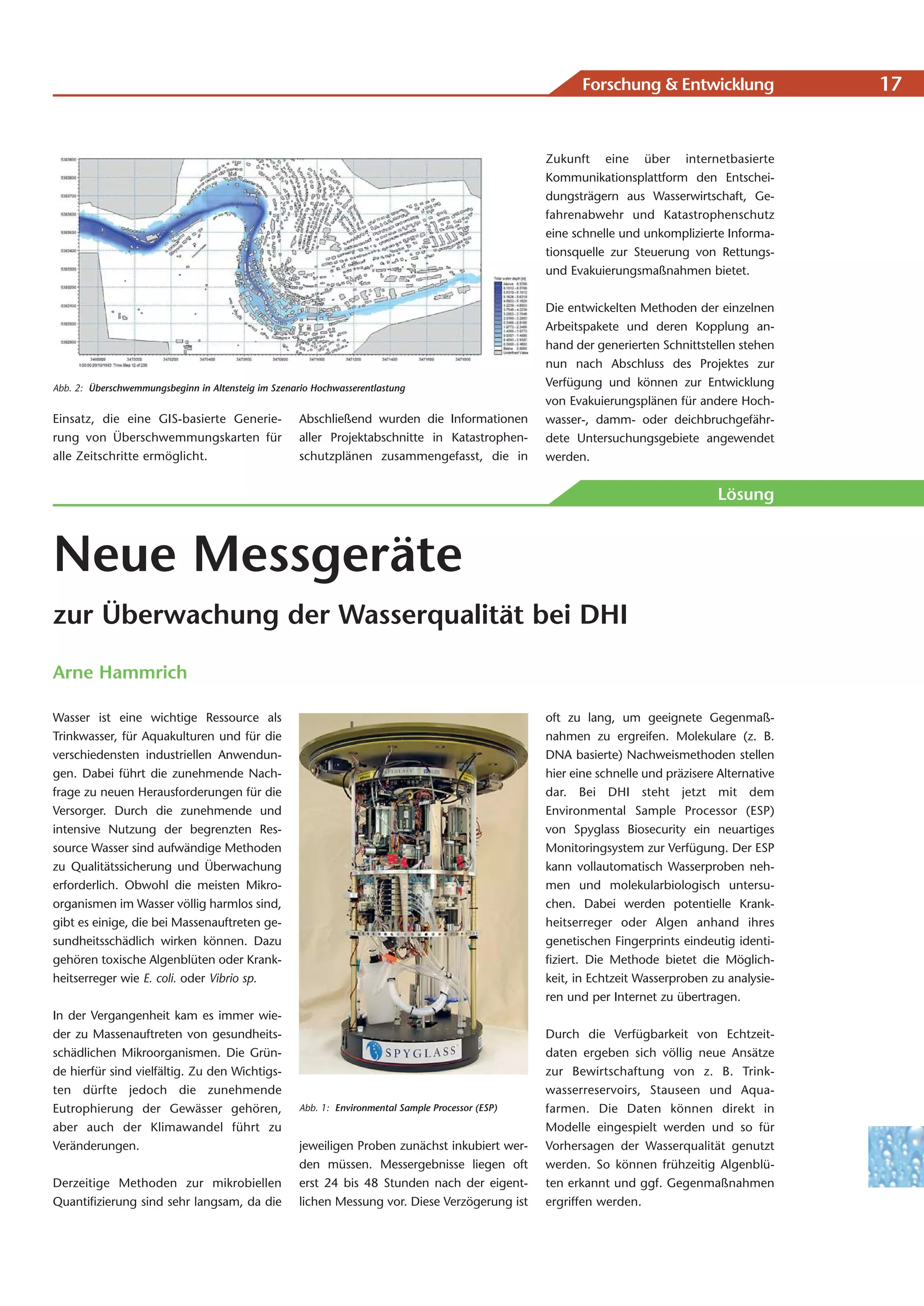 Forschung & Entwicklung                 17


                                                                                                    Zukunft eine über internetbasierte
                                                                                                    Kommunikationsplattform den Entschei-
                                                                                                    dungsträgern aus Wasserwirtschaft, Ge-
                                                                                                    fahrenabwehr und Katastrophenschutz
                                                                                                    eine schnelle und unkomplizierte Informa-
                                                                                                    tionsquelle zur Steuerung von Rettungs-
                                                                                                    und Evakuierungsmaßnahmen bietet.


                                                                                                    Die entwickelten Methoden der einzelnen
                                                                                                    Arbeitspakete und deren Kopplung an-
                                                                                                    hand der generierten Schnittstellen stehen
                                                                                                    nun nach Abschluss des Projektes zur
Abb. 2: Überschwemmungsbeginn in Altensteig im Szenario Hochwasserentlastung
                                                                                                    Verfügung und können zur Entwicklung
                                                                                                    von Evakuierungsplänen für andere Hoch-
Einsatz, die eine GIS-basierte Generie-              Abschließend wurden die Informationen          wasser-, damm- oder deichbruchgefähr-
rung von Überschwemmungskarten für                   aller Projektabschnitte in Katastrophen-       dete Untersuchungsgebiete angewendet
alle Zeitschritte ermöglicht.                        schutzplänen zusammengefasst, die in           werden.


                                                                                                                                     Lösung



Neue Messgeräte
zur Überwachung der Wasserqualität bei DHI

Arne Hammrich

Wasser ist eine wichtige Ressource als                                                              oft zu lang, um geeignete Gegenmaß-
Trinkwasser, für Aquakulturen und für die                                                           nahmen zu ergreifen. Molekulare (z. B.
verschiedensten industriellen Anwendun-                                                             DNA basierte) Nachweismethoden stellen
gen. Dabei führt die zunehmende Nach-                                                               hier eine schnelle und präzisere Alternative
frage zu neuen Herausforderungen für die                                                            dar. Bei DHI steht jetzt mit dem
Versorger. Durch die zunehmende und                                                                 Environmental Sample Processor (ESP)
intensive Nutzung der begrenzten Res-                                                               von Spyglass Biosecurity ein neuartiges
source Wasser sind aufwändige Methoden                                                              Monitoringsystem zur Verfügung. Der ESP
zu Qualitätssicherung und Überwachung                                                               kann vollautomatisch Wasserproben neh-
erforderlich. Obwohl die meisten Mikro-                                                             men und molekularbiologisch untersu-
organismen im Wasser völlig harmlos sind,                                                           chen. Dabei werden potentielle Krank-
gibt es einige, die bei Massenauftreten ge-                                                         heitserreger oder Algen anhand ihres
sundheitsschädlich wirken können. Dazu                                                              genetischen Fingerprints eindeutig identi-
gehören toxische Algenblüten oder Krank-                                                            fiziert. Die Methode bietet die Möglich-
heitserreger wie E. coli. oder Vibrio sp.                                                           keit, in Echtzeit Wasserproben zu analysie-
                                                                                                    ren und per Internet zu übertragen.
In der Vergangenheit kam es immer wie-
der zu Massenauftreten von gesundheits-                                                             Durch die Verfügbarkeit von Echtzeit-
schädlichen Mikroorganismen. Die Grün-                                                              daten ergeben sich völlig neue Ansätze
de hierfür sind vielfältig. Zu den Wichtigs-                                                        zur Bewirtschaftung von z. B. Trink-
ten dürfte jedoch die zunehmende                                                                    wasserreservoirs, Stauseen und Aqua-
Eutrophierung der Gewässer gehören,                  Abb. 1: Environmental Sample Processor (ESP)   farmen. Die Daten können direkt in
aber auch der Klimawandel führt zu                                                                  Modelle eingespielt werden und so für
Veränderungen.                                       jeweiligen Proben zunächst inkubiert wer-      Vorhersagen der Wasserqualität genutzt
                                                     den müssen. Messergebnisse liegen oft          werden. So können frühzeitig Algenblü-
Derzeitige Methoden zur mikrobiellen                 erst 24 bis 48 Stunden nach der eigent-        ten erkannt und ggf. Gegenmaßnahmen
Quantifizierung sind sehr langsam, da die            lichen Messung vor. Diese Verzögerung ist      ergriffen werden.
 