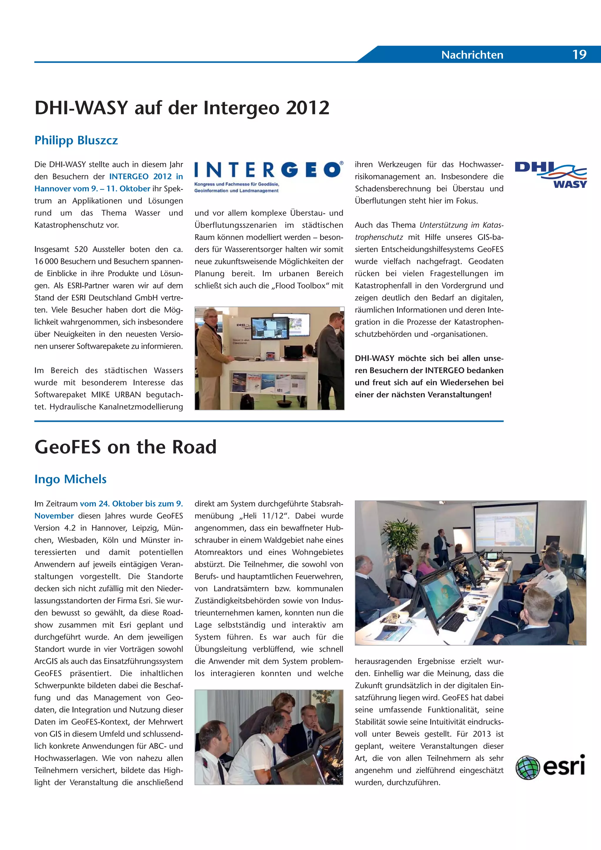 Nachrichten            19



DHI-WASY auf der Intergeo 2012
Philipp Bluszcz
Die DHI-WASY stellte auch in diesem Jahr                                                   ihren Werkzeugen für das Hochwasser-
den Besuchern der INTERGEO 2012 in                                                         risikomanagement an. Insbesondere die
Hannover vom 9. – 11. Oktober ihr Spek-                                                    Schadensberechnung bei Überstau und
trum an Applikationen und Lösungen                                                         Überflutungen steht hier im Fokus.
rund um das Thema Wasser und                  und vor allem komplexe Überstau- und
Katastrophenschutz vor.                       Überflutungsszenarien im städtischen         Auch das Thema Unterstützung im Katas-
                                              Raum können modelliert werden – beson-       trophenschutz mit Hilfe unseres GIS-ba-
Insgesamt 520 Aussteller boten den ca.        ders für Wasserentsorger halten wir somit    sierten Entscheidungshilfesystems GeoFES
16 000 Besuchern und Besuchern spannen-       neue zukunftsweisende Möglichkeiten der      wurde vielfach nachgefragt. Geodaten
de Einblicke in ihre Produkte und Lösun-      Planung bereit. Im urbanen Bereich           rücken bei vielen Fragestellungen im
gen. Als ESRI-Partner waren wir auf dem       schließt sich auch die „Flood Toolbox“ mit   Katastrophenfall in den Vordergrund und
Stand der ESRI Deutschland GmbH vertre-                                                    zeigen deutlich den Bedarf an digitalen,
ten. Viele Besucher haben dort die Mög-                                                    räumlichen Informationen und deren Inte-
lichkeit wahrgenommen, sich insbesondere                                                   gration in die Prozesse der Katastrophen-
über Neuigkeiten in den neuesten Versio-                                                   schutzbehörden und -organisationen.
nen unserer Softwarepakete zu informieren.
                                                                                           DHI-WASY möchte sich bei allen unse-
Im Bereich des städtischen Wassers                                                         ren Besuchern der INTERGEO bedanken
wurde mit besonderem Interesse das                                                         und freut sich auf ein Wiedersehen bei
Softwarepaket MIKE URBAN begutach-                                                         einer der nächsten Veranstaltungen!
tet. Hydraulische Kanalnetzmodellierung




GeoFES on the Road
Ingo Michels
Im Zeitraum vom 24. Oktober bis zum 9.        direkt am System durchgeführte Stabsrah-
November diesen Jahres wurde GeoFES           menübung „Heli 11/12“. Dabei wurde
Version 4.2 in Hannover, Leipzig, Mün-        angenommen, dass ein bewaffneter Hub-
chen, Wiesbaden, Köln und Münster in-         schrauber in einem Waldgebiet nahe eines
teressierten und damit potentiellen           Atomreaktors und eines Wohngebietes
Anwendern auf jeweils eintägigen Veran-       abstürzt. Die Teilnehmer, die sowohl von
staltungen vorgestellt. Die Standorte         Berufs- und hauptamtlichen Feuerwehren,
decken sich nicht zufällig mit den Nieder-    von Landratsämtern bzw. kommunalen
lassungsstandorten der Firma Esri. Sie wur-   Zuständigkeitsbehörden sowie von Indus-
den bewusst so gewählt, da diese Road-        trieunternehmen kamen, konnten nun die
show zusammen mit Esri geplant und            Lage selbstständig und interaktiv am
durchgeführt wurde. An dem jeweiligen         System führen. Es war auch für die
Standort wurde in vier Vorträgen sowohl       Übungsleitung verblüffend, wie schnell
ArcGIS als auch das Einsatzführungssystem     die Anwender mit dem System problem-         herausragenden Ergebnisse erzielt wur-
GeoFES präsentiert. Die inhaltlichen          los interagieren konnten und welche          den. Einhellig war die Meinung, dass die
Schwerpunkte bildeten dabei die Beschaf-                                                   Zukunft grundsätzlich in der digitalen Ein-
fung und das Management von Geo-                                                           satzführung liegen wird. GeoFES hat dabei
daten, die Integration und Nutzung dieser                                                  seine umfassende Funktionalität, seine
Daten im GeoFES-Kontext, der Mehrwert                                                      Stabilität sowie seine Intuitivität eindrucks-
von GIS in diesem Umfeld und schlussend-                                                   voll unter Beweis gestellt. Für 2013 ist
lich konkrete Anwendungen für ABC- und                                                     geplant, weitere Veranstaltungen dieser
Hochwasserlagen. Wie von nahezu allen                                                      Art, die von allen Teilnehmern als sehr
Teilnehmern versichert, bildete das High-                                                  angenehm und zielführend eingeschätzt
light der Veranstaltung die anschließend                                                   wurden, durchzuführen.
 
