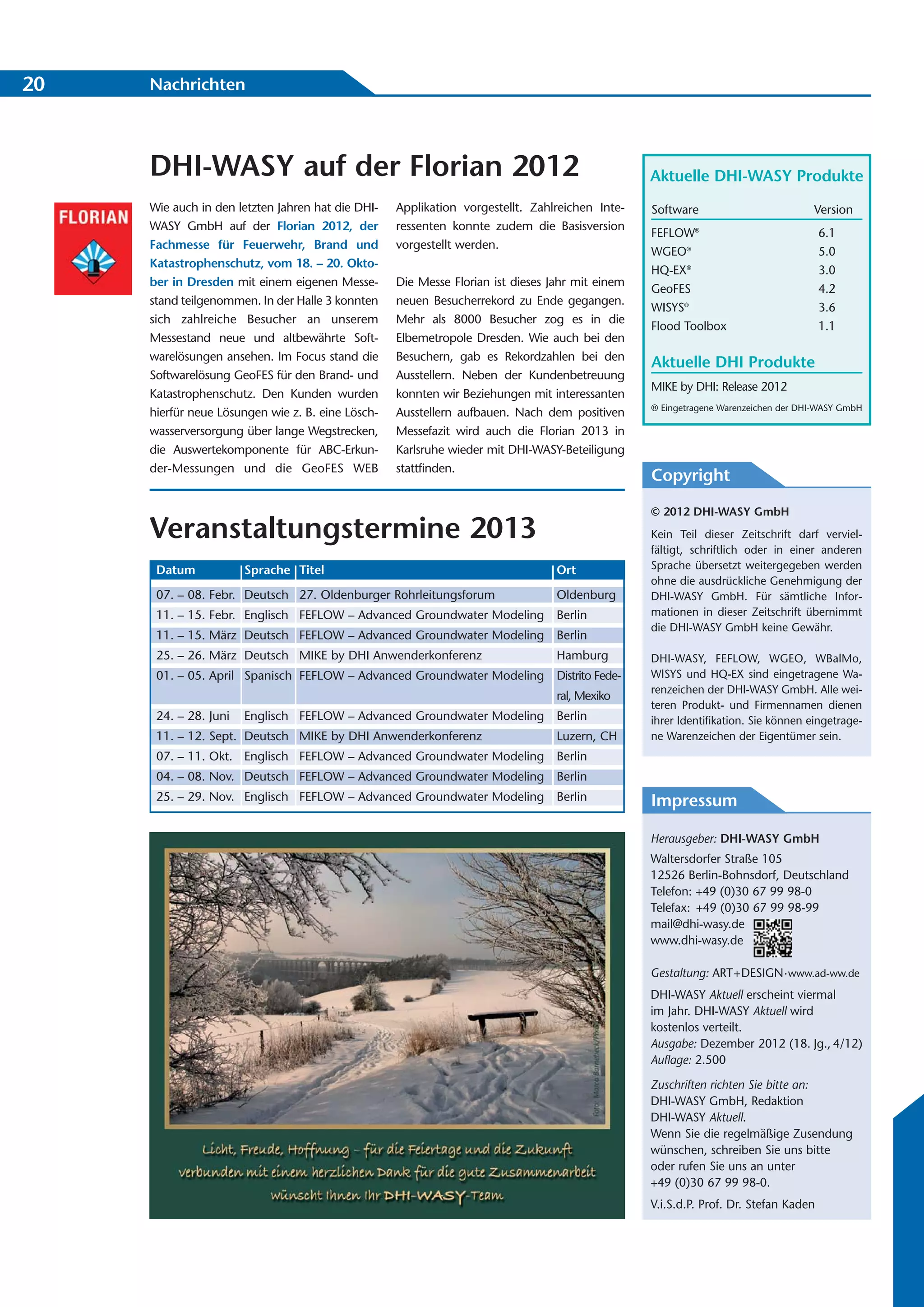 20   Nachrichten




     DHI-WASY auf der Florian 2012                                                                Aktuelle DHI-WASY Produkte
     Wie auch in den letzten Jahren hat die DHI-   Applikation vorgestellt. Zahlreichen Inte-     Software                          Version
     WASY GmbH auf der Florian 2012, der           ressenten konnte zudem die Basisversion
                                                                                                  FEFLOW   ®
                                                                                                                                      6.1
     Fachmesse für Feuerwehr, Brand und            vorgestellt werden.
                                                                                                  WGEO®                               5.0
     Katastrophenschutz, vom 18. – 20. Okto-
                                                                                                  HQ-EX®                              3.0
     ber in Dresden mit einem eigenen Messe-       Die Messe Florian ist dieses Jahr mit einem
                                                                                                  GeoFES                              4.2
     stand teilgenommen. In der Halle 3 konnten    neuen Besucherrekord zu Ende gegangen.
                                                                                                  WISYS®                              3.6
     sich zahlreiche Besucher an unserem           Mehr als 8000 Besucher zog es in die
                                                                                                  Flood Toolbox                       1.1
     Messestand neue und altbewährte Soft-         Elbemetropole Dresden. Wie auch bei den
     warelösungen ansehen. Im Focus stand die      Besuchern, gab es Rekordzahlen bei den
                                                                                                  Aktuelle DHI Produkte
     Softwarelösung GeoFES für den Brand- und      Ausstellern. Neben der Kundenbetreuung
                                                                                                  MIKE by DHI: Release 2012
     Katastrophenschutz. Den Kunden wurden         konnten wir Beziehungen mit interessanten
                                                                                                  ® Eingetragene Warenzeichen der DHI-WASY GmbH
     hierfür neue Lösungen wie z. B. eine Lösch-   Ausstellern aufbauen. Nach dem positiven
     wasserversorgung über lange Wegstrecken,      Messefazit wird auch die Florian 2013 in
     die Auswertekomponente für ABC-Erkun-         Karlsruhe wieder mit DHI-WASY-Beteiligung
     der-Messungen und die GeoFES WEB              stattfinden.
                                                                                                  Copyright

                                                                                                  © 2012 DHI-WASY GmbH
     Veranstaltungstermine 2013                                                                   Kein Teil dieser Zeitschrift darf verviel-
                                                                                                  fältigt, schriftlich oder in einer anderen
      Datum            Sprache Titel                                             Ort              Sprache übersetzt weitergegeben werden
                                                                                                  ohne die ausdrückliche Genehmigung der
      07. – 08. Febr. Deutsch 27. Oldenburger Rohrleitungsforum                  Oldenburg        DHI-WASY GmbH. Für sämtliche Infor-
      11. – 15. Febr. Englisch FEFLOW – Advanced Groundwater Modeling            Berlin           mationen in dieser Zeitschrift übernimmt
                                                                                                  die DHI-WASY GmbH keine Gewähr.
      11. – 15. März Deutsch FEFLOW – Advanced Groundwater Modeling              Berlin
      25. – 26. März Deutsch MIKE by DHI Anwenderkonferenz                       Hamburg          DHI-WASY, FEFLOW, WGEO, WBalMo,
      01. – 05. April Spanisch FEFLOW – Advanced Groundwater Modeling            Distrito Fede-   WISYS und HQ-EX sind eingetragene Wa-
                                                                                                  renzeichen der DHI-WASY GmbH. Alle wei-
                                                                                 ral, Mexiko
                                                                                                  teren Produkt- und Firmennamen dienen
      24. – 28. Juni   Englisch FEFLOW – Advanced Groundwater Modeling           Berlin           ihrer Identifikation. Sie können eingetrage-
      11. – 12. Sept. Deutsch MIKE by DHI Anwenderkonferenz                      Luzern, CH       ne Warenzeichen der Eigentümer sein.
      07. – 11. Okt. Englisch FEFLOW – Advanced Groundwater Modeling             Berlin
      04. – 08. Nov. Deutsch FEFLOW – Advanced Groundwater Modeling              Berlin
      25. – 29. Nov. Englisch FEFLOW – Advanced Groundwater Modeling             Berlin           Impressum

                                                                                                  Herausgeber: DHI-WASY GmbH
                                                                                                  Waltersdorfer Straße 105
                                                                                                  12526 Berlin-Bohnsdorf, Deutschland
                                                                                                  Telefon: +49 (0)30 67 99 98-0
                                                                                                  Telefax: +49 (0)30 67 99 98-99
                                                                                                  mail@dhi-wasy.de
                                                                                                  www.dhi-wasy.de

                                                                                                  Gestaltung: ART+DESIGN· www.ad-ww.de
                                                                                                  DHI-WASY Aktuell erscheint viermal
                                                                                                  im Jahr. DHI-WASY Aktuell wird
                                                                                                  kostenlos verteilt.
                                                                                                  Ausgabe: Dezember 2012 (18. Jg., 4/12)
                                                                                                  Auflage: 2.500

                                                                                                  Zuschriften richten Sie bitte an:
                                                                                                  DHI-WASY GmbH, Redaktion
                                                                                                  DHI-WASY Aktuell.
                                                                                                  Wenn Sie die regelmäßige Zusendung
                                                                                                  wünschen, schreiben Sie uns bitte
                                                                                                  oder rufen Sie uns an unter
                                                                                                  +49 (0)30 67 99 98-0.
                                                                                                  V.i.S.d.P. Prof. Dr. Stefan Kaden
 