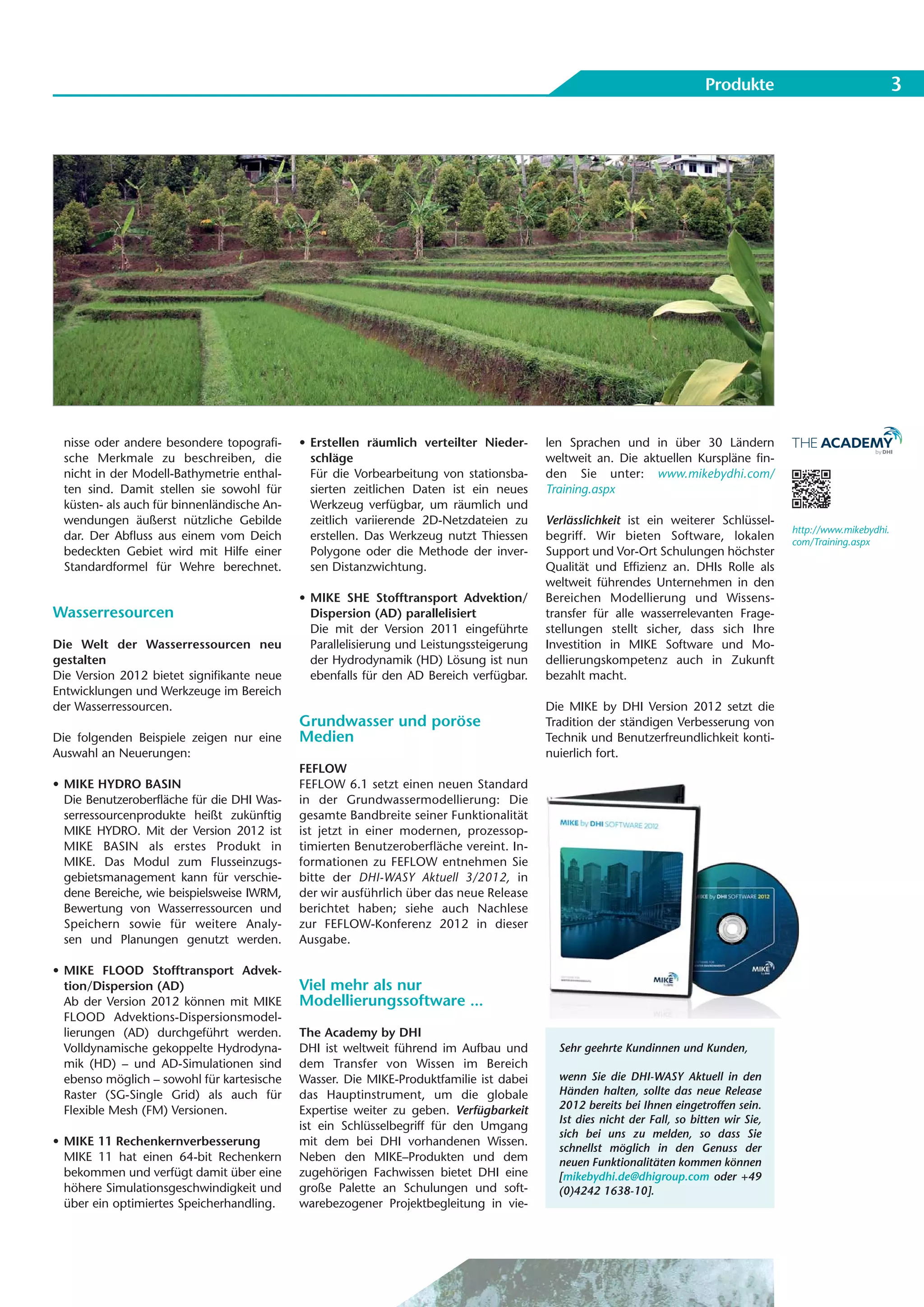 Produkte                               3




 nisse oder andere besondere topografi-     • Erstellen räumlich verteilter Nieder-      len Sprachen und in über 30 Ländern
 sche Merkmale zu beschreiben, die            schläge                                    weltweit an. Die aktuellen Kurspläne fin-
 nicht in der Modell-Bathymetrie enthal-      Für die Vorbearbeitung von stationsba-     den Sie unter: www.mikebydhi.com/
 ten sind. Damit stellen sie sowohl für       sierten zeitlichen Daten ist ein neues     Training.aspx
 küsten- als auch für binnenländische An-     Werkzeug verfügbar, um räumlich und
 wendungen äußerst nützliche Gebilde          zeitlich variierende 2D-Netzdateien zu     Verlässlichkeit ist ein weiterer Schlüssel-
                                                                                                                                         http://www.mikebydhi.
 dar. Der Abfluss aus einem vom Deich         erstellen. Das Werkzeug nutzt Thiessen     begriff. Wir bieten Software, lokalen           com/Training.aspx
 bedeckten Gebiet wird mit Hilfe einer        Polygone oder die Methode der inver-       Support und Vor-Ort Schulungen höchster
 Standardformel für Wehre berechnet.          sen Distanzwichtung.                       Qualität und Effizienz an. DHIs Rolle als
                                                                                         weltweit führendes Unternehmen in den
                                            • MIKE SHE Stofftransport Advektion/         Bereichen Modellierung und Wissens-
Wasserresourcen                               Dispersion (AD) parallelisiert             transfer für alle wasserrelevanten Frage-
                                              Die mit der Version 2011 eingeführte       stellungen stellt sicher, dass sich Ihre
Die Welt der Wasserressourcen neu             Parallelisierung und Leistungssteigerung   Investition in MIKE Software und Mo-
gestalten                                     der Hydrodynamik (HD) Lösung ist nun       dellierungskompetenz auch in Zukunft
Die Version 2012 bietet signifikante neue     ebenfalls für den AD Bereich verfügbar.    bezahlt macht.
Entwicklungen und Werkzeuge im Bereich
der Wasserressourcen.                                                                    Die MIKE by DHI Version 2012 setzt die
                                            Grundwasser und poröse                       Tradition der ständigen Verbesserung von
Die folgenden Beispiele zeigen nur eine     Medien                                       Technik und Benutzerfreundlichkeit konti-
Auswahl an Neuerungen:                                                                   nuierlich fort.
                                            FEFLOW
• MIKE HYDRO BASIN                          FEFLOW 6.1 setzt einen neuen Standard
  Die Benutzeroberfläche für die DHI Was-   in der Grundwassermodellierung: Die
  serressourcenprodukte heißt zukünftig     gesamte Bandbreite seiner Funktionalität
  MIKE HYDRO. Mit der Version 2012 ist      ist jetzt in einer modernen, prozessop-
  MIKE BASIN als erstes Produkt in          timierten Benutzeroberfläche vereint. In-
  MIKE. Das Modul zum Flusseinzugs-         formationen zu FEFLOW entnehmen Sie
  gebietsmanagement kann für verschie-      bitte der DHI-WASY Aktuell 3/2012, in
  dene Bereiche, wie beispielsweise IWRM,   der wir ausführlich über das neue Release
  Bewertung von Wasserressourcen und        berichtet haben; siehe auch Nachlese
  Speichern sowie für weitere Analy-        zur FEFLOW-Konferenz 2012 in dieser
  sen und Planungen genutzt werden.         Ausgabe.

• MIKE FLOOD Stofftransport Advek-
  tion/Dispersion (AD)                      Viel mehr als nur
  Ab der Version 2012 können mit MIKE       Modellierungssoftware ...
  FLOOD Advektions-Dispersionsmodel-
  lierungen (AD) durchgeführt werden.       The Academy by DHI
  Volldynamische gekoppelte Hydrodyna-      DHI ist weltweit führend im Aufbau und         Sehr geehrte Kundinnen und Kunden,
  mik (HD) – und AD-Simulationen sind       dem Transfer von Wissen im Bereich
  ebenso möglich – sowohl für kartesische   Wasser. Die MIKE-Produktfamilie ist dabei      wenn Sie die DHI-WASY Aktuell in den
  Raster (SG-Single Grid) als auch für      das Hauptinstrument, um die globale            Händen halten, sollte das neue Release
  Flexible Mesh (FM) Versionen.             Expertise weiter zu geben. Verfügbarkeit       2012 bereits bei Ihnen eingetroffen sein.
                                                                                           Ist dies nicht der Fall, so bitten wir Sie,
                                            ist ein Schlüsselbegriff für den Umgang
                                                                                           sich bei uns zu melden, so dass Sie
• MIKE 11 Rechenkernverbesserung            mit dem bei DHI vorhandenen Wissen.
                                                                                           schnellst möglich in den Genuss der
  MIKE 11 hat einen 64-bit Rechenkern       Neben den MIKE–Produkten und dem               neuen Funktionalitäten kommen können
  bekommen und verfügt damit über eine      zugehörigen Fachwissen bietet DHI eine         [mikebydhi.de@dhigroup.com oder +49
  höhere Simulationsgeschwindigkeit und     große Palette an Schulungen und soft-          (0)4242 1638-10].
  über ein optimiertes Speicherhandling.    warebezogener Projektbegleitung in vie-
 