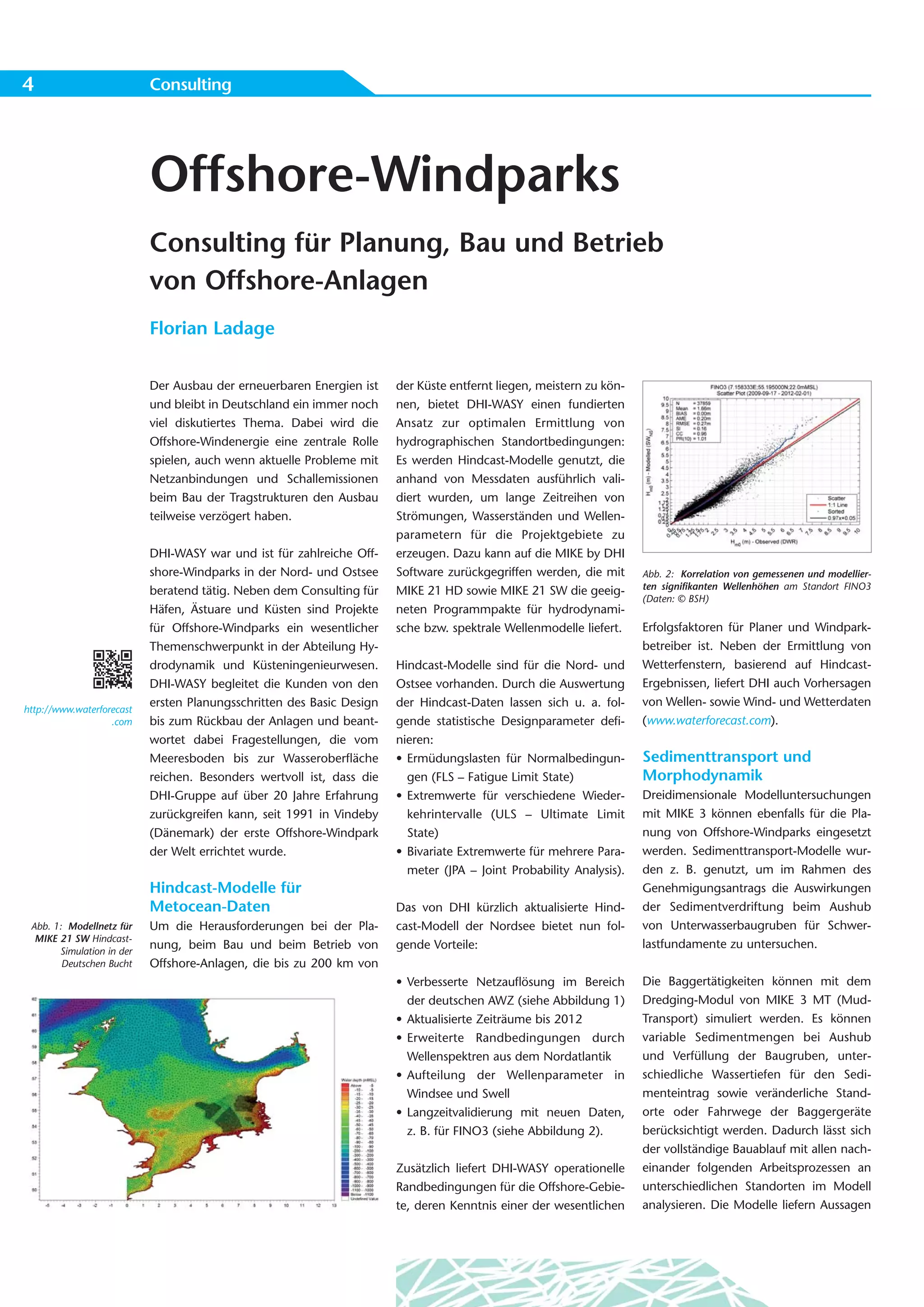 4                          Consulting




                           Offshore-Windparks
                           Consulting für Planung, Bau und Betrieb
                           von Offshore-Anlagen
                           Florian Ladage


                           Der Ausbau der erneuerbaren Energien ist    der Küste entfernt liegen, meistern zu kön-
                           und bleibt in Deutschland ein immer noch    nen, bietet DHI-WASY einen fundierten
                           viel diskutiertes Thema. Dabei wird die     Ansatz zur optimalen Ermittlung von
                           Offshore-Windenergie eine zentrale Rolle    hydrographischen Standortbedingungen:
                           spielen, auch wenn aktuelle Probleme mit    Es werden Hindcast-Modelle genutzt, die
                           Netzanbindungen und Schallemissionen        anhand von Messdaten ausführlich vali-
                           beim Bau der Tragstrukturen den Ausbau      diert wurden, um lange Zeitreihen von
                           teilweise verzögert haben.                  Strömungen, Wasserständen und Wellen-
                                                                       parametern für die Projektgebiete zu
                           DHI-WASY war und ist für zahlreiche Off-    erzeugen. Dazu kann auf die MIKE by DHI
                           shore-Windparks in der Nord- und Ostsee     Software zurückgegriffen werden, die mit      Abb. 2: Korrelation von gemessenen und modellier-
                           beratend tätig. Neben dem Consulting für    MIKE 21 HD sowie MIKE 21 SW die geeig-        ten signifikanten Wellenhöhen am Standort FINO3
                                                                                                                     (Daten: © BSH)
                           Häfen, Ästuare und Küsten sind Projekte     neten Programmpakte für hydrodynami-
                           für Offshore-Windparks ein wesentlicher     sche bzw. spektrale Wellenmodelle liefert.    Erfolgsfaktoren für Planer und Windpark-
                           Themenschwerpunkt in der Abteilung Hy-                                                    betreiber ist. Neben der Ermittlung von
                           drodynamik und Küsteningenieurwesen.        Hindcast-Modelle sind für die Nord- und       Wetterfenstern, basierend auf Hindcast-
                           DHI-WASY begleitet die Kunden von den       Ostsee vorhanden. Durch die Auswertung        Ergebnissen, liefert DHI auch Vorhersagen
                           ersten Planungsschritten des Basic Design   der Hindcast-Daten lassen sich u. a. fol-     von Wellen- sowie Wind- und Wetterdaten
http://www.waterforecast
                   .com    bis zum Rückbau der Anlagen und beant-      gende statistische Designparameter defi-      (www.waterforecast.com).
                           wortet dabei Fragestellungen, die vom       nieren:
                           Meeresboden bis zur Wasseroberfläche        • Ermüdungslasten für Normalbedingun-         Sedimenttransport und
                           reichen. Besonders wertvoll ist, dass die     gen (FLS – Fatigue Limit State)             Morphodynamik
                           DHI-Gruppe auf über 20 Jahre Erfahrung      • Extremwerte für verschiedene Wieder-        Dreidimensionale Modelluntersuchungen
                           zurückgreifen kann, seit 1991 in Vindeby      kehrintervalle (ULS – Ultimate Limit        mit MIKE 3 können ebenfalls für die Pla-
                           (Dänemark) der erste Offshore-Windpark        State)                                      nung von Offshore-Windparks eingesetzt
                           der Welt errichtet wurde.                   • Bivariate Extremwerte für mehrere Para-     werden. Sedimenttransport-Modelle wur-
                                                                         meter (JPA – Joint Probability Analysis).   den z. B. genutzt, um im Rahmen des
                           Hindcast-Modelle für                                                                      Genehmigungsantrags die Auswirkungen
                           Metocean-Daten                              Das von DHI kürzlich aktualisierte Hind-      der Sedimentverdriftung beim Aushub
 Abb. 1: Modellnetz für    Um die Herausforderungen bei der Pla-       cast-Modell der Nordsee bietet nun fol-       von Unterwasserbaugruben für Schwer-
  MIKE 21 SW Hindcast-
                           nung, beim Bau und beim Betrieb von         gende Vorteile:                               lastfundamente zu untersuchen.
       Simulation in der
        Deutschen Bucht    Offshore-Anlagen, die bis zu 200 km von
                                                                       • Verbesserte Netzauflösung im Bereich        Die Baggertätigkeiten können mit dem
                                                                         der deutschen AWZ (siehe Abbildung 1)       Dredging-Modul von MIKE 3 MT (Mud-
                                                                       • Aktualisierte Zeiträume bis 2012            Transport) simuliert werden. Es können
                                                                       • Erweiterte Randbedingungen durch            variable Sedimentmengen bei Aushub
                                                                         Wellenspektren aus dem Nordatlantik         und Verfüllung der Baugruben, unter-
                                                                       • Aufteilung der Wellenparameter in           schiedliche Wassertiefen für den Sedi-
                                                                         Windsee und Swell                           menteintrag sowie veränderliche Stand-
                                                                       • Langzeitvalidierung mit neuen Daten,        orte oder Fahrwege der Baggergeräte
                                                                         z. B. für FINO3 (siehe Abbildung 2).        berücksichtigt werden. Dadurch lässt sich
                                                                                                                     der vollständige Bauablauf mit allen nach-
                                                                       Zusätzlich liefert DHI-WASY operationelle     einander folgenden Arbeitsprozessen an
                                                                       Randbedingungen für die Offshore-Gebie-       unterschiedlichen Standorten im Modell
                                                                       te, deren Kenntnis einer der wesentlichen     analysieren. Die Modelle liefern Aussagen
 