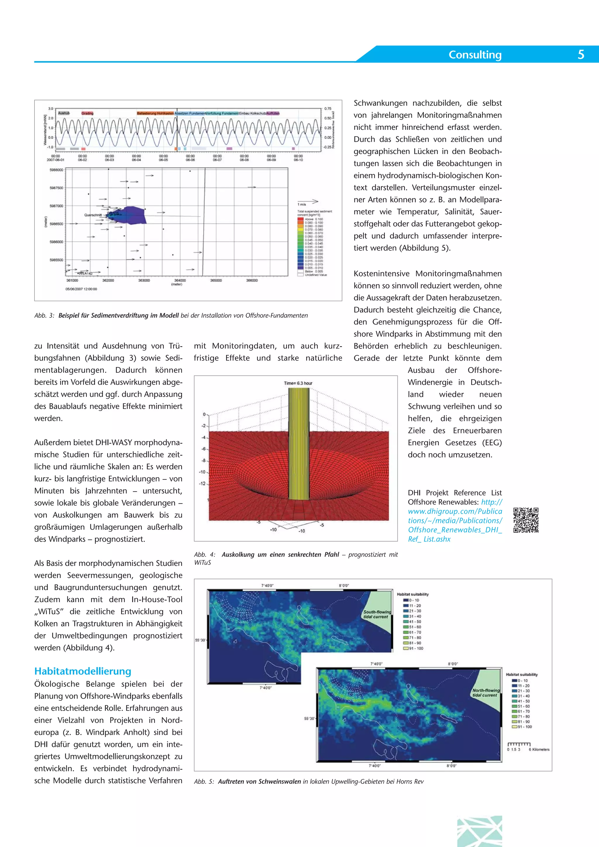 Consulting         5


                                                                                                              Schwankungen nachzubilden, die selbst
                                                                                                              von jahrelangen Monitoringmaßnahmen
                                                                                                              nicht immer hinreichend erfasst werden.
                                                                                                              Durch das Schließen von zeitlichen und
                                                                                                              geographischen Lücken in den Beobach-
                                                                                                              tungen lassen sich die Beobachtungen in
                                                                                                              einem hydrodynamisch-biologischen Kon-
                                                                                                              text darstellen. Verteilungsmuster einzel-
                                                                                                              ner Arten können so z. B. an Modellpara-
                                                                                                              meter wie Temperatur, Salinität, Sauer-
                                                                                                              stoffgehalt oder das Futterangebot gekop-
                                                                                                              pelt und dadurch umfassender interpre-
                                                                                                              tiert werden (Abbildung 5).


                                                                                                              Kostenintensive Monitoringmaßnahmen
                                                                                                              können so sinnvoll reduziert werden, ohne
                                                                                                              die Aussagekraft der Daten herabzusetzen.
                                                                                                              Dadurch besteht gleichzeitig die Chance,
Abb. 3: Beispiel für Sedimentverdriftung im Modell bei der Installation von Offshore-Fundamenten
                                                                                                              den Genehmigungsprozess für die Off-
                                                                                                              shore Windparks in Abstimmung mit den
zu Intensität und Ausdehnung von Trü-                   mit Monitoringdaten, um auch kurz-                    Behörden erheblich zu beschleunigen.
bungsfahnen (Abbildung 3) sowie Sedi-                   fristige Effekte und starke natürliche                Gerade der letzte Punkt könnte dem
mentablagerungen. Dadurch können                                                                                             Ausbau der Offshore-
bereits im Vorfeld die Auswirkungen abge-                                                                                    Windenergie in Deutsch-
schätzt werden und ggf. durch Anpassung                                                                                      land     wieder     neuen
des Bauablaufs negative Effekte minimiert                                                                                    Schwung verleihen und so
werden.                                                                                                                      helfen, die ehrgeizigen
                                                                                                                             Ziele des Erneuerbaren
Außerdem bietet DHI-WASY morphodyna-                                                                                         Energien Gesetzes (EEG)
mische Studien für unterschiedliche zeit-                                                                                    doch noch umzusetzen.
liche und räumliche Skalen an: Es werden
kurz- bis langfristige Entwicklungen – von
Minuten bis Jahrzehnten – untersucht,                                                                                            DHI Projekt Reference List
sowie lokale bis globale Veränderungen –                                                                                         Offshore Renewables: http://
                                                                                                                                 www.dhigroup.com/Publica
von Auskolkungen am Bauwerk bis zu
                                                                                                                                 tions/~/media/Publications/
großräumigen Umlagerungen außerhalb                                                                                              Offshore_Renewables_DHI_
des Windparks – prognostiziert.                                                                                                  Ref_ List.ashx
                                                        Abb. 4: Auskolkung um einen senkrechten Pfahl – prognostiziert mit
Als Basis der morphodynamischen Studien                 WiTuS

werden Seevermessungen, geologische
und Baugrunduntersuchungen genutzt.
Zudem kann mit dem In-House-Tool
„WiTuS” die zeitliche Entwicklung von
Kolken an Tragstrukturen in Abhängigkeit
der Umweltbedingungen prognostiziert
werden (Abbildung 4).


Habitatmodellierung
Ökologische Belange spielen bei der
Planung von Offshore-Windparks ebenfalls
eine entscheidende Rolle. Erfahrungen aus
einer Vielzahl von Projekten in Nord-
europa (z. B. Windpark Anholt) sind bei
DHI dafür genutzt worden, um ein inte-
griertes Umweltmodellierungskonzept zu
entwickeln. Es verbindet hydrodynami-
sche Modelle durch statistische Verfahren               Abb. 5: Auftreten von Schweinswalen in lokalen Upwelling-Gebieten bei Horns Rev
 