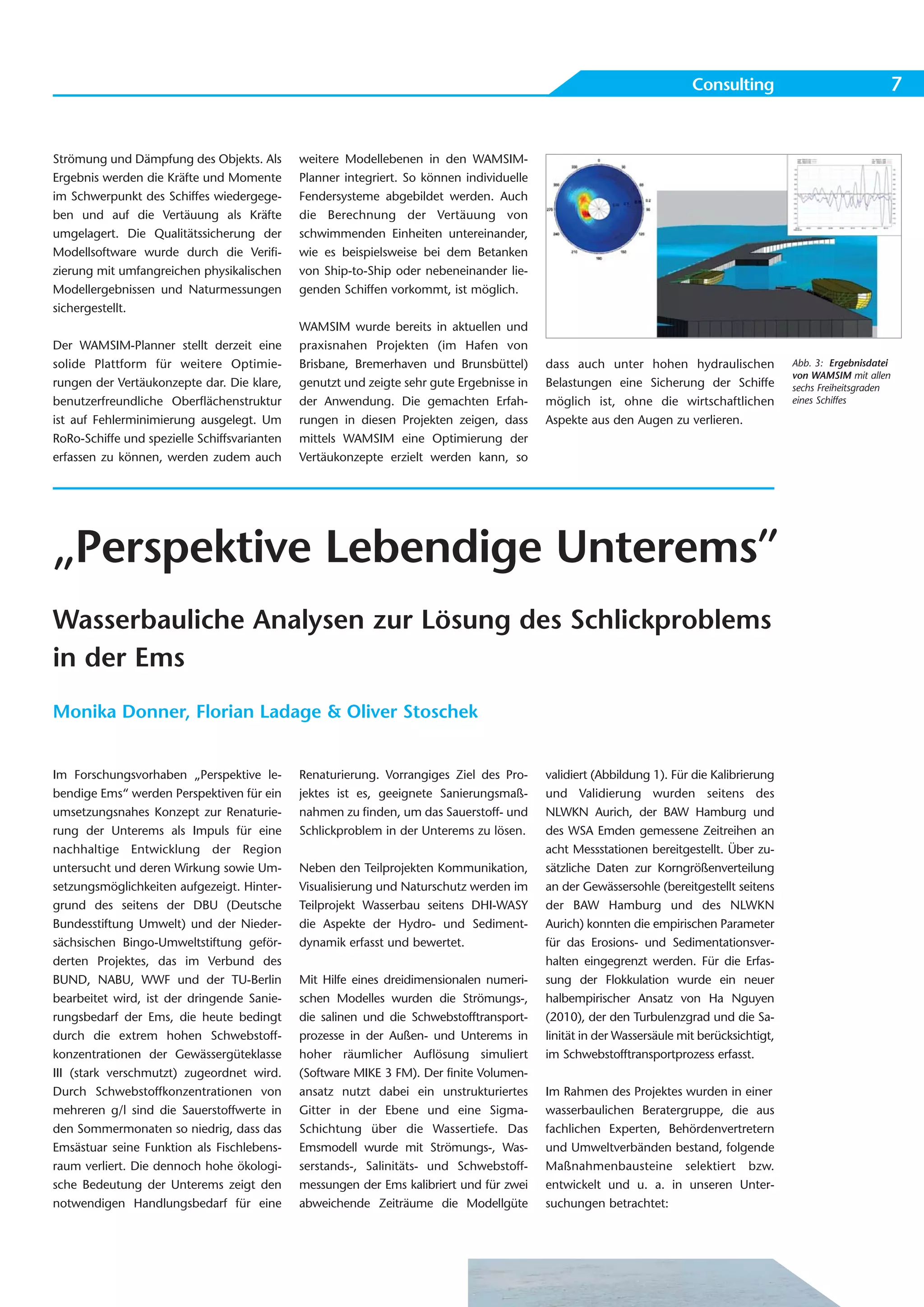 Consulting                                  7


Strömung und Dämpfung des Objekts. Als        weitere Modellebenen in den WAMSIM-
Ergebnis werden die Kräfte und Momente        Planner integriert. So können individuelle
im Schwerpunkt des Schiffes wiedergege-       Fendersysteme abgebildet werden. Auch
ben und auf die Vertäuung als Kräfte          die Berechnung der Vertäuung von
umgelagert. Die Qualitätssicherung der        schwimmenden Einheiten untereinander,
Modellsoftware wurde durch die Verifi-        wie es beispielsweise bei dem Betanken
zierung mit umfangreichen physikalischen      von Ship-to-Ship oder nebeneinander lie-
Modellergebnissen und Naturmessungen          genden Schiffen vorkommt, ist möglich.
sichergestellt.
                                              WAMSIM wurde bereits in aktuellen und
Der WAMSIM-Planner stellt derzeit eine        praxisnahen Projekten (im Hafen von
solide Plattform für weitere Optimie-         Brisbane, Bremerhaven und Brunsbüttel)       dass auch unter hohen hydraulischen              Abb. 3: Ergebnisdatei
                                                                                                                                            von WAMSIM mit allen
rungen der Vertäukonzepte dar. Die klare,     genutzt und zeigte sehr gute Ergebnisse in   Belastungen eine Sicherung der Schiffe           sechs Freiheitsgraden
benutzerfreundliche Oberflächenstruktur       der Anwendung. Die gemachten Erfah-          möglich ist, ohne die wirtschaftlichen           eines Schiffes

ist auf Fehlerminimierung ausgelegt. Um       rungen in diesen Projekten zeigen, dass      Aspekte aus den Augen zu verlieren.
RoRo-Schiffe und spezielle Schiffsvarianten   mittels WAMSIM eine Optimierung der
erfassen zu können, werden zudem auch         Vertäukonzepte erzielt werden kann, so




„Perspektive Lebendige Unterems”
Wasserbauliche Analysen zur Lösung des Schlickproblems
in der Ems
Monika Donner, Florian Ladage & Oliver Stoschek


Im Forschungsvorhaben „Perspektive le-        Renaturierung. Vorrangiges Ziel des Pro-     validiert (Abbildung 1). Für die Kalibrierung
bendige Ems“ werden Perspektiven für ein      jektes ist es, geeignete Sanierungsmaß-      und Validierung wurden seitens des
umsetzungsnahes Konzept zur Renaturie-        nahmen zu finden, um das Sauerstoff- und     NLWKN Aurich, der BAW Hamburg und
rung der Unterems als Impuls für eine         Schlickproblem in der Unterems zu lösen.     des WSA Emden gemessene Zeitreihen an
nachhaltige Entwicklung der Region                                                         acht Messstationen bereitgestellt. Über zu-
untersucht und deren Wirkung sowie Um-        Neben den Teilprojekten Kommunikation,       sätzliche Daten zur Korngrößenverteilung
setzungsmöglichkeiten aufgezeigt. Hinter-     Visualisierung und Naturschutz werden im     an der Gewässersohle (bereitgestellt seitens
grund des seitens der DBU (Deutsche           Teilprojekt Wasserbau seitens DHI-WASY       der BAW Hamburg und des NLWKN
Bundesstiftung Umwelt) und der Nieder-        die Aspekte der Hydro- und Sediment-         Aurich) konnten die empirischen Parameter
sächsischen Bingo-Umweltstiftung geför-       dynamik erfasst und bewertet.                für das Erosions- und Sedimentationsver-
derten Projektes, das im Verbund des                                                       halten eingegrenzt werden. Für die Erfas-
BUND, NABU, WWF und der TU-Berlin             Mit Hilfe eines dreidimensionalen numeri-    sung der Flokkulation wurde ein neuer
bearbeitet wird, ist der dringende Sanie-     schen Modelles wurden die Strömungs-,        halbempirischer Ansatz von Ha Nguyen
rungsbedarf der Ems, die heute bedingt        die salinen und die Schwebstofftransport-    (2010), der den Turbulenzgrad und die Sa-
durch die extrem hohen Schwebstoff-           prozesse in der Außen- und Unterems in       linität in der Wassersäule mit berücksichtigt,
konzentrationen der Gewässergüteklasse        hoher räumlicher Auflösung simuliert         im Schwebstofftransportprozess erfasst.
III (stark verschmutzt) zugeordnet wird.      (Software MIKE 3 FM). Der finite Volumen-
Durch Schwebstoffkonzentrationen von          ansatz nutzt dabei ein unstrukturiertes      Im Rahmen des Projektes wurden in einer
mehreren g/l sind die Sauerstoffwerte in      Gitter in der Ebene und eine Sigma-          wasserbaulichen Beratergruppe, die aus
den Sommermonaten so niedrig, dass das        Schichtung über die Wassertiefe. Das         fachlichen Experten, Behördenvertretern
Emsästuar seine Funktion als Fischlebens-     Emsmodell wurde mit Strömungs-, Was-         und Umweltverbänden bestand, folgende
raum verliert. Die dennoch hohe ökologi-      serstands-, Salinitäts- und Schwebstoff-     Maßnahmenbausteine selektiert bzw.
sche Bedeutung der Unterems zeigt den         messungen der Ems kalibriert und für zwei    entwickelt und u. a. in unseren Unter-
notwendigen Handlungsbedarf für eine          abweichende Zeiträume die Modellgüte         suchungen betrachtet:
 