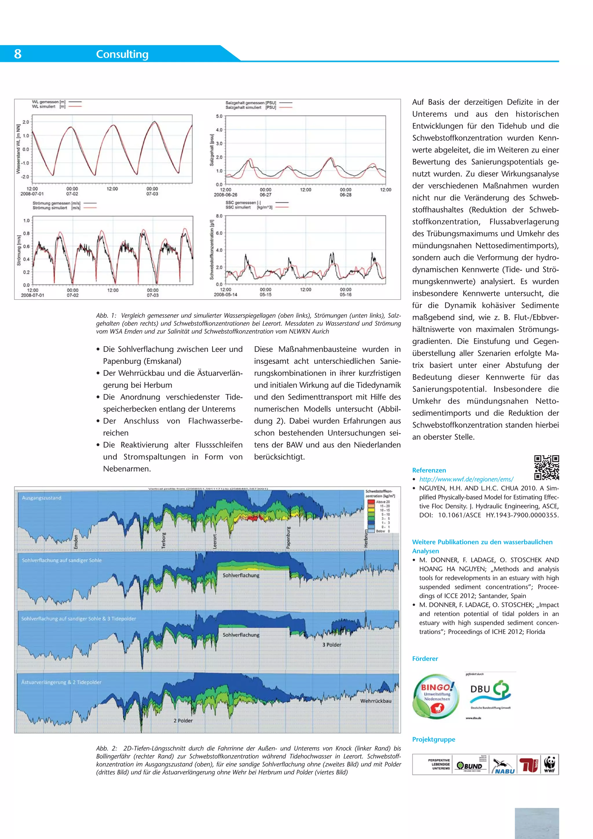 8   Consulting



                                                                                                                    Auf Basis der derzeitigen Defizite in der
                                                                                                                    Unterems und aus den historischen
                                                                                                                    Entwicklungen für den Tidehub und die
                                                                                                                    Schwebstoffkonzentration wurden Kenn-
                                                                                                                    werte abgeleitet, die im Weiteren zu einer
                                                                                                                    Bewertung des Sanierungspotentials ge-
                                                                                                                    nutzt wurden. Zu dieser Wirkungsanalyse
                                                                                                                    der verschiedenen Maßnahmen wurden
                                                                                                                    nicht nur die Veränderung des Schweb-
                                                                                                                    stoffhaushaltes (Reduktion der Schweb-
                                                                                                                    stoffkonzentration, Flussabverlagerung
                                                                                                                    des Trübungsmaximums und Umkehr des
                                                                                                                    mündungsnahen Nettosedimentimports),
                                                                                                                    sondern auch die Verformung der hydro-
                                                                                                                    dynamischen Kennwerte (Tide- und Strö-
                                                                                                                    mungskennwerte) analysiert. Es wurden
                                                                                                                    insbesondere Kennwerte untersucht, die
                                                                                                                    für die Dynamik kohäsiver Sedimente
    Abb. 1: Vergleich gemessener und simulierter Wasserspiegellagen (oben links), Strömungen (unten links), Salz-   maßgebend sind, wie z. B. Flut-/Ebbver-
    gehalten (oben rechts) und Schwebstoffkonzentrationen bei Leerort. Messdaten zu Wasserstand und Strömung
    vom WSA Emden und zur Salinität und Schwebstoffkonzentration vom NLWKN Aurich                                   hältniswerte von maximalen Strömungs-
                                                                                                                    gradienten. Die Einstufung und Gegen-
    • Die Sohlverflachung zwischen Leer und                 Diese Maßnahmenbausteine wurden in
                                                                                                                    überstellung aller Szenarien erfolgte Ma-
      Papenburg (Emskanal)                                  insgesamt acht unterschiedlichen Sanie-
                                                                                                                    trix basiert unter einer Abstufung der
    • Der Wehrrückbau und die Ästuarverlän-                 rungskombinationen in ihrer kurzfristigen
                                                                                                                    Bedeutung dieser Kennwerte für das
      gerung bei Herbum                                     und initialen Wirkung auf die Tidedynamik
                                                                                                                    Sanierungspotential. Insbesondere die
    • Die Anordnung verschiedenster Tide-                   und den Sedimenttransport mit Hilfe des
                                                                                                                    Umkehr des mündungsnahen Netto-
      speicherbecken entlang der Unterems                   numerischen Modells untersucht (Abbil-
                                                                                                                    sedimentimports und die Reduktion der
    • Der Anschluss von Flachwasserbe-                      dung 2). Dabei wurden Erfahrungen aus
                                                                                                                    Schwebstoffkonzentration standen hierbei
      reichen                                               schon bestehenden Untersuchungen sei-
                                                                                                                    an oberster Stelle.
    • Die Reaktivierung alter Flussschleifen                tens der BAW und aus den Niederlanden
      und Stromspaltungen in Form von                       berücksichtigt.
      Nebenarmen.                                                                                                   Referenzen
                                                                                                                    • http://www.wwf.de/regionen/ems/
                                                                                                                    • NGUYEN, H.H. AND L.H.C. CHUA 2010. A Sim-
                                                                                                                      plified Physically-based Model for Estimating Effec-
                                                                                                                      tive Floc Density. J. Hydraulic Engineering, ASCE,
                                                                                                                      DOI: 10.1061/ASCE HY.1943-7900.0000355.



                                                                                                                    Weitere Publikationen zu den wasserbaulichen
                                                                                                                    Analysen
                                                                                                                    • M. DONNER, F. LADAGE, O. STOSCHEK AND
                                                                                                                      HOANG HA NGUYEN; „Methods and analysis
                                                                                                                      tools for redevelopments in an estuary with high
                                                                                                                      suspended sediment concentrations”; Procee-
                                                                                                                      dings of ICCE 2012; Santander, Spain
                                                                                                                    • M. DONNER, F. LADAGE, O. STOSCHEK; „Impact
                                                                                                                      and retention potential of tidal polders in an
                                                                                                                      estuary with high suspended sediment concen-
                                                                                                                      trations”; Proceedings of ICHE 2012; Florida



                                                                                                                    Förderer




                                                                                                                    Projektgruppe
    Abb. 2: 2D-Tiefen-Längsschnitt durch die Fahrrinne der Außen- und Unterems von Knock (linker Rand) bis
    Bollingerfähr (rechter Rand) zur Schwebstoffkonzentration während Tidehochwasser in Leerort. Schwebstoff-
    konzentration im Ausgangszustand (oben), für eine sandige Sohlverflachung ohne (zweites Bild) und mit Polder
    (drittes Bild) und für die Ästuarverlängerung ohne Wehr bei Herbrum und Polder (viertes Bild)
 