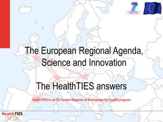 The European Regional Agenda,
    Science and Innovation

   The HealthTIES answers
 HealthTIES is an EU funded Regions of Knowledge for health program




                                                                      we add
 