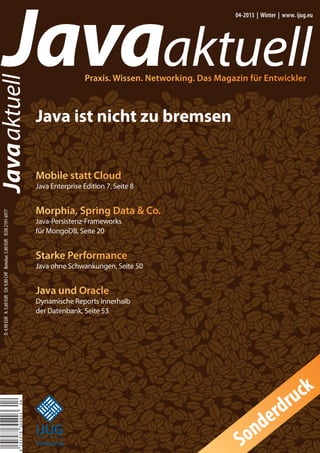 Javaaktuell
Javaaktuell
04-2013 | Winter | www. ijug.eu
Praxis. Wissen. Networking. Das Magazin für Entwickler
D:4,90EUR A:5,60EUR CH:9,80CHF Benelux:5,80EUR ISSN2191-6977
Java ist nicht zu bremsen
419197830490304
iii
iiiiii
iii
iJUG
Verbund
Mobile statt Cloud
Java Enterprise Edition 7, Seite 8
Morphia, Spring Data & Co.
Java-Persistenz-Frameworks
für MongoDB, Seite 20
Starke Performance
Java ohne Schwankungen, Seite 50
Java und Oracle
Dynamische Reports innerhalb
der Datenbank, Seite 53
Sonderdruck
 