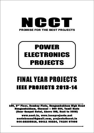 NCCT
Smarter way to do your Projects
04 4 - 2 82 3 58 1 6 , 98 4 11
9 3 22 4
7 4 18 4 97 0 98
ncctchennai@gmail.com
POWER ELECTRONICS PROJECTS, IEEE 2013 PROJECT TITLES
NCCT, 109, 2nd
Floor, Bombay Flats, Nungambakkam High Road, Nungambakkam,
Chennai – 600 034, Tamil Nadu. (Next to ICICI Bank, Above IOB, Near Taj Hotel)
www.ncct.in, www.ieeeprojects.net, ncctchennai@gmail.com
1
NCCTPROMISE FOR THE BEST PROJECTS
FINAL YEAR PROJECTS
IEEE PROJECTS 2013-14
1 0 9 , 2 n d
F lo o r , B om b ay F l at s , N un g am b a k ka m H i g h R oa d
Nu n g a m ba k k a m , C h e n n ai – 6 00 0 34 , T am i l Na d u
( N ea r G an p at H ot e l , A b ov e IO B, N e xt to I CI CI )
www.n cct. in , www. ie ee pr oj ects. ne t
n cct ch en na i@ gm ai l. co m , pr oj ects@n cct. in
0 44 - 28 23 58 16 , 9 84 11 93 22 4, 7 41 84 97 09 8
POWER
ELECTRONICS
PROJECTS
 