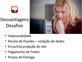 Desvantagens
Desafios
•
•
•
•
•

Impessoalidade
Receio de fraudes – violação de dados
Erros/má projeção do site
Pagamento de Fretes
Prazos de Entrega

 