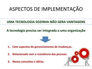 ASPECTOS DE IMPLEMENTAÇÃO
UMA TECNOLOGIA SOZINHA NÃO GERA VANTAGENS
A tecnologia precisa ser integrada a uma organização

1. Com aspectos de gerenciamento de mudanças.
2. Relacionado com a resistência das pessoas.
3. Novos conceitos e idéias.

 
