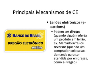 Principais Mecanismos de CE
• Leilões eletrônicos (eauctions)
– Podem ser diretos
(quando alguém oferta
um produto em leilão,
ex. MercadoLivre) ou
reversos (quando um
comprador coloca sua
demanda para ser
atendida por empresas,
como e-Pregão).

 