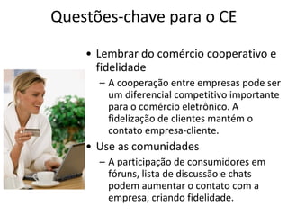 Questões-chave para o CE
• Lembrar do comércio cooperativo e
fidelidade
– A cooperação entre empresas pode ser
um diferencial competitivo importante
para o comércio eletrônico. A
fidelização de clientes mantém o
contato empresa-cliente.

• Use as comunidades
– A participação de consumidores em
fóruns, lista de discussão e chats
podem aumentar o contato com a
empresa, criando fidelidade.

 