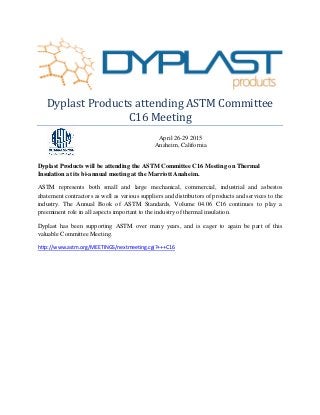 Dyplast Products attending ASTM Committee
C16 Meeting
April 26-29 2015
Anaheim, California
Dyplast Products will be attending the ASTM Committee C16 Meeting on Thermal
Insulation at its bi-annual meeting at the Marriott Anaheim.
ASTM represents both small and large mechanical, commercial, industrial and asbestos
abatement contractors as well as various suppliers and distributors of products and services to the
industry. The Annual Book of ASTM Standards, Volume 04.06 C16 continues to play a
preeminent role in all aspects important to the industry of thermal insulation.
Dyplast has been supporting ASTM over many years, and is eager to again be part of this
valuable Committee Meeting.
http://www.astm.org/MEETINGS/nextmeeting.cgi?+++C16
 