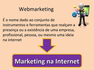 Webmarketing
É o nome dado ao conjunto de
instrumentos e ferramentas que realçam a
presença ou a existência de uma empresa,
profissional, pessoa, ou mesmo uma ideia
na internet
Marketing na InternetMarketing na Internet
 